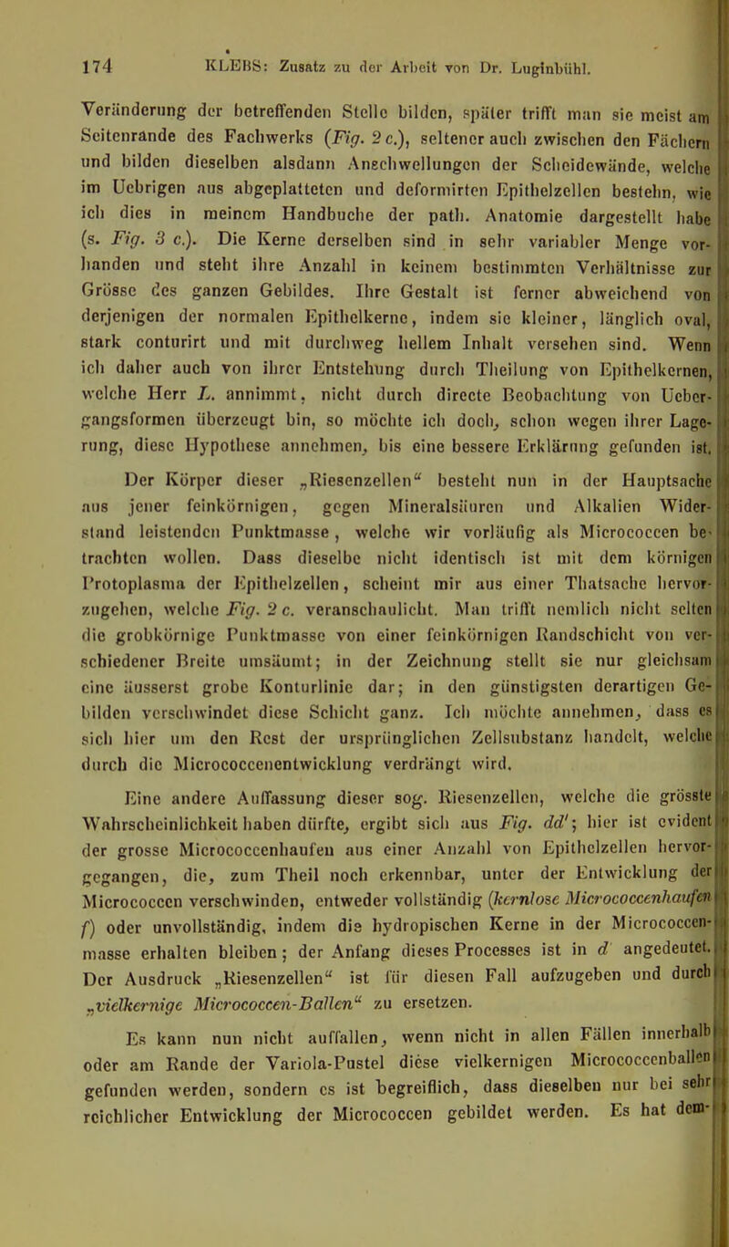 Veränderung der betreffenden Stelle bilden, später trifft man sie meist am Scitenrande des Facbwerks (Fig. 2 c.), seltener aueb zwischen den Fächern und bilden dieselben alsdann Anschwellungen der Scheidewände, welche im Ucbrigen aus abgeplatteten und deformirten Epitbelzellen bestehn, wie ich dies in meinem Handbuche der path. Anatomie dargestellt habe (s. Fig. 3 c). Die Kerne derselben sind in sehr variabler Menge vor- handen und steht ihre Anzahl in keinem bestimmten Verhältnisse zur Grösse des ganzen Gebildes. Ihre Gestalt ist ferner abweichend von derjenigen der normalen Kpithelkernc, indem sie kleiner, länglich ovaly stark conturirt und mit durchweg hellem Inhalt versehen sind. Wenn ich daher auch von ihrer Entstehung durch Theilung von Epithelkernen, welche Herr /,. annimmt, nicht durch directe Beobachtung von Ueber- gangsformen überzeugt bin, so möchte ich doch, schon wegen ihrer Lage- rung, diese Hypothese annehmen, bis eine bessere Erklärung gefunden igt, Der Körper dieser „Riesenzellen besteht nun in der Hauptsache aus jener feinkörnigen, gegen Mineralsäuren und Alkalien Wider- sland leistenden Punktmasse , welche wir vorläufig als Micrococcen be- trachten wollen. Dass dieselbe nicht identisch ist mit dem körnigen Protoplasma der Epithelzellen, scheint mir aus einer Thatsachc hervor- zugehen, welche Fig. 2 c. veranschaulicht. Man trifft nemlich nicht selten die grobkörnige Punktmasse von einer feinkörnigen Randschicht von ver- schiedener Breite umsäumt; in der Zeichnung stellt sie nur gleichsam eine äusserst grobe Konturlinic dar; in den günstigsten derartigen Ge- bilden verschwindet diese Schicht ganz. Ich möchte annehmen, dass es sich hier um den Rest der ursprünglichen Zcllsubstanz handelt, welche durch die Micrococccnentwicklung verdrängt wird. Eine andere Auffassung dieser sog. Riesenzellen, welche die grösste Wahrscheinlichkeit haben dürfte, ergibt sich aus Fig. dd'; hier ist evident der grosse Micrococcenhaufeu aus einer Anzahl von Epitbelzellen hervor- gegangen, die, zum Theil noch erkennbar, unter der Entwicklung der Micrococcen verschwinden, entweder vollständig (kernlose Micrococcenhaufeu f) oder unvollständig, indem dis hydropischen Kerne in der Micrococcen- masse erhalten bleiben; der Anfang dieses Processes ist in d angedeutet. Der Ausdruck „Riesenzellen ist für diesen Fall aufzugeben und durch „viclkcrnige Micrococcen-Ballen zu ersetzen. Es kann nun nicht auffallen, wenn nicht in allen Fällen innerhalb oder am Rande der Variola-Pustel diese vielkernigen Micrococcenballon gefunden werden, sondern es ist begreiflich, dass dieselben nur bei sehr reichlicher Entwicklung der Micrococcen gebildet werden. Es hat dem-j