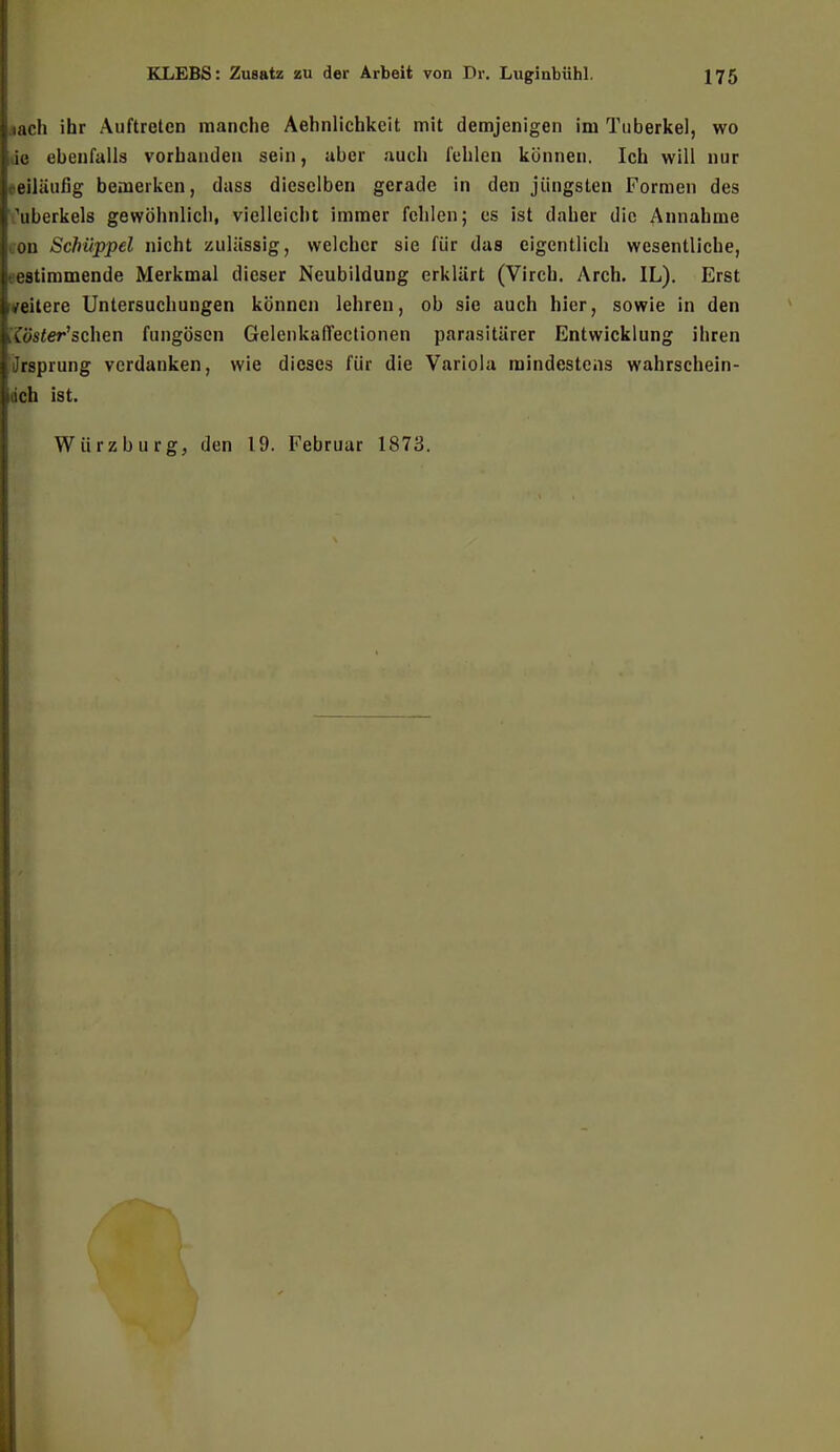 iach ihr Auftreten manche Aehnlichkcit mit demjenigen im Tuberkel, wo ie ebenfalls vorbanden sein, aber auch fehlen können. Ich will nur beiläufig bemerken, dass dieselben gerade in den jüngsten Formen des \iberkels gewöhnlich, vielleicht immer fehlen; es ist daher die Annahme ou Schüppel nicht zulässig, welcher sie für das eigentlich wesentliche, bestimmende Merkmal dieser Neubildung erklärt (Virch. Arch. IL). Erst /eitere Untersuchungen können lehren, ob sie auch hier, sowie in den kTüsier'schen fungösen Gelcnkaffectionen parasitärer Entwicklung ihren (Jrsprung verdanken, wie dieses für die Variola mindestens wahrschein- idch ist. Würz bürg, den 19. Februar 1873.