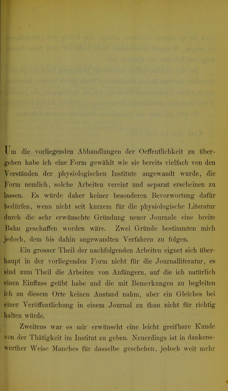 1 m die vorliegenden Abhandlungen der Oelfentliehkeit zu über- geben habe ich eine Form gewählt wie sie bereits ^delfach von den Vorständen der physiologischen Institute angewandt wurde, die Form nemlich, solche Arbeiten vereint und separat erscheinen zu lassen. Es würde daher kemer besonderen Bevorwortung dafür bedürfen, wenn nicht seit kurzem für die j)hysiologische Literatur dimch die sehr erwünschte Gründung neuer Journale eine breite Bahn geschaffen worden wäre. Zwei Gründe bestimmten mich jedoch, dem bis dahin angeAvandten Verfahren zu folgen. Ein grosser Theil der nachfolgenden Arbeiten eignet sich über- haupt in der vorliegenden Form nicht für die Journalliteratur, es sind zum Theil die Ai’beiten von Anfängern, auf die ich natürlich einen Einfluss geübt habe und die mit Bemerkungen zu begleiten ich an diesem Orte keinen Anstand nahm, aber ein Gleiches bei einer Veröffentlichung in einem Joimial zu thun nicht für richtig halten würde. Zweitens Avar es mir erAvünscht eine leicht greifbare Kunde von der Thätigkeit im Institut zu geben. Neuerdings ist in dankens- Averther Weise Manches für dasselbe geschehen, jedoch Aveit mehr