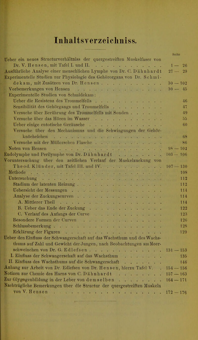 Inlialtsyerzeichniss. Seite lieber ein neues Structurverhiiltniss der quergestreiften Muskelfaser von Dr. V. H e n s e n, mit Tafel I. und II 1 — 26 Ausfiihrliche Analyse einer menschlichen Lymphe von Dr. C. D ahn har dt 27 — 29 E.xperimentelle Studien zur Physiologie des Gehörorgans, von Dr. Schmi- d e k a m, mit Zusätzen von Dr. H e n s e n 30 — 102 Vorbemerkungen von Hensen 30 — 45 Experimentelle Studien von Schmidekani: lieber die Resistenz des Trommelfells 46 Sensibilität des Gehörgangs und Trommelfells 47 Versuche über Berührung des Trommelfells mit Sonden 49 Versuche über das Hören im Wasser 55 lieber einige entotische Geräusche 60 Versuche über den Mechanismus und die Schwingungen der Gehör- knöchelchen 68 Versuche mit der Müllcrsclien Flasche 86 Noten von Hensen 98 — 102 Endolymphe und Perilymphe von Dr. Dähnhar dt 103—106 Voruntersuchung über den zeitlichen Verlauf der Muskelzuckung von Theod. Klünder, mit Tafel TH. und IV 107 — 130 Methode 108 Untersuchung 112 Stadium der latenten Reizung . 112 Uebersicht der Messungen 114 Analyse der Zuckungscurven 114 A. Mittlerer Theil 114 B. Heber das Ende der Zuckung 122 C. Verlauf des Anfangs der Curve 123 Besondere Formen der Curven 126 Schlussbemerkung 128 Erklärung der Figuren 129 Heber den Einfluss der Schwangerschaft auf das Wachsthum und des Wachs- thums auf Zahl und Gewicht der Jungen, nach Beobachtungen am Meer- schweinchen von Dr. G. Edlefsen 131 — 153 I. Einfluss der Schwangerschaft auf das Wachsthum 135 II. Einfluss des Wachsthums auf die Schwangerschaft 146 Anhang zur Arbeit von Dr. Edlefsen von Dr. Hensen, hierzu Tafel V. . 154 — 156 Notizen zur Chemie des Harns von C. Dähnhar dt 157 — 163 Zur Glygogenbildung in der Leber von demselben 164 — 171 Nachträgliche Bemerkungen über die Structur der quergestreiften Muskeln von V. Hensen , . . . . 172 — 176 ir