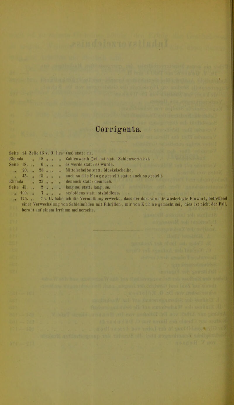 Corrigenta. Soitß l'l. Zeile IG v. 0. lies: (nn) statt: na. Ebenda ,, 18 „ • 1 tf Zahlenwerih hat statt: Zahlenwertli liat. Seite 18. ,, 0 .. M tl es werde statt: cs wurde. „ 20. „ 28 „ M tl Mittclsrheibc statt: Muskelsrheibe. .. 13. „ 15 „ M 11 auch so die Frage gestellt statt: auch so gestellt. Ebenda ,, 2Ö „ I» 1* dennoch statt: demnach. Seite do. „ 2 „ t| l> lang so, statt: lang, .so. „ 100. „ 7 .. 1? n siyloideus statt: styloidicus. 175. .. 7 V. u. habe ich die Vermuthung erweckt, dass der dort von mir wicdcricgtc Einwurf, bctrcirend einer Verwechslung von Schleimraden mit Fibrillen, mir von Kühne gemacht sei, dies ist nicht der Fall, beruht auf einem Irrthnm meinerseits.