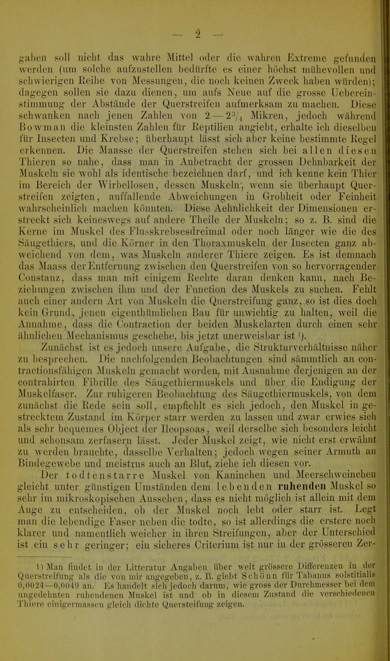 frühen soll nicht das wahre Mittel oder die wahren Extreme gefuiuieu werden (nni solche anfzustellen hediirfte es einer höchst mühevollen und schwierigen lieihe von Messungen, die noch keinen Zweck haben würden); dagegen sollen sie dazu dienen, um aufs Neue auf die grosse Ueherein- stimmung der Abstände der Querstreifen aufmerksam zu machen. Diese schwanken nach jenen Zahlen von 2 — 2^/., lUikren, jedoch während liowman die kleinsten Zahlen für Reptilien angiebt, erhalte ich dieselben für Insecten und Krebse; überhaupt lässt sich aber keine bestimmte Regel erkennen. Die Maasse der Querstreifen stehen sich bei allen diesen Thieren so nahe, dass man in Anbetracht der grossen Dehnbarkeit der Muskeln sie wohl als identische bezeichnen darf, und ich kenne kein Thier im Bereich der Wirbellosen, de.ssen Muskeln', Avenn sie überhaupt Quer- streifen zeigten, auffallende AbAveichungen in Grobheit oder Feinheit Avahrscheinlich machen könnten. Diese Aehnliehkeit der Dimensionen er- streckt sich keinesAvegs auf andere Theile der Muskeln; so z. ß. sind die Kerne im Muskel des Flu.sskrebsesdreimal oder noch länger Avie die des »Säiigethiers, und die Körner in den Thoraxmuskeln der Insecten ganz ab- Aveichend von dem, Avas Muskeln anderer Thiere zeigen. Es ist demnach das j\laass der Entfernung zAvischen den Querstreifen von so hervorragender Constanz, dass man mit einigem Rechte daran denken kann, nach Be- ziehungen ZAvischen ihm und der Function des Muskels zu suchen. Fehlt auch einer andern Art von Aluskeln die Querstreifung ganz, so ist dies doch kein Grund, jenen eigcnthümliehen Bau für uiiAvichtig zu halten, Aveil die Annahme, dass die Contraetion der beiden Muskelarten durch einen sehr ähnlichen Mechanismus geschehe, bis jetzt unerweisbar ist Zunächst ist es jedoch unsere Aufgabe, die Strukturverhältnisse näher zu besj)rechen. Die nachfolgenden Beobachtungen sind sämmtlich an con- tractionsfähigen iMuskeln gemacht Avorden, mit Ausnahme derjenigen an der Contrahirten Fibrille des Säugethiermuskels und über die Endigung der Muskelfaser. Zur ruhigeren Beobachtung des Säugethiermuskels, von dem zunächst die Rede sein soll, empfiehlt es sich jedoch, den i\luskel in ge- strecktem Zustand im Körper starr Averden zu lassen und ZAvar ei'Avies sich als sehr be(iuemes Object der lleopsoas, Aveil derselbe sich besonders leicht und schonsam zerfasern lässt. Jeder Muskel zeigt, Avie nicht erst erAvähnt zu Averden brauchte, dasselbe ^'erhalten; jedoch wegen seiner Armuth an BindegeAvebe und meistnis auch an Blut, ziehe ich diesen vor. Der tod teil Star re Muskel Amn Kaninchen und MeerscliAveiiichen gleicht unter günstigen Umständen dem lebenden niheiuleii Muskel so sehr im mikroskopischen Aussehen, dass es nicht möglich ist allein mit dem Auge zu entscheiden, ob der Muskel noch lebt oder starr ist. Legt man die lebendige Faser neben die todte, so ist allerdings die erstere noch klarer und namentlich Aveicher in ihren Streifungen, aber der Ünterschied ist ein sehr geringer; ein sicheres Criterium ist nur in der grösseren Zer- 1) Jtan findet in der Litteratnr Angaben über Aveit grössere DitVerenzen in der Querstreifnng als die A'on mir angegeben, z. B. giebt Schönn für Tab.anus solstitialis 0,0024—0,0049 an. Es handelt sich jedoch darum, Avie gross der Durchmesser bei dem ungedehnten ruhendeneu Muskel ist und ob in diesem Zustand die A'erschiedenen 'riiiero einigermassen gleich dichte tiuersteifnng zeigen.