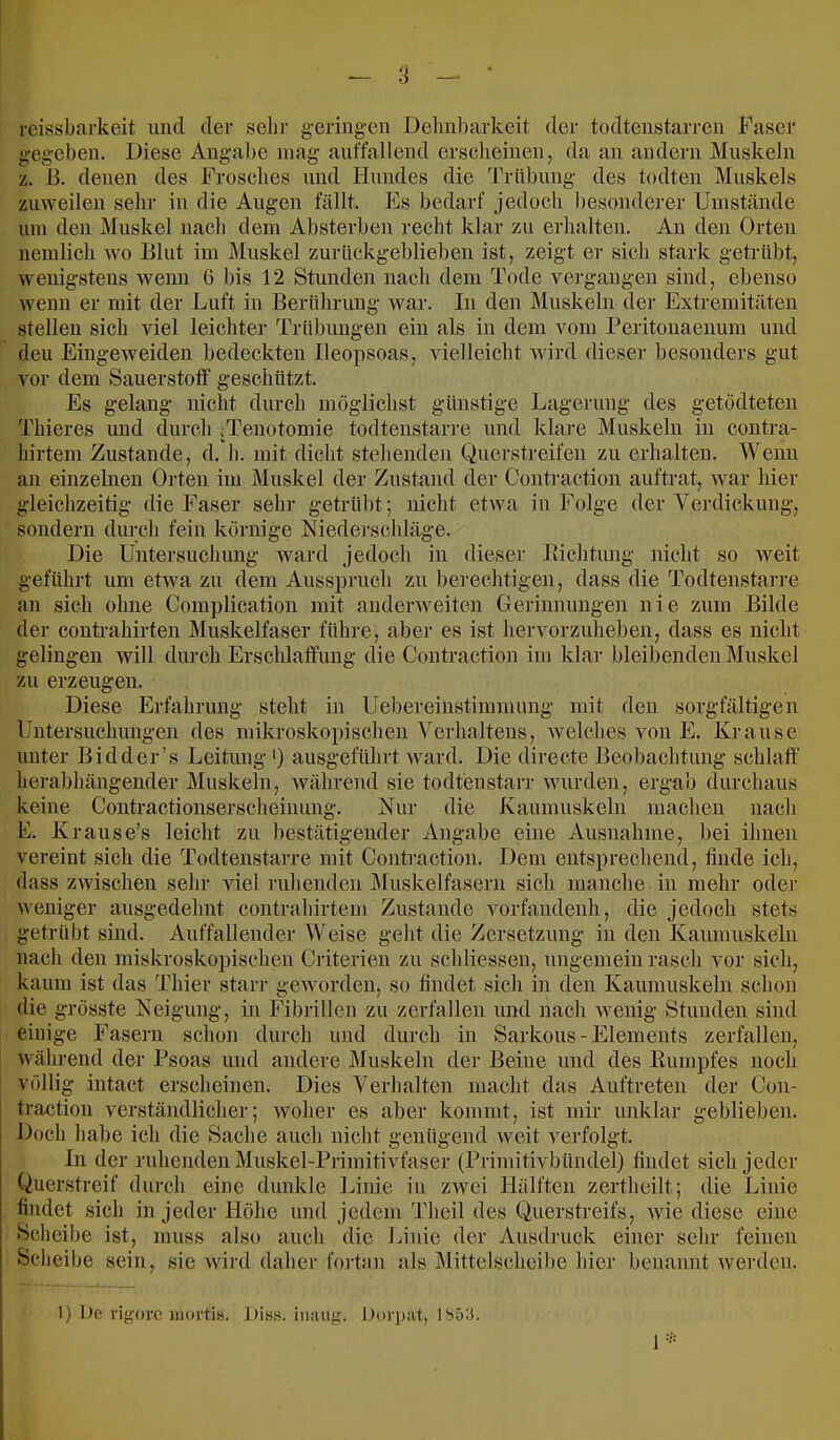 reissbarkeit und der sehr geringen De1in))arkeit der todteustarren Faser gegeben. Diese Angabe mag auffallend erscheinen, da an andern Muskeln L B. denen des Frosches und Hundes die Trübung des todten Muskels zuweilen sehr in die Augen fällt. Es bedarf jedoch l)esonderer Umstände um den Muskel nach dem Absterben recht klar zu erhalten. An den Orten neinlich wo Blut im Muskel zurückgeblieben ist, zeigt er sich stark getrübt, wenigstens wenn 6 bis 12 Stunden nach dem Tode vergangen sind, ebenso wenn er mit der Luft in Berührung Avar. In den IMuskeln der Extremitäten stellen sich viel leichter Trübungen ein als in dem vom Peritouaenum und deu Eingeweiden bedeckten Ileopsoas, vielleicht wird dieser besonders gut vor dem Sauerstoff geschützt. Es gelang nicht durch möglichst günstige Lagerung des getödteten Thieres und durch ;Tenotomie todtenstarre und klare Muskeln in contra- hirtem Zustande, d. h. mit dicht stehenden Querstreifen zu erhalten. Wenn an einzelnen Orten im j\luskel der Zustand der Contraetion auftrat, Avar hier gleichzeitig die Faser sehr getrübt; nicht etAva in Folge der Verdickung, sondern durch fein körnige Niederscldäge. Die Untersuchung ward jedoch in dieser Bichtung nicht so Aveit geführt um etAva zu dem Ausspruch zu berechtigen, dass die Todtenstarre an sich ohne Complication mit andenveiten Gerinnungen nie zum Bilde der Contrahirten Muskelfaser führe, aber es ist hervorzuhebeu, dass es nicht gelingen Avill durch Erschlaffung die Contraetion im klar bleibenden Muskel zu erzeugen. Diese Erfahrung steht in Uebereinstimmnng mit den sorgfältigen Untersuchungen des mikroskopischen Verhaltens, Avelches von E. Krause unter Bidder’s Leitung ') ausgeführt Avard. Die direete Beobachtung schlaff herabhängeuder Muskeln, Avährend sie todtenstarr Avurden, ergab durclians keine Contractionserscheinung. Kur die Kaumuskeln machen nach E. Krause’s leicht zu bestätigender Angabe eine Ausnahme, bei ihnen vereint sich die Todtenstarre mit Contraetion. Dem entsprechend, finde ich, dass zAvischen sehr Adel ruhenden Muskelfasern sich manche in mehr oder Aveniger ausgedehnt contrahirtem Zustande vorfandenh, die jedoch stets getrübt sind. Auffallender Weise geht die Zersetzung in den Kaumuskeln nach den miskroskopischen Criterien zu schliesseu, ungemein rasch vor sich, kaum ist das Thier starr gCAvordeii, so findet sich in den Kaumuskeln schon die grösste Keigung, in Fibrillen zu zerfallen und nach Avenig Stunden sind einige Fasern schon durch und durch in Sarkous-Elements zerfallen, AA'ährend der Psoas und andere Muskeln der Beine und des Kumpfes noch völlig intact erscheinen. Dies Verhalten macht das Auftreten der Con- traction verständlicher; Avoher es aber kommt, ist mir unklar geblieben. Doch habe ich die Sache auch niclit genügend AA^eit verfolgt. In der ruhenden Muskel-Primitivfaser (Primitivbündel) findet sich jeder Querstreif durcli eine dunkle Idiiie in zAvei Hälften zertheilt; die Linie findet sich in jeder Höhe und jedem Theil des (liuerstreifs, Avie diese eine Scheibe ist, muss also auch die Linie der Ausdruck einer sehr feinen Scheil>e sein, sie Avird daher fo]-tan als Mittelscheibe hier benannt averden. 1) De rigore mortis. Diss. iiiiuig. Dori):it, Ib53.