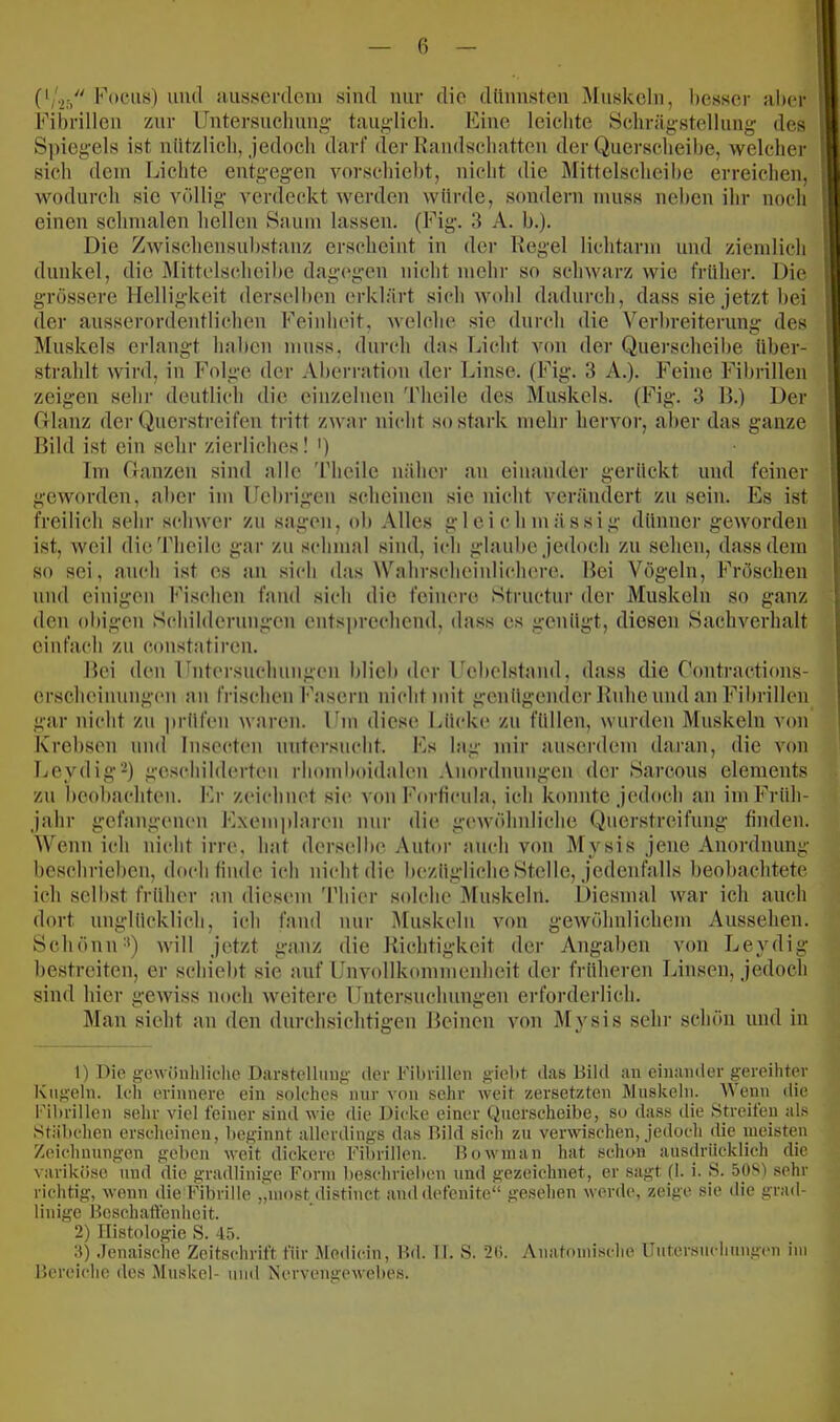 Focus) und aiisserdeni sind mir die dünnsten Muskeln, besser aller Fibrillen zur Untersnclmng tauglicli. Fine leichte Schrägstellung des S])iegels ist nützlich, jedoch darf der Randschatten der Querscheibe, welcher sich dem Lichte entgegen vorschiebt, nicht die Mittelscheihe erreichen, wodurch sie völlig verdeckt wei'den würde, sondern muss neben ihr noch einen schmalen hellen Saum lassen. (Fig. 3 A. b.). Die Zwischensnbstanz erscheint in der Regel lichtarm und ziemlich dunkel, die Mittelscheibe dagi'gen nicht mehr so scliAvarz wie früher. Die grössere Helligkeit derselben erklärt sich wohl dadurch, dass sie jetzt bei der ausserordentlichen Feinheit, welche sie durch die Verbreiterung des Muskels erlangt haben mu.ss, durch das Licht von der Querscheibe über- strahlt wird, in Folge der Aberration der Linse. (Fig. 3 A.). Feine Fibrillen zeigen sehr deutlich die einzelnen Theile des Muskels. (Fig. 3 R.) Der Glanz der Quenstreifen tritt zwar nicht so stark mehr hervor, aber das ganze Bild i.st ein sehr zierliches! ') Im Ganzen sind alle 'riieile näher an einander gerückt und feiner geworden, aber im Uebrigen scheinen sie nicht verändert zu sein. Es ist freilich sehr schwer zu sagen, ob Alles glcichmässig dünner geworden ist, weil die'riieilc gar zu schmal sind, ich glaube jedoch zu sehen, dass dem so sei, auch ist es an sich das Wahrscheinlichere. Bei Vögeln, Fröschen und einigen Fischen fand sich die feinere Structur der Muskeln so ganz den obigen Schilderungen entsprechend, dass es genügt, diesen Sachverhalt einfach zu constatiren. Bei den Fntersnehungen blieb der Fcbelstand, dass die Gontractions- erscheiimngcn an frischen Fasern nicht mit genügender Ruhe und an Fibrillen gar nicht zu jirüfen waren. Um diese Lücke zu füllen, wurden Muskeln von Krebsen und Insectcn mitersncht. Fs lag mir auserdem daran, die von Leydig'-) geschilderten rhondmidalen Anordnungen der Sarcous elements zu beobachten. Fr zeichnet sie von Forficula, ich konnte jedoch an im Früh- jahr gefangenen Exemplaren nur die geivölmliche (x>uerstreifung finden. Wenn ich nicht irre, hat derselbe Autor auch von Mysis jene Anordnung beschrieben, doeb finde ich nicht die bezügliche Stelle, jedenfalls beobachtete ich selbst früher an diesem 'l'hier solche Muskeln. Diesmal war ich auch dort unglücklich, ich fand nur Muskeln von gewöhnlichem Aussehen. SchöniU*) will jetzt ganz die Richtigkeit der Angaben von Leydig bestreiten, er schiebt sie auf Unvollkommenheit der früheren Linsen, jedoch sind hier gewiss noch weitere Untersuchungen erforderlich. Man sieht an den durchsichtigen Beinen von Mysis sehr schön und in 1) Die gewünlilicho Darstclliiug der Filirillen gieüt das Bild an einander gereihter Kugeln, teil erinnere ein solches nur von sehr weit zersetzten Muskeln. Wenn die Fibrillen sehr viel feiner sind wie die J.)icke einer Qnerscheibe, so dass die Streifen als Stäbchen erscheinen, beginnt allerdings das Bild sich zu verwischen, jedoch die meisten Zeichnungen geben weit dickere Fibrillen. Borvinan hat schon ausdrücklich die variköse und die gradlinige Form beschrieben und gezeichnet, er sagt (1. i. S. 508) sein- richtig, wenn die Fibrille „niost distinct anddefenite“ gesehen werde, zeige sie tlie grad- linige Bcsch.aftenheit. 2) Histologie S. 45. 3) .Jenaische Zeitschrift für Medicin, Bii. 11. S. 20. Anatomische Untersuchungen iiu Bereiche des .'Uuskel- und Nervengewebes.