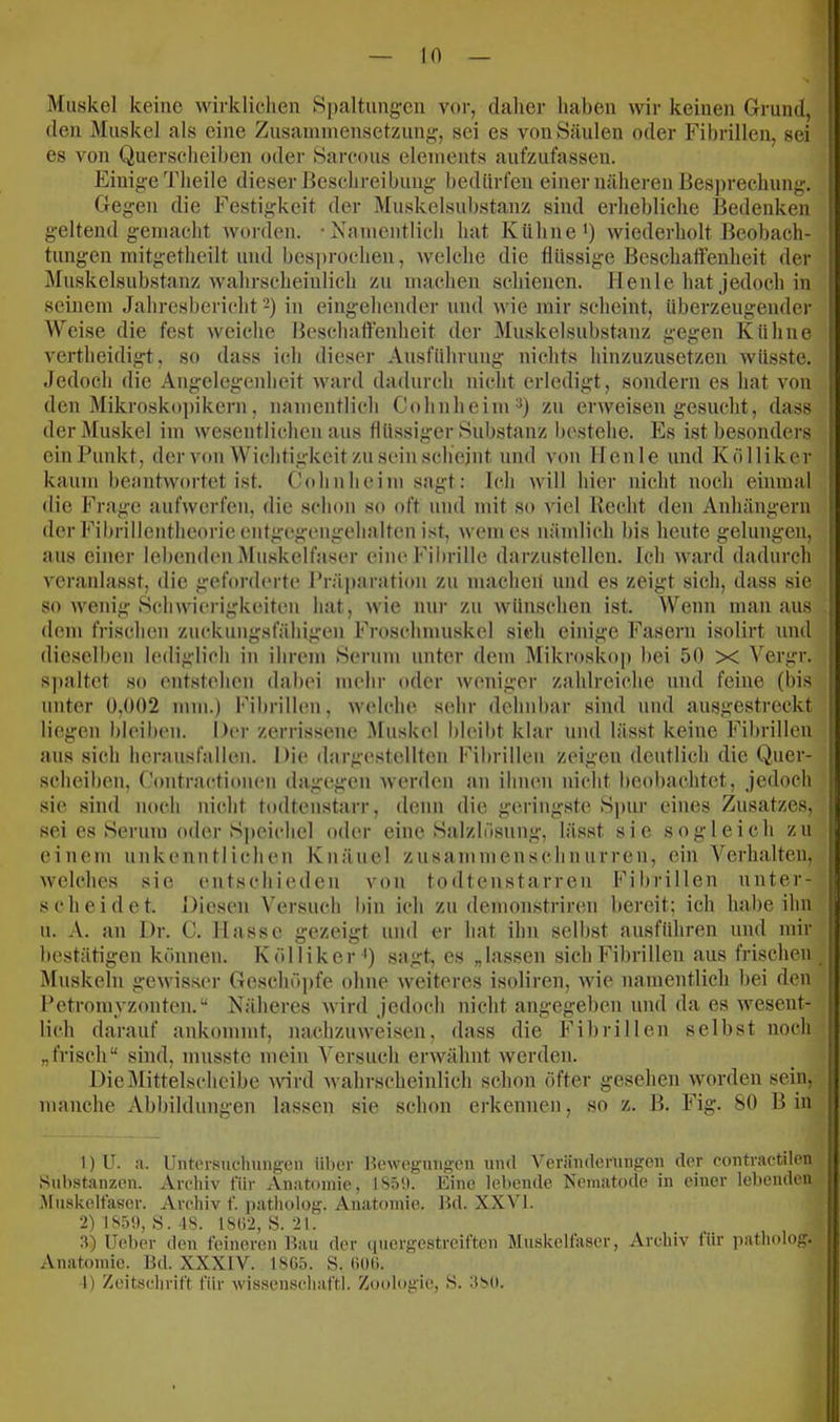 Muskel keine wirklichen Spaltung-en vor, daher haben wir keinen Grund, den Muskel als eine Zusaniinensetzung, sei es von Säulen oder Fibrillen, sei es von Querscheihen oder Sarcous elenients aufzufassen. Einige Theile dieser Beschreibung bedürfen einer näheren Besprechung. Gegen die Festigkeit der Muskelsnbstanz sind erhebliche Bedenken geltend gemacht worden. •Namentlich hat Kühne') wiederholt Beobach- tungen mitgetheilt und besprochen, welche die flüssige Beschatfenheit der Mnskelsubstanz wahrscheinlich zu machen schienen. Henle hat jedoch in seinem Jahresbericht 2) iu eingehender und wie mir scheint, überzeugender Weise die fest weiche Beschatfenheit der Muskelsubstanz gegen Kühne vertheidigt, so dass ich dieser Ansführung nichts hinzuzusetzen wüsste. Jedoch die Angelegenheit ward dadurch nicht erledigt, sondern es hat von den Mikroskopikern, namentlich Cohnheim) zn erweisen gesucht, dass der Muskel im wesentlichen aus flüssiger Substanz bestehe. Es ist besonders einPunkt, der von Wichtigkeit zu sein scliejiit und von llenle und Kölliker kaum beantwortet ist. Cohnheim sagt: Ich will hier nicht noch einmal die Frage aufwerfen, die schon so oft und mit so viel Recht den Anhängern der Fibrillentheorie entgegengehalten ist, wem es nämlich bis heute gelungen, aus einer lebenden Muskelfaser eine Fil)rille darzustellen. Ich ward dadurch veranlasst, die geforderte l’räparatioii zu macheii und es zeigt sich, dass sie so wenig Schwiei'igkeiten hat, wie nur zu wünschen ist. Wenn man aus dem frischen zuckuugsfähigen Froschmuskel sich einige Fasern isolirt und dieselben lediglich iu ihrem Serum unter dem Mikroskop bei 50 x Vergr. S])altet so entstehen dabei mehr oder weniger zahlreiche und feine (bis unter 0,002 mm.) Fibrillen, welche sehr dehuhar sind und ausgestreckt liegen bleiben. Der zerrissene Muskel bleil)t klar und lässt keine Fibrillen aus sich heransfalleii. Die dargestellteii Fibrillen zeigen deutlich die Quer- scheiben, Contractiouen dagegen werden an ihuen nicht beol)achtet, jedoch sie sind noch nicht todteustarr, denn die geringste Spur eines Zusatzes, sei es Serum oder Speichel oder eine Salzliisung, lässt sie sogleich zu einem nukenutiichen Knäuel zusammenschnurren, ein Verhalten, welches sie entschieden von todtenstarren Fibrillen unter- scheidet. Diesen Versuch bin ich zu demonstriren bereit; ich habe ihn u. A. an Dr. C. Hasse gezeigt und er hat ihn selbst ausführen und mir bestätigen können. K öl liker sagt, es „lassen sieb Fibrillen aus frischen Muskeln gewisser Geschö])fe ohne weiteres isoliren, wie namentlich bei den Petromyzonten.“ Näheres wird jedoch nicht angegeben und da es wesent- lich darauf ankommt, nachzuweisen, dass die Fibrillen selbst noch „frisch“ sind, musste mein Versuch erwähnt werden. DieDIittelschcibe wird wahrscheiidich schon öfter gesehen worden sein, manche Abbildungen lassen sie schon erkennen, so z. B. Fig. 80 Bin I) U. ii. Untorsuchungen über Howogmigen und Veränderungen der contractilen Substanzen. Areliiv für Anatomie, 1S59. Eine lebende Nematode in einer lebenden Muskelfaser. Archiv f. i)atholog. Anatomie. Bd. XX^M. •2)1850,8. -18. 18Ü-2, 8. 21. 3) lieber den feineren Bau der (inergestreiftcn Äluskelfaser, Archiv tür patholog. Anatomie. Bd. XXXIV. 18G5. 8. (>0(). -1) Zeitschrift für wissenschaftl. Zoologie, 8. 380.