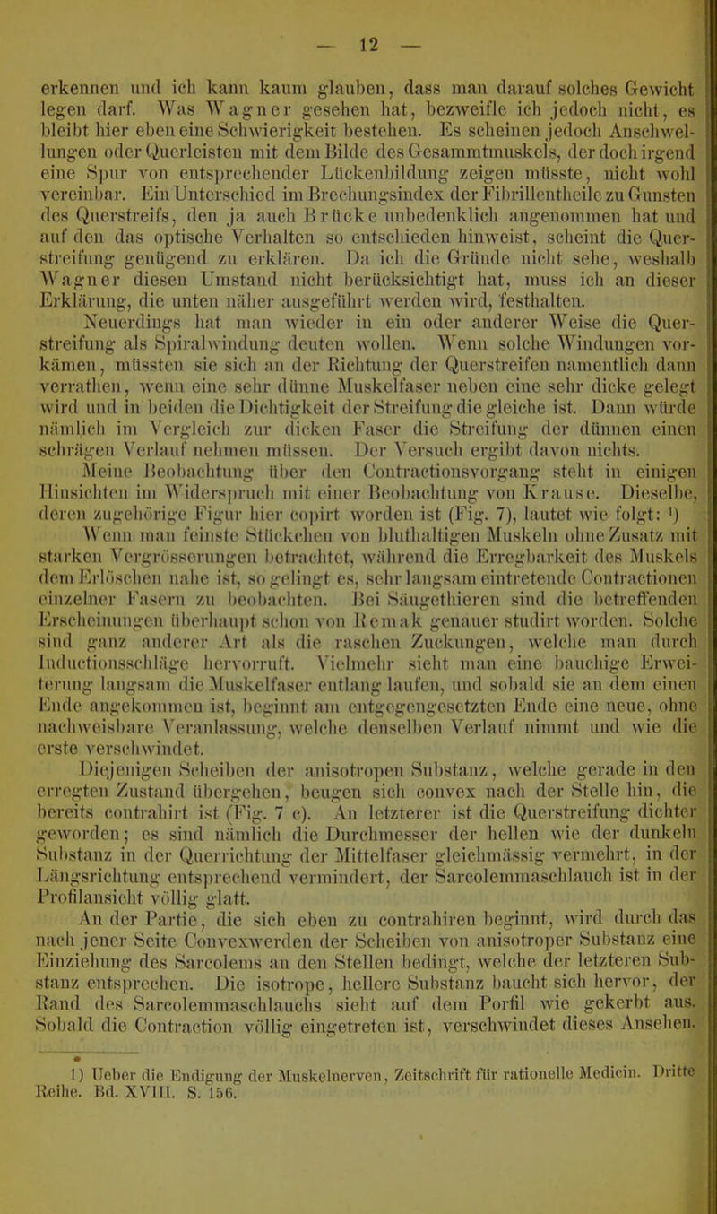 erkennen und ich kann kaum glauben, dass man darauf solches Gewicht legen darf. Was Wagner gesehen hat, bezweifle ich jedoch nicht, cs bleibt hier eben eine Schwierigkeit bestehen. Es scheinen jedoch Anschwel- lungen oder Querleisten mit dem Bilde des Gesammtmuskels, der doch irgend eine S])ur A'on ents])rechender Llickenbiklung zeigen müsste, nicht wohl A'ercinbar. Ein Unterschied im Brechungsindex der Fibrillentheile zu Gunsten des Querstreifs, den ja auch Brücke unbedenklich angenommen hat und auf den das optische Verhalten so entschieden hiiiAveist, scheint die Quer- streifung genügend zu erklären. Da ich die Gründe nicht sehe, Aveshalb Wagner diesen Umstand nicht berücksichtigt hat, muss ich an dieser Erklärung, die unten näher ausgeftthrt werden wird, festhalten. Neuerdings hat man wieder in ein oder anderer Weise die Quer- streifung als Spiralwindung deuten wollen. Wenn solche Windungen vor- kämen, müssten sie sich an der Richtung der Querstreifon namentlich dann verratlien, wenn eine sehr dünne Äluskelfaser neben eine sehr dicke gelegt wird und in bei<len die Dichtigkeit der Streifung die gleiche ist. Dann Avürde nämlich im Vergleich zur dicken Faser die Streifung der dünnen einen schrägen Verlauf nelimen müssen. Der Versuch ergibt daAmn nichts. kleine Beobachtung über den Contractionsvorgang steht in einigen lliusichten im AVidersjiruch mit einer Beobachtung von Krause. Dieselbe, deren zugehörige Figur hier cojjirt Avorden ist (Fig. 7), lautet aauc folgt: ') Wenn man feinste Stückchen Aon bluthaltigen Muskeln ohne Zusatz mit starken Vergrösserungeu betrachtet, Avährend die Erregbarkeit des Muskels dem Erlöschen nahe ist, so gelingt es, sehr langsam eintretende Contractionen einzelner Fasern zu beobachten. Bei Säugethieren sind die betretfenden Erscheinungen überhaupt schon von Rcmak genauer studirt worden. Solche sind ganz anderer Art als die raschen Zuckungen, Avelche man durch luductionsschläge hervorruft. \’ielmehr sieht man eine bauchige Erwei- terung langsam die Muskelfaser entlang laufen, und sobald sie an dem einen Ende angekommen ist, beginnt am entgegengesetzten Ende eine neue, ohne nacliAveisbare Veranlassung, Avelche denselben Verlauf nimmt und wie die erste verschwindet. Diejenigen Scheiben der anisotropen Substanz, Avelche gerade in den erregten Zustand übergehen, beugen sich convex nach der Stelle hin, die bereits contrahirt ist (Fig. 7 c). An letzterer ist die Querstreifung dichter gCAVorden; es sind nämlich die Durchmesser der hellen Avie der dunkeln Substanz in der Querrichtung der Mittelfaser gleichmässig A'ermehrt, in der Längsrichtung ents])rechend vermindert, der Sarcolemmaschlauch ist in der Brofilansicht völlig glatt. An der Partie, die sich eben zu contrahiren beginnt, Avird durch das nach jener Seite ConvexAverden der Scheiben au)ii anisotro])cr Substanz eine Einziehung des Sarcolems an den Stellen bedingt, Avelche der letzteren Sub- stanz entsprechen. Die isotrope, hellere Snbstanz baucht sich hervor, der Rand des Sarcolemmaschlauchs sieht auf dem Porlil Avie gekerbt aus. Sobald die Contraction völlig eingetreten ist, A^erschwindet dieses Ansehen. I) Ueber die Endigung der Miiskelnerven, Zeitschrift für rationelle Medicin. Dritte Reihe. Bd. XVlll. S. 156.