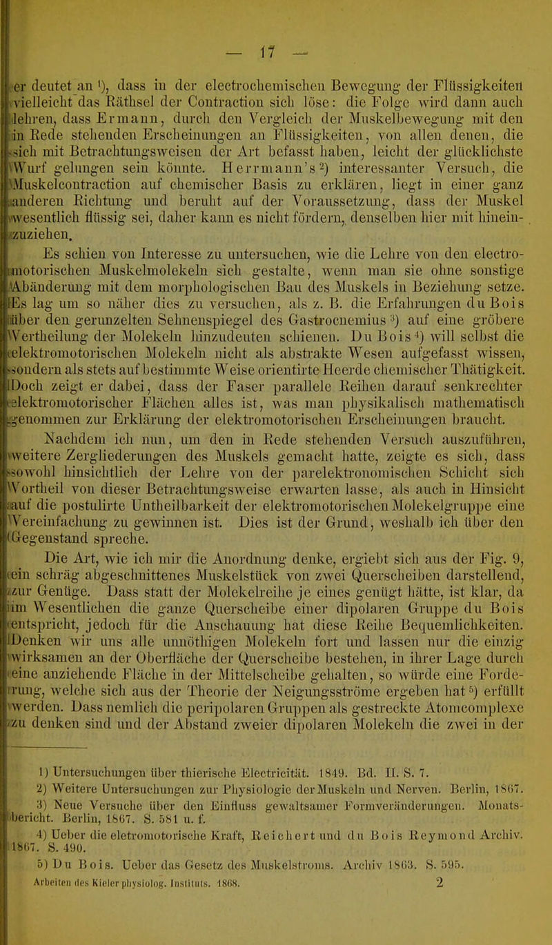 \1 — er deutet an '), dass in der electroclieniisclien Bewegaing der Flüssigkeiten »vielleicht das Räthsel der Contraction sich löse: die Folge wird dann auch !lehren, dass Ermann, durch den Vergleich der Muskelhewegung mit den in Rede stehenden Erscheinungen an Flüssigkeiten, von allen denen, die ^sich mit Betrachtungsweisen der Art befasst haben, leicht der glücklichste UVurf gelungen sein konnte. Herrmann’s^) interessanter Versuch, die '.Muskelcontraction auf chemischer Basis zu erklären, liegt in einer ganz liunderen Richtung und beruht auf der Voraussetzung, dass der Muskel ^wesentlich flüssig sei, daher kann es nicht fördern, denselben hier mit hinein- /zuziehen. Es schien von Interesse zu untersuchen, wie die Lehre von den electro- imotorischen Muskelmolekeln sich gestalte, wenn man sie ohne sonstige .'Abänderung mit dem morphologischen Bau des Muskels in Beziehung setze. IFs lag um so näher dies zu versuchen, als z. B. die Erfahrungen du Bois iiüber den gerunzelten Sehneuspiegel des Gastrocuemius auf eine gröbere 'Vertheilung der Molekeln hinzudeuten schienen. Du Bois-*) Avill selbst die lelektromotorischen Molekeln nicht als abstrakte Wesen aufgefasst wissen, 'iüuderu als stets auf bestimmte Weise orientirte Heerde chemischer Thätigkeit. lüoch zeigt er dabei, dass der Faser parallele Reihen darauf senkrechter felektromotorischer Flächen alles ist, was man physikalisch mathematisch ^^enommen zur Erklärung der elektromotorischen Erscheinungen braucht. Nachdem ich min, um den in Rede stehenden Versuch auszuführen, 'weitere Zergliederungen des Muskels gemacht hatte, zeigte es sich, dass ■^sowohl hinsichtlich der Lehre von der parelektronomischen Schicht sich 'Vortheil von dieser Betrachtungsweise erwarten lasse, als auch in Hinsicht iiauf die postulirte Uutheilbarkeit der elektromotorischen Molekelgruppe eine A'ereiufachung zu gewinnen ist. Dies ist der Grund, weshalb ich über den I Gegenstand spreche. Die Art, wie ich mir die Anordnung denke, ergiebt sich aus der Fig. 9, teil! schräg abgeschuittenes Muskelstück von zwei Querscheiben darstellend, /zur Genüge. Dass statt der Molekelreihe je eines genügt hätte, ist klar, da iim Wesentlichen die ganze Querscheibe einer dipolaren Gruppe du Bois Ientspricht, jedoch für die Anschauung hat diese Reihe Bequemlichkeiten. IDenken wir uns alle unuöthigen Molekeln fort und lassen nur die einzig 'wirksamen an der Oberfläche der Querscheibe bestehen, in ihrer Lage durch leiiie anziehende Fläche in der Mittelscheibe gehalten, so würde eine Forde- irung, welche sich aus der Theorie der Neigungsströme ergeben hat^) erfüllt 'werden. Dass nemlich die peripolaren Gruppen als gestreckte Atomcomplexe /zu denken sind und der Abstand zweier dipolaren Molekeln die zwei in der 1) Untersuchungen über tbierische iClectricität. 1849. Bd. II. S. 7. 2) Weitere Untersuchungen zur Physiologie der Muskeln und Nerven. Berlin, 18(17. 3) Neue Versuclie über den EiiiÜuss ge'vultsaincr .Forinveriinderungcii. Monats- ihericht. Berlin, 18ü7. S. 581 u. f. 4) Ueber die eletromotorische Kraft, llcichcrtuud du Bois lieymond Archiv. 18Ü7. S. 490. 5) Du Bois. Ueber das Besetz des Muskelstronis. Arclnv 1803. S. 595. Arbciipii des Kicl(!r pliysiülog. Insliluts. IS(!S. 2