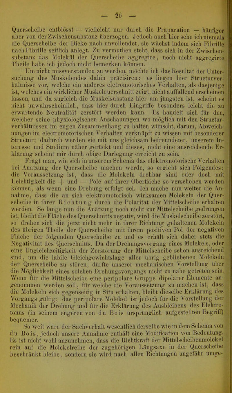 Querscheibe eutblösst — vielleicht nur durch die Präparation — häufiger aber von der Zwischensubstanz überzogen. Jedoch auch hier sehe ich niemals die Querscheibe der Dicke nach unvollendet, sie wächst indem sich Fibrille nach Fibrille seitlich aulegt. Zu vermuthen steht, dass sich in der Zwischen- substanz das i\Iolekül der Querscheibe aggregire, noch nicht aggregirte Theile habe ich jedoch nicht bemerken können. Um nicht missverstanden zu werden, möchte ich dasKesultat der Unter- suchung des Muskelendes dahin präcisireu: es liegen hier vStructurver- hältnisse vor, welche ein anderes eletromotorisches Verhalten, als dasjenige ist, welches ein wirklicher Muskelquerschuitt zeigt, nicht auffallend erscheinen lassen, und da zugleich die Muskelsubstauz hier am jüngsten ist, scheint es nicht unwahrscheinlich, dass hier durch Eingriffe besonders leicht die zu erwartende Neutralität zerstört werden kann. Es handelt sich für den, welcher seine physiologischen Anschauungen wo möglich mit den Structur- verhältnissen im engen Zusammenhang zu halten wünscht, darum, Abweich- nungen im electromotorischen Verhalten verknüpft zu wdssen mit besonderer »Structur; dadurch werden sie mit uns gleichsam befreundeter, unserem In- teresse und Studium uäher gerückt und dieses, nicht eine ausreichende Er- klärung scheint mir durch obige Darlegung erreicht zu sein. Fragt man, wie sich in unserem Schema das elektromotorische Verhalten bei Anätzung der Querscheibe machen werde, so ergiebt sich Folgendes: die Voraussetzung ist, dass die Molekeln drehbar sind oder doch mit Leichtigkeit die -(- und — i’ole auf ihrer Oberfläche so verschoben werden können, als wenn eine Drehung erfolgt sei. Ich mache nun weiter die An- nahme, dass die an sich elektromotorisch wirksamen Molekeln der Quer- seheibe in ihrer Hichtnug durch die Polarität der Mittelscheibe erhalten werden. So lange nun die Anätzung noch nicht zur Mittelscheibe gedrungen ist, bleibt die Fläche des Querschnitts negativ, wird die Muskelscheibe zerstört, so drehen sich die jetzt nicht mehr in ihrer Kichtung gehaltenen Molekeln des übrigen 'Pheils der Querscheibe mit ihrem positiven Pol der negativen Fläche der folgenden Querscheibe zu und es erhält sich daher stets die Negativität des Querschnitts. Da der Drehungsvorgang eines Molekels, oder eine Ungleichzeitigkcit der Zerstörung der Mittelscheibe schon ausreichend sind, um die labile Oleichgewichtslage aller übrig gebliebenen Molekeln der Querscheibe zu stören, dürfte unserer mechanischen Vorstellung über die Möglichkeit eines solchen Drehungsvorgangs nicht zu nahe getreten sein. Wenn für die Mittelscheibe eine i)eripolare Gruppe dipolarer Elemente an- genommen werden soll, für welche die \'oraussetzung zu machen ist, dass die Molekeln sich gegenseitig in Situ erhalten, bleibt dieselbe Erklärung des ^'organgs gültig; das peripolare Älolekel ist jedoch für die Vorstellung der Mechanik der Drehung und für die Erklärung des Ausbleibens des Elektro- tonus (in seinem engeren von du Bois ursprünglich aufgestellten Begriff) becpiemer. So weit wäre der Sachverhalt wesentlich derselbe w ie in dem Schema von du Bois, jedoch unsere Annahme enthält eine Modification von Bedeutung. Es ist nicht wohl anzunehmen, dass die Eichtkraft der Mittelscheibenmolekel rein auf die Molekelreihe der zugehörigen Längsaxe in der Querscheibe beschränkt bleibe, sondern sie wird nach allen Eiebtungen ungefähr umge-