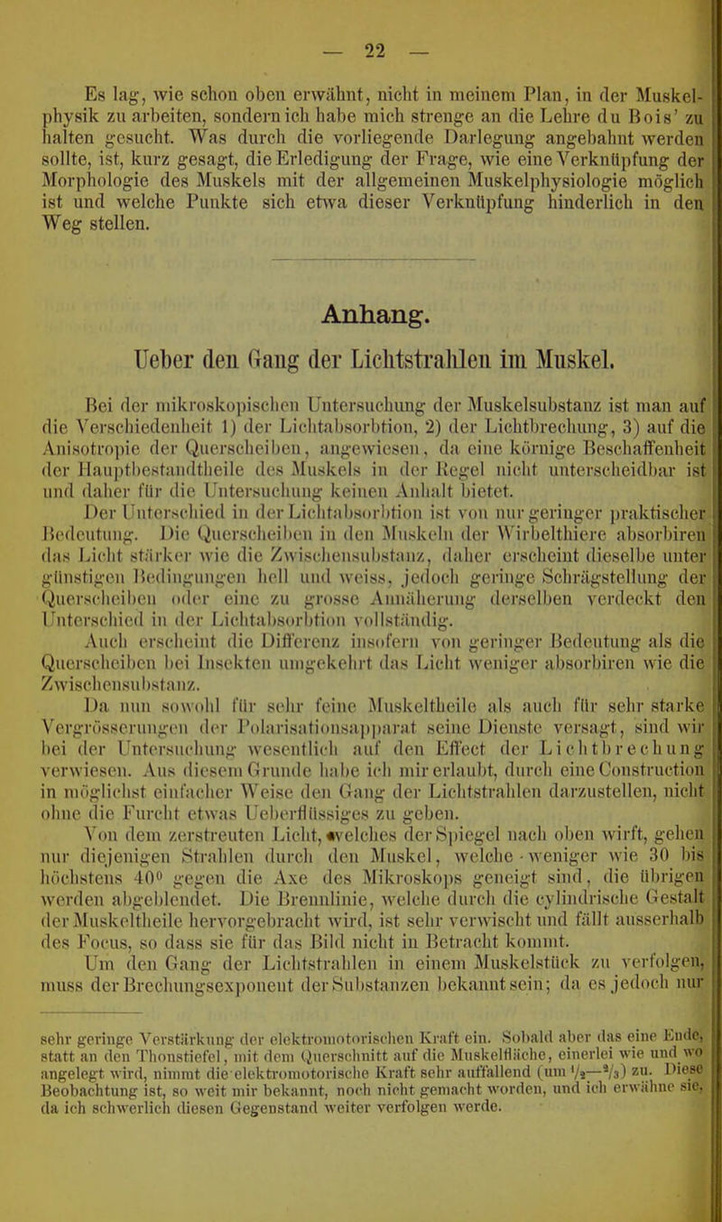 Es lag, wie schon oben erwähnt, nicht in meinem Plan, in der Muskel- physik zu arbeiten, sondern ich habe mich strenge an die Lehre du Bois’ zu halten gesucht. Was durch die vorliegende Darlegung angebahnt werden sollte, ist, kurz gesagt, die Erledigung der Frage, wie eine Verknüpfung der Morphologie des Muskels mit der allgemeinen Muskelphysiologie möglich ist und welche Punkte sich etwa dieser Verknüpfung hinderlich in den Weg stellen. Anhang. lieber den (rang der Lichtstralileii im Muskel. Bei der mikroskopischen Untersuchimg der Muskelsubstanz ist man auf die Verschiedenheit 1) der Lichtabsorbtion, 2) der Lichtbrechung, 3) auf die .\nisotropie der Querscheiben, angewiesen, da eine körnige Beschaffenheit der Hauptbe-standtheile des Muskels in der Kegel nicht unterscheidbar ist und daher für die Untersuchung keinen Anhalt bietet. Der Unterschied in der Lichtabsorl)tion ist von nur geringer praktischer Bedeutung. Die Querscheiben in den Mn.^^keln der Wirbelthiere absorbiren das Licht stärker wie die Zwischensubstanz, daher erscheint dieselbe unter günstigen Bedingungen hell und weiss, jedoch geringe Schrägstellung der Querscheiben (td(‘r eine zu grosse Annäherung derselben verdeckt den Unterschied in der Lichtabsorbtion vollständig. Auch erscheint die Difl'erenz insofern von geringer Bedeutung als die Querscheiben bei Insekten umgekehrt das Licht weniger absorbiren wie die Zwischensubstanz. Da nun sowohl für sehr feine Muskeltheile als auch für sehr starke Vergrösserungen der Polarisationsa]i])arat seine Dienste versagt, sind wir hei der Untersuchung wesentlich auf den Effect der Lichtbrechung verwiesen. Aus diesem Grunde habe ich mir erlaubt, durch eine Construction in möglichst einfacher Weise den Gang der Lichtstrahlen darzustellen, nicht ohne die Furcht etwas Uebertlüssiges zu geben. Von dem zerstreuten Licht, «velches derS])iegel nach oben wirft, gehen nur diejenigen Strahlen durch den Muskel, welche • weniger wie 30 bis höchstens 40® gegen die Axe des Mikrosko])S geneigt sind, die übrigen werden abgeblendet. Die Brennlinie, welche durch die cylindrische Gestalt der Äluskeltheile hervorgebracht wird, ist sehr verwischt und fällt ausserhalb des Focus, so dass sie für das Bild nicht in Betracht kommt. Um den Gang der Lichtstrahlen in einem Muskelstück zu verfolgen, muss der Brechungsex])onent der Substanzen l)ekanntsein; da es jedoch nur sehr geringe Verstärkung der elektromotorischen Kraft ein. Sobald aber das eine Ende, statt an den Thonstiefel, mit dem Querschnitt auf die Muskelfläche, einerlei wie und wo angelegt wird, nimmt die elektromotorische Kraft sehr auffallend (um Vs—^/a) zu. Diese Beobachtung ist, so weit mir bekannt, noch nicht gemacht worden, und ich erwähne sie, da ich schwerlich diesen Gegenstand weiter verfolgen werde.