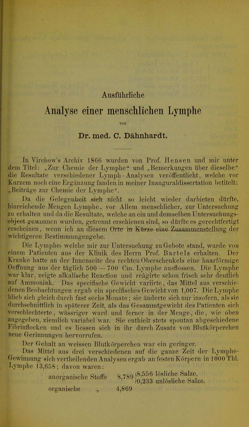 Ausführliche Analyse einer menschlichen Lymphe von Dr. med. C. Dähnhardt. In Vircliow’s Arcliiv 1866 wurden von Prof. Hensen und mir unter dem Titel: „Zur Chemie der Lymphe“ und „Bemerkungen über dieselbe“ die Resultate verschiedener Lymph - Analysen veröffentlicht, welche vor Kurzem noch eine Ergänzung fanden in meiner Inauguraldissertation betitelt: „Beiträge zur Chemie der Lymphe“. Da die Gelegenheit sich nicht so leicht wieder darbieten dürfte, hinreichende Mengen Lymphe, vor Allem menschlicher, zur Untersuchung zu erhalten und da die Resultate, welche an ein und demselben Untersuchungs- object gewonnen wurden, getrennt erschienen sind, so dürfte es gerechtfertigt ! erscheinen, wenn ich an diesem Orte ht Kürze eine Zusammenstellung der ! wichtigeren Bestimmungengebe. Die Lymphe? welche mir zur Untersuchung zu Gebote stand, wurde von einem Patienten aus der Klinik des Herrn Prof. Bartels erhalten. Der Kranke hatte an der Innenseite des rechten Oberschenkels eine haarförmige Oeffnung aus der täglich 500 —700 Cm. Lymphe ausflossen. Die Lymphe war klar, zeigte alkalische Reaction und reägirte schon frisch sehr deutlich auf Ammoniak. Das specifische Gewicht variirte, das Mittel aus verschie- denen Beobachtungen ergab ein specitisches Gewicht von 1,007. Die Lymphe blieb sich gleich durch fast sechs Monate; sie änderte sich nur insofern, als sie durchschnittlich in späterer Zeit, als das Gesammtgewicht des Patienten sich verschlechterte, wässriger ward und ferner in der Menge, die, wie oben angegeben, ziemlich variabel war. Sie enthielt stets spontan abgeschiedene Fibrinflocken und es Hessen sich in ihr durch Zusatz von Blutkörperchen neue Gerinnungen hervorrufen. Der Gehalt an weissen Blutkörperchen war ein geringer. Das Mittel aus drei verschiedenen auf die ganze Zeit der Lymphe- Gewinnung sich vertheilenden Analysen ergab an festen Körpern in 1000 Tbl. Lymphe 13,658; davon waren: anprganische Stoffe organische „ Q '7QQ l8,556 lösliche Salze, ’ 10,233 unlösliche Salze. 4,869