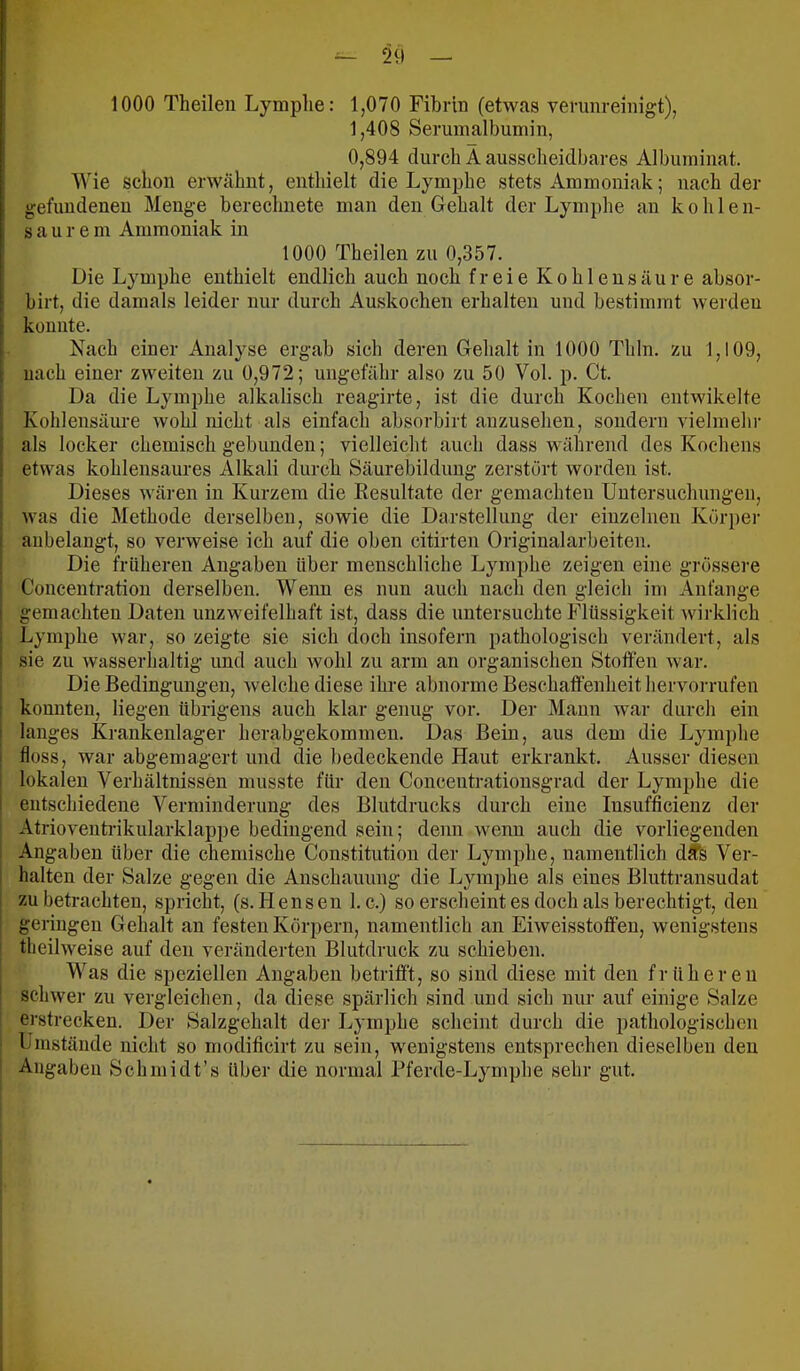 1000 Theilen Lymphe: 1,070 Fibrin (etwas verunreinigt), 1,408 Serumalbumin, 0,894 durch Ä ausscheidbares Albuminat. Wie schon erwähnt, enthielt die Lymphe stets Ammoniak; nach der gefundenen Menge berechnete man den Gehalt der Lymphe an kohlen- saurem Ammoniak in 1000 Theilen zu 0,357. Die Lymphe enthielt endlich auch noch freie Kohlensäure absor- birt, die damals leider nur durch Auskochen erhalten und bestimmt werdeu konnte. Nach einer Analyse ergab sich deren Gehalt in 1000 Thln. zu 1,109, nach einer zweiten zu 0,972; ungefähr also zu 50 Vol. p. Ct. Da die Lymphe alkalisch reagirte, ist die durch Kochen entwikelte Kohlensäure wohl nicht als einfach absorbirt auzusehen, sondern vielmelu- als locker chemisch gebunden; vielleicht auch dass während des Kochens etwas kohlensaures Alkali durch Säurebildung zerstört worden ist. Dieses wären in Kurzem die Eesultate der gemachten Untersuchungen, was die Methode derselben, sowie die Darstellung der einzelnen Körpei- aubelangt, so verweise ich auf die oben citirten Originalarbeiten. Die früheren Angaben über menschliche Lymphe zeigen eine grössere Concentratiou derselben. Wenn es nun auch nach den gleich im Anfänge gemachten Daten unzweifelhaft ist, dass die untersuchte Flüssigkeit wirklich Lymphe war, so zeigte sie sich doch insofern pathologisch verändert, als sie zu wasserhaltig und auch wohl zu arm an organischen Stoffen war. Die Bedingungen, welche diese ihre abnorme Beschaffenheit liervorrufen konnten, liegen übrigens auch klar genug vor. Der Mann war durch ein langes Krankenlager herabgekommen. Das Bein, aus dem die Lymphe floss, war abgemagert und die l)edeckende Haut erkrankt. Ausser diesen lokalen Verhältnissen musste für den Concentrationsgrad der Lymphe die entschiedene Verminderung des Blutdrucks durch eine Insufficienz der Atrioventi-ikularklappe bedingend sein; denn wenn auch die vorliegenden Angaben über die chemische Constitution der Lymphe, namentlich dife Ver- halten der Salze gegen die Anschauung die Lymphe als eines Bluttransudat zu betrachten, spricht, (s. Hensen 1. c.) so erscheint es doch als berechtigt, den geringen Gehalt an festen Körpern, namentlich an Eiweisstoffen, wenigstens tbeilweise auf den veränderten Blutdruck zu schieben. Was die speziellen Angaben betrifft, so sind diese mit den früheren schwer zu vergleichen, da diese spärlich sind und sich nur auf einige Salze erstrecken. Der Salzgehalt der Lymphe scheint durch die pathologischen Umstände nicht so modificirt zu sein, wenigstens entsprechen dieselben den Angaben Schmidt’s über die normal Pferde-Lymphe sehr gut.