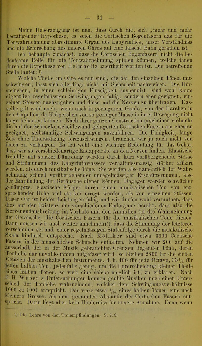 Meine Ueberzeug-ung ist nun, dass durch die, sich „mehr und mehr bestätigende“ Hypotliese, es seien die Cortischen Bogenfasern das für die Tonwahrnehmung abgestimmte Organ des Labyrinthes, unser Verständniss und die Erforschung des inneren Ohres auf eine falsche Bahn gerathen ist. Ich behaupte zunächst, dass die Cortischen Bogenfasern nicht die be- deutsame Rolle für die Tonwahrnehmuug spielen können, welche ihnen durch die Hypothese von Helmholtz zuertheilt worden ist. Die betreffende Stelle lautet: ') Welche Theile im Ohre es nun sind, die bei den einzelnen Tönen mit- scliAvingeii, lässt sich allerdings nicht mit Sicherheit nachweisen. Die Hör- steinchen, in einer schleimigen Flüssigkeit suspeudirt, sind wohl kaum eigentlich regelmässiger Schwingungen fähig, sondern eher geeignet, ein- zelnen Stössen nachzugeben und diese auf die Nerven zu übertragen. Das- selbe gilt wohl noch, wenn auch in geringerem Grade, von den Härchen in den Ampullen, da Körperchen von so geringer Masse in ihrer Bewegung nicht lange beharren können. Nach ihrer ganzen Construction erscheinen vielmehr die auf der Schueekenscheidewand gelagerten Cortischen Fasern am ehesten geeignet, selbständige Schwingungen auszuführen. Die Fähigkeit, lange Zeit ohne Unterstützung fortzuschwingen, brauchen wir ja auch nicht von ihnen zu verlangen. Es hat wohl eine wichtige Bedeutung für das Gehör, dass wir so verschiedenartige Endapparate an den Nerven finden. Elastische Gebilde mit starker Dämpfung werden durch kurz vorübergehende Stösse und Strömungen des Labyrinthwassers verhältnissmässig stärker affizii-t werden, als durch musikalische Töne. Sie werden also namentlich der Wahr- nehmung schnell vorübergehender unregelmässiger Erschütterungen, also der Empfindung der Geräusche dienen können. Dagegen werden schwächer gedämpfte, elastische Körper durch einen musikalischen Ton von ent- sprechender Höhe viel stärker erregt werden, als von einzelnen Stössen. Unser Ohr ist beider Leistungen fähig und wir dürfen wohl vermuthen, dass dies auf der Existenz der verschiedenen Endorgane beruht, dass also die Neiwenendausbreitung im Vorhofe und den Ampullen für die Wahrnehmung der Geräusche, die Cortischen Fasern für die musikalischen Töne dienen. Dann müssen wir auch w^eiter auuehmeu(!), dass die Stimmung der letzteren verschieden sei und einer regelmässigen Stufenfolge durch die musikalische Skala hindurch entspreche. Nach Kölliker sind etwa 3000 Cortische Fasern in der menschlichen Schnecke enthalten. Nehmen wir 200 auf die ausserhalb der in der Musik gebrauchten Grenzen liegenden Töne, deren Tonhöhe nur unvollkommen aufgefasst wird, so bleiben 2800 für die sieben Octaven der musikalischen Instrumente, d. h. 400 für jede Octave, 33^/3 für jeden halben Ton, jedenfalls genug, um die Unterscheidung kleiner Theile eines halben Tones, so weit eine solche möglich ist, zu erklären. Nach L. H. Weber’s Untersuchungen können geübte Musiker noch einen Unter- schied der Tonhöhe wahrnehmen, w'elcher dem Schwingungsverhältnisse 1000 zu 1001 entspricht. Das W'äre etwa '/«4 eines halben Tones, eine noch kleinere Grösse, als dem genannten Abstande der Cortischen Fasern ent- spricht. Darin liegt aber kein Hinderniss für unsere Annahme. Denn wenn 1) Die Lehre von den Toneinpllndiingen. S. 218,