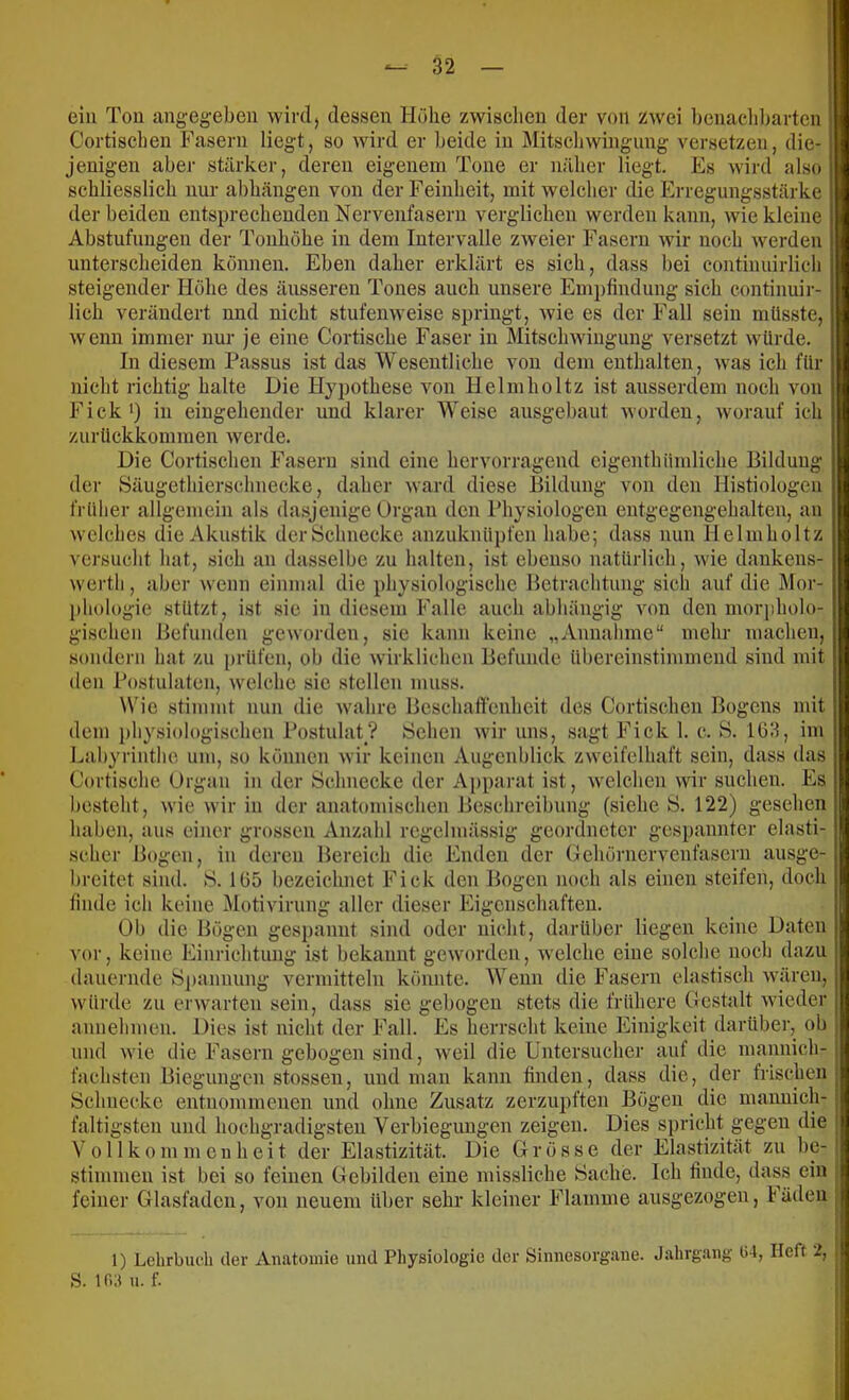 ein Ton angeg-ebeii wird, dessen Höhe zwisclieu der von zwei l)cnacld)arten Cortisclien Fasern liegt, so wird er beide in Mitscliwingung versetzen, die- jenigen aber stärker, deren eigenem Tone er nälier liegt. Es wird also schliesslich nur abhängen von der Feinheit, mit welcher die Erregiingsstärke der beiden entsprechenden Nervenfasern verglichen werden kann, wie kleine Abstufungen der Tonhöhe in dem Intervalle zweier Fasern wir noch werden unterscheiden können. Eben daher erklärt es sich, dass bei continuirlich steigender Höhe des äusseren Tones auch unsere Empfindung sich continuir- lich verändert und nicht stufenweise springt, wie es der Fall sein müsste, wenn immer nur je eine Cortische Faser in Mitschwingung versetzt würde. In diesem Passus ist das Wesentliche von dem enthalten, was ich für nicht richtig halte Die Hypothese von Helmholtz ist ausserdem noch von Fick*) in eingehender und klarer Weise ausgebaut worden, worauf ich zurückkommen werde. Die Cortisclien Fasern sind eine hervorragend eigenthümliche Bildung der Säugethierschnecke, daher ward diese Bildung von den Histiologen frülier allgemein als dasjenige Organ den Physiologen entgegengehalten, an welches die Akustik der Schnecke anzuknüpfen habe; dass nun Helmholtz versucht hat, sich an dasselbe zu halten, ist ebenso natürlicb, wie dankens- werth, aber wenn einmal die physiologische Betrachtung sich auf die Mor- phologie stützt, ist sie in diesem Falle auch abhängig Amn den morpholo- gischen Befunden geworden, sic kann keine „Annahme“ mehr machen, sondern hat zu prüfen, ob die wirklichen Befunde übereinstimmend sind mit den Postulaten, welche sic stellen muss. Wie stimmt nun die w'ahre Beschaffenheit des Cortisclien Bogens mit dem i)liysiologischen Postulat? Sehen wir uns, sagt Fick 1. c. B. lölf, im Labyrinthe um, so können Avir keinen Augenblick ZAvcifclhaft sein, dass das Cortische Organ in der Schnecke der Apparat ist, Avelchen wir suchen. Es besteht, Avie Avir in der anatomischen Beschreibung (siebe S. 122) gesehen haben, aus einer grossen Anzahl regelmässig geordneter gespannter elasti- scher Bogen, in deren Bereich die Enden der Ochörnervenfasern ausge- breitet sind. S. 1Ü5 bezeichnet Fick den Bogen noch als einen steifen, doch finde ich keine iMotivirung aller dieser Eigenschaften. Ob die Bögen ges])annt sind oder nicht, darüber liegen keine Daten vor, keine Einrichtung ist bekannt geAVordeii, Avelche eine solche noch dazu dauernde S])annung vermitteln könnte. Wenn die Fasern elastisch Avären, Avürde zu ei'Avarteu sein, dass sie gebogen stets die frühere Gestalt Avieder annehmen. Dies ist nicht der Fall. Es herrscht keine Einigkeit darüber, ob und Avie die Fasern gebogen sind, Aveil die Untersucher auf die mannich- fachsten Biegungen stossen, und man kann finden, dass die, der frischen Schnecke entnoinmenen und ohne Zusatz zerzupften Bögen die mannich- faltigsten und hochgradigsten Verbiegimgen zeigen. Dies spricht gegen die V 011 k 0 m m c u h e i t der Elastizität. Die Grösse der Elastizität zu be- stimmen ist bei so feinen Gebilden eine missliche Sache. Ich finde, dass ein feiner Glasfaden, von neuem über sehr kleiner Flamme ausgezogen, Fällen ; 1) Lehrbuch der Anatomie und Physiologie der Sinnesorgane. S. ir.;i u. f.