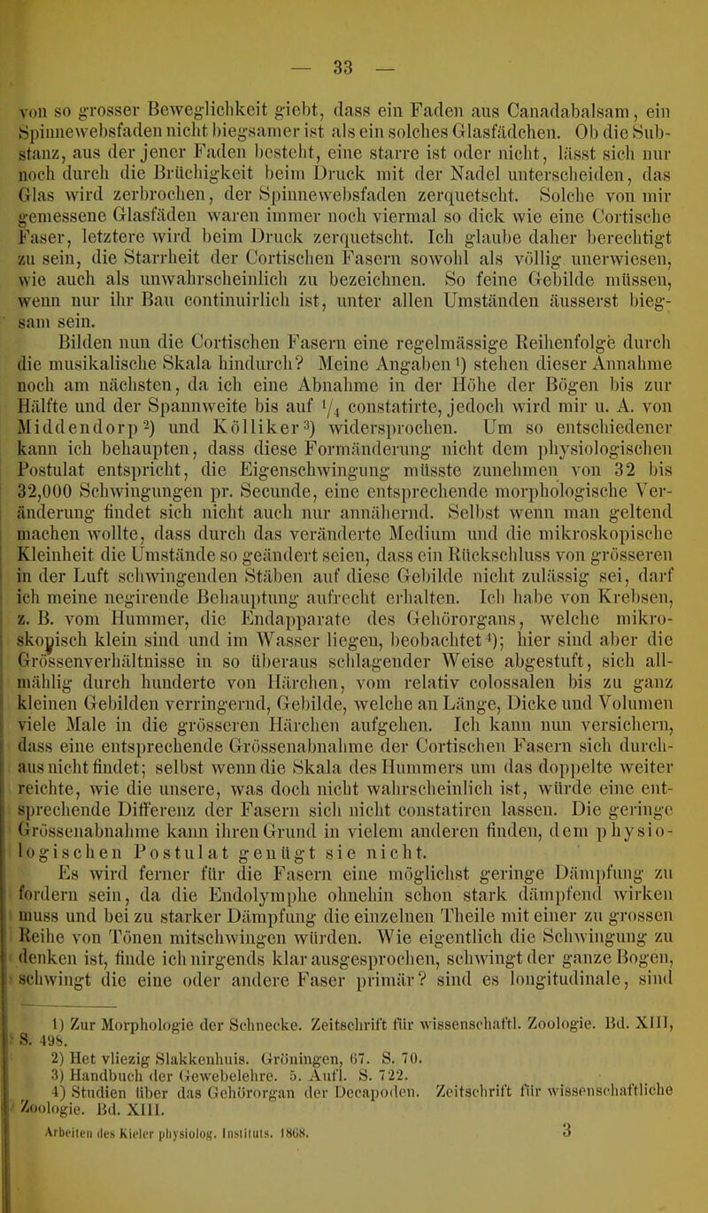 von so gTOsser Bewegliclikeit giebt, dass ein Faden aus Canadabalsam, ein ►Spiiinewebsfaden niclit biegsamer ist als ein solches Glasfädchen. Ob die Sub- stanz, aus der jener Faden bestellt, eine starre ist oder nicht, lässt sieh nur noch durch die Brüchigkeit beim Druck mit der Nadel unterscheiden, das Glas wird zerbrochen, der Spinnewebsfaden zerquetscht. Solche von mir gemessene Glasfäden waren immer noch viermal so dick wie eine Cortische Faser, letztere wird beim Druck zerquetscht. Ich glaube daher berechtigt zu sein, die Starrheit der Cortischeu ihasern sowohl als völlig unerwiesen, wie auch als unwahrscheinlich zu bezeichnen. So feine Gebilde müssen, wenn nur ihr Bau continuirlich i,st, unter allen Umständen äusserst bieg- sam sein. Bilden nun die Cortischeu Fasern eine regelmässige Reihenfolge durch die musikalische Skala hindurch? Meine Angaben') stehen dieser Annahme noch am nächsten, da ich eine Abnahme in der Höhe der Bögen bis zur Hälfte und der Spannweite bis auf 1/4 constatirte, jedoch wird mir u. A. von Middendorp2) und Kölliker^) widersprochen. Um so entschiedener kann ich behaupten, dass diese Formänderung nicht dem physiologischen Postulat entspricht, die Eigenschwingung müsste zunehmen von 32 bis 32,000 Schwingungen pr. Secunde, eine ents])rechende morphologische Ver- änderung findet sich nicht auch nur annähernd. Selbst wenn man geltend machen wollte, dass durch das veränderte Medium und die mikroskopische I Kleinheit die Umstände so geändert seien, dass ein Rückschluss von grösseren ! in der Luft schwingenden Stäben auf diese Gebilde nicht zulässig sei, darf ich meine negirende Behauptung aufrecht erhalten. Ich habe von Krebsen, i z. B. vom Hummer, die Endapparate des Gehörorgans, welche mikro- 1 skoyisch klein sind und im AVasser liegen, beobachtet *); hier sind aber die ! Grössenverhältnisse in so überaus schlagender Weise abgestuft, sich all- i mählig durch hunderte von Härchen, vom relativ colossalen bis zu ganz i kleinen Gebilden verringernd, Gebilde, welche an Länge, Dicke und Volumen j viele Male in die grösseren Härchen aufgehen. Ich kann nun versichern, Idass eine entsprechende Grössenabnahme der Cortischeu Fasern sich durch- aus nicht findet; selbst wenn die Bkala des Hummers um das doppelte weiter reichte, wie die unsere, was doch nicht wahrscheinlich ist, würde eine ent- sprechende Differenz der Fasern sich nicht constatiren lassen. Die geringe Grössenabnahme kann ihren Grund in vielem anderen finden, dem physio- i 10 g i s c h e n P 0 s t u 1 a t g e n ü g t s i e n i c h t. Es wird ferner für die Fasern eine möglichst geringe Dämpfung zu 1 fordern sein, da die Endolymphe ohnehin schon stark dämpfend wirken muss und bei zu starker Dämpfung die einzelnen Theile mit einer zu grossen Reihe von Tönen mitschwingen würden. Wie eigentlich die Schwingung zu denken ist, finde ich nirgends klar ausgesprochen, schwingt der ganze Bogen, •schwingt die eine oder andere Faser primär? sind es longitudinale, siml 1) Zur Morphologie der Schnecke. Zeitsclirift für Wissenschaft!. Zoologie. 1kl. XIII, ' S. 498. 2) Het vlie/äg Slakkenhuis. Groningen, 07. S. 70. 3) Handbuch der Gewebelehre. 5. Aufl. S. 722. 4) Studien Uber das Gehörorgan der Decapoden. Zeitschrift für wissenschaftliche i Zoologie. Hd. XIU. Arbeite» des Kieler pliysioloK. Insiiluls. I8ÜS, 3