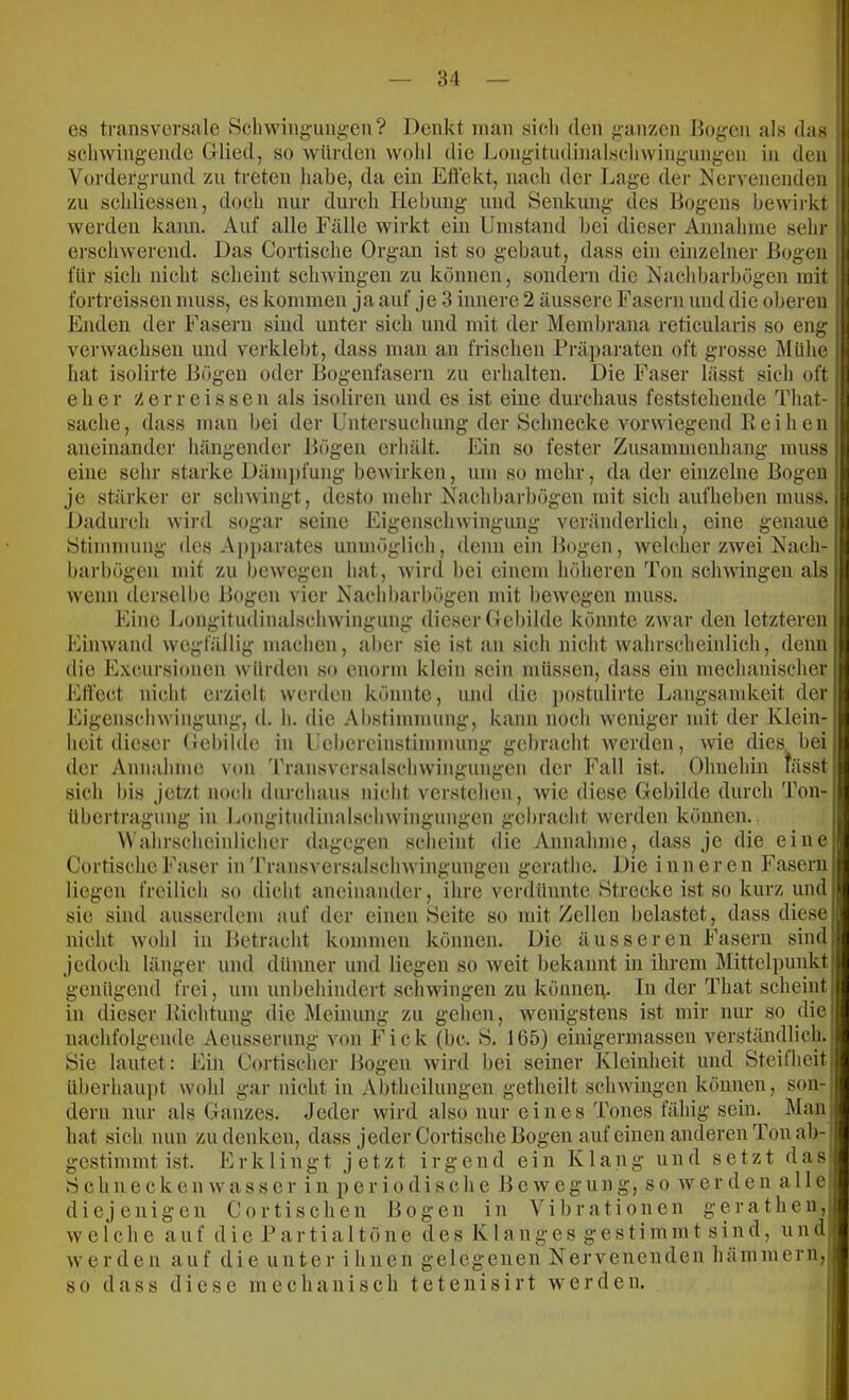 es transversale Bcliwingung-en? Denkt inan sich den ^-anzen Bogen als das schwingende Glied, so würden wohl die Longitudinalschwingungen in den Vordergrund zu treten habe, da ein Eöekt, nach der Lage der Nervenenden zu schliessen, doch nur durch Hebung und Senkung des Bogens bewirkt werden kann. Auf alle Fälle wirkt ein Umstand bei dieser Annahme sein- erschwerend. Das Cortische Organ ist so gebaut, dass ein einzelner Bogen für sich nicht scheint schwingen zu können, sondern die Nach barbögen mit fortreissen muss, es kommen ja auf je 3 innere 2 äussere Fasern und die oberen Enden der Fasern sind unter sich und mit der Membrana reticularis so eng verwachsen und verklebt, dass man an frischen Präparaten oft grosse Mühe hat isolirte Bögen oder Bogenfasern zu erhalten. Die Faser lässt sich oft eher y.erreissen als i.soliren und es ist eine durchaus feststehende That- sache, dass man bei der Untersuchung der Schnecke vorwiegend lieihen aneinander hängender Bögen erhält. Ein so fester Zusammenhang muss eine sehr starke Däm])fung bewirken, um so mehr, da der einzelne Bogen je stärker er schwingt, desto mehr Nachbarbögen mit sich aufheben muss. Dadurch wird sogar seine Eigenschwingung veränderlich, eine genaue Stimmung des Apjiarates unmöglich, denn ein Bogen, welcher zwei Nach- barbögen mit zu bewegen hat, wird bei einem höheren Ton schwingen als wenn derselbe Bogen vier Nachharbögen mit bewegen muss. Eine Longitudinalschwingung dieser Gebilde könnte zwar den letzteren Finwand wegfällig machen, aber sie ist an sich nicht wahrscheinlich, denn die Excursionen würden so enorm klein sein mü.ssen, dass ein mechanischer Etl'ect nicht erzielt werden könnte, und die j)ostulirte I Eigenschwingung, d. h. die Abstimmun heit dieser Gebilde der Annahme von sich bis jetzt noch durchaus nicht verstehen, wie diese Gebilde durch Ton- in in iingsamkeit der j,, kann noch weniger mit der Klein- Lebercinstimmuni>- gebracht werden, wie dies bei en der Fall ist. Ohnehin fässt rramsversalschwingung Übertragung Longitudinalschwingungen gebracht werden können. Wahrscheinlicher dagegen scheint die Annahme, dass je die eine Cortische Faser in Transversalschwingnngen gerathe. Die inneren Fasern liegen freilich so dicht aneinander, ihre verdünnte Strecke ist so kurz und sie sind aiisserdem auf der einen Seite so mit Zellen belastet, dass diese nicht wohl in Betracht kommen können. Die äusseren Fasern sind jedoch länger und dünner und liegen so weit bekannt in ihrem Mittelpunkt a-enügend frei. b in um unbehindert schwingen zu könneiv dieser llichtung die Meinung zu gehen. wenigstens In der That scheint ist mir nur so die nachfolgende Aeussernng von Fick (bc. S. 165) einigermassen verständlich. Sie lautet: Ein Cortischer Bogen wird bei seiner Kleinheit und Steilheit überhauiit wohl gar nicht in Abtheilungen getheilt schwingen können, son- dern nur als Ganzes. Jeder wird also nur eines Tones fähig sein. Man hat sich nun zu denken, dass jeder Cortische Bogen auf einen anderen Ton ab- gestimmt ist. E r k 1 i n g t jetzt i i- g e n d ein Klang und setzt das S chnecken wasser in periodische Be w egung, so wer den alle diejenigen Cor tischen Bogen in Vibrationen geratheu, welche auf d i e P a r t i a 11 ö n e des K1 a n g e s g e s t i m m t sind, u n d werden auf die unter i liiien gelegenen Nervenenden hämmern, so dass diese mechanisch tetenisirt werden.