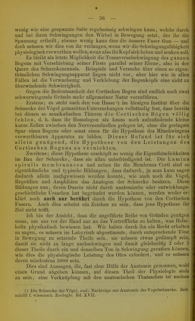 * wenig wie eine gespannte Haite regelmässig scliwingen kann, welche durch und hei ihren iSchwiugungcn den Wirbel in Bewegung setzt, der ihr die Spannung ertheilt, ebenso wenig kann dies die äussere Faser thun — und doch müssen wir dies von ihr verlangen, wenn wir die Schwingungsfähigkeit physiologisch verwerthen wollen, wenn also ihr Kopf sich heben und senken soll. Es bleibt als letzte Möglichkeit die Transversalschwingung des ganzen Bogens mit Verschiebung seiner Firste parallel seiner Ebene, also in der Quere des Schneckencauals. Beispiele und Versuche über einen so eigen- thümlichen Schwingungsapparat liegen nicht vor, aber hier wie in allen Fällen ist die Verwachsung und Verklebung der Bogenköpfe eine nicht zu überwindende Schwierigkeit. Gegen die Bedeutsamkeit der Cortischeu Bogen sind endlich noch zwei schwerwiegende Gründe mehr allgemeiner Natur vorzuführen. Erstens; es steht nach den von Hasse >) im hiesigen Institut über die Schnecke der Vögel gemachten Untersuchungen vollständig fest, dass bereits bei diesen so musikalischen Thieren die Cortischeu Bögen völlig fehlen, d. h. dass ihr Homologon als kaum noch aufzufindende kleine kurze Zellen zwischen den Nervenendzellcn gelegen ist, ohne die geringste Spur eines Bogens oder sonst eines für die Hypothese des Mitschwingens verwerthbaren Apparates zu bilden. Dieser Befund ist für sich allein g e n ü g e n d, die Hypothese von den Leistungen des Cortischeu Bogens zu vernichten. Zweitens; diese Hypothese erschöpft so wenig dieEigenthümlichkeiten im Bau der Schnecke, dass sic allzu unbefriedigend ist. Die Lamina spiralis membranacea und neben ihr die Membrana Corti sind so eigeuthümliche und typische Bildungen, dass dadurch. Ja man kann sagen dadurch allein na^hgewiesen werden konnte, wie auch noch die Vögel, liepetilien und Amphibien das Analogon der Schnecke besitzen. Diese Bildungen nun, deren Dasein nicht durch anatomische oder entwicklungs- geschichtliche Ursachen hat begründet werden können, werden weder er- klärt noch auch nur berührt durch die Hypothese von den Cortischeu Fasern. Auch dies scheint ein Zeichen zu sein, dass jene Hypothese ihr Ziel nicht trifi't. Ich bin der Ansicht, dass die angeführte Keihe von Gründen genügen muss, um uns vor der Hand nur an das Vortreffliche zu halten, was Helm- holtz physikalisch bewiesen hat. Wir haben durch ihn ein Recht erhalten zu sagen, es müssen im Labyrinth abgestimmte, durch entsprechende Töne in Bewegung zu setzende Theile sein, sie müssen etwas gedämpft sein,! damit sie nicht zu lauge nachschwingen und damit gleichzeitig 2 oder 3 ; dieser Theile durch ein und denselben Ton in Schwingung gerathen können,; wie dies die physiologische Leistung des Ohrs erfordert, und es müssen ; deren mindestens 3000 sein. Dies sind x\ussagen, die, fast ohne Hülfe der Anatomie gCAVonnen, wohl einen Grund abgeben können, auf diesen 'Fheil der Physiologie stolz zu sein; eine Verknüpfung mit den anatomischen Thatsachen ist meines j 1) Die Schnecke der Vögel, und: Nachträge zur Anatomie der Vogelschnecke. Zeit-; schritt f. wissensch. Zoologie. Bd. XV'Il. ,