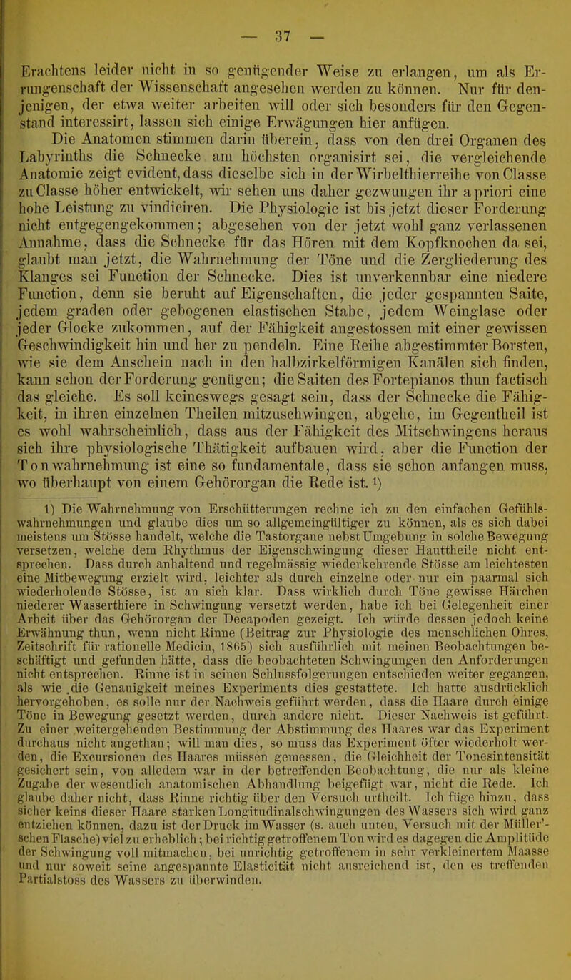 Erachtens leider nicht in so ^entig-ender Weise zn erlangen, um als Er- rungenschaft der Wissenschaft angesehen werden zu können. Nur für den- jenigen, der etwa weiter arbeiten will oder sich besonders für den Gegen- stand interessirt, lassen sich einige Erwägungen hier anfügen. Die Anatomen stimmen darin überein, dass von den drei Organen des Labyrinths die Schnecke am höchsten organisirt sei, die vergleichende Anatomie zeigt evident, dass dieselbe sich in der Wirbelthierreihe vonClasse zuClasse höher entwickelt, wir sehen uns daher gezwungen ihr a priori eine hohe Leistung zu vindiciren. Die Physiologie ist bis jetzt dieser Forderung nicht entgegengekommen; abgesehen von der jetzt wohl ganz verlassenen Annahme, dass die Schnecke für das Hören mit dem Ko])fknochen da sei, glaubt man jetzt, die Wahrnehmung der Töne und die Zergliederung des Klanges sei Function der Schnecke. Dies ist unverkennbar eine niedere Function, denn sie beruht auf Eigenschaften, die jeder gespannten Saite, jedem graden oder gebogenen elastischen Stabe, jedem Weinglase oder jeder Glocke zukommen, auf der Fähigkeit angestossen mit einer gewissen Geschwindigkeit hin und her zu pendeln. Eine Reihe abgestimmter Borsten, wie sie dem Anschein nach in den halbzirkelförmigen Kanälen sich finden, kann schon der Forderung genügen; die Saiten des Fortepianos thun factisch das gleiche. Es soll keineswegs gesagt sein, dass der Schnecke die Fähig- keit, in ihren einzelnen Theilen mitzuschwingen, abgehe, im Gegentheil ist es wohl wahrscheinlich, dass aus der Fähigkeit des Mitschwingens heraus sich ihre physiologische Thätigkeit aufbauen wird, aber die Function der T0n Wahrnehmung ist eine so fundamentale, dass sie schon anfangen muss, wo überhaupt von einem Gehörorgan die Rede ist. i) 1) Die Wahrnehmung von Erschütterungen reclme ich zu den einfachen Gefiihla- wahrnehmungen und glaube dies um so allgemeingiiltiger zu können, als es sich dabei meistens um Stösse handelt, welche die Tastorgane nebst Umgebung in solche Bewegung versetzen, welche dem Rhythmus der Eigenschwingung dieser Hauttheile nicht ent- sprechen. Dass durch anhaltend und regelmässig wiederkehrende Stösse am leichtesten eine Mitbewegung erzielt wird, leichter als durch einzelne oder nur ein paarmal sich wiederholende Stösse, ist an sich klar. Dass wirklich durch Töne gewisse Härchen niederer Wasserthiere in Schwingung versetzt werden, habe ich bei Gelegenheit einer Arbeit über das Gehörorgan der Decapoden gezeigt. Ich würde dessen jedoch keine Erwähnung thun, wenn nicht Rinne (Beitrag zur Physiologie des menschlichen Ohres, Zeitschrift für rationelle Medicin, ISük) sich ausführlich mit meinen Beobachtungen be- schäftigt und gefunden hätte, dass die beobachteten Schwingungen den Anforderungen nicht entsprechen. Rinne ist in seinen Schlussfolgerungen entscliieden weiter gegangen, als wie .die Genauigkeit meines Experiments dies gestattete. Ich hatte ausdrücklich hervorgehoben, es solle nur der Nachweis geführt werden, dass die Haare dm-ch einige Töne in Bewegung gesetzt werden, durch andere nicht. Dieser Nachweis ist geführt. Zu einer weitergehenden Bestimmung der Abstimmung des Haares war das Experiment durchaus nicht angethan; will man dies, so muss das Experiment öfter wiederholt wer- den, die Excursionen des Haares müssen gemessen, die Bleichheit der Tonesintensität gesichert sein, von alledem war in der betreffenden Beobachtung, die nur als kleine Zugabe der wesentlich anatomischen Abhandlung beigefügt war, nicht die Rede. Ich glaube daher nicht, dass Rinne richtig über den Versuch urtheilt. Ich füge hinzu, dass sicher keins dieser Haare starken Longitudinalschwingungen des Wassers sich wird ganz entziehen können, dazu ist der Druck im Wasser (s. auch unten. Versuch mit der Müller’- schen Flasche) viel zu erheblich; bei richtig getroffenem Ton wird es dagegen die Ampli tüde der Schwingung voll mitmachen, bei tinrichtig getroffenem in sehr verkleinertem Maasse und nur soweit seine angesi)annte Elasticität nicht aiisroicliend ist, den cs treffenden Partialstoss des Wassers zu überwinden.