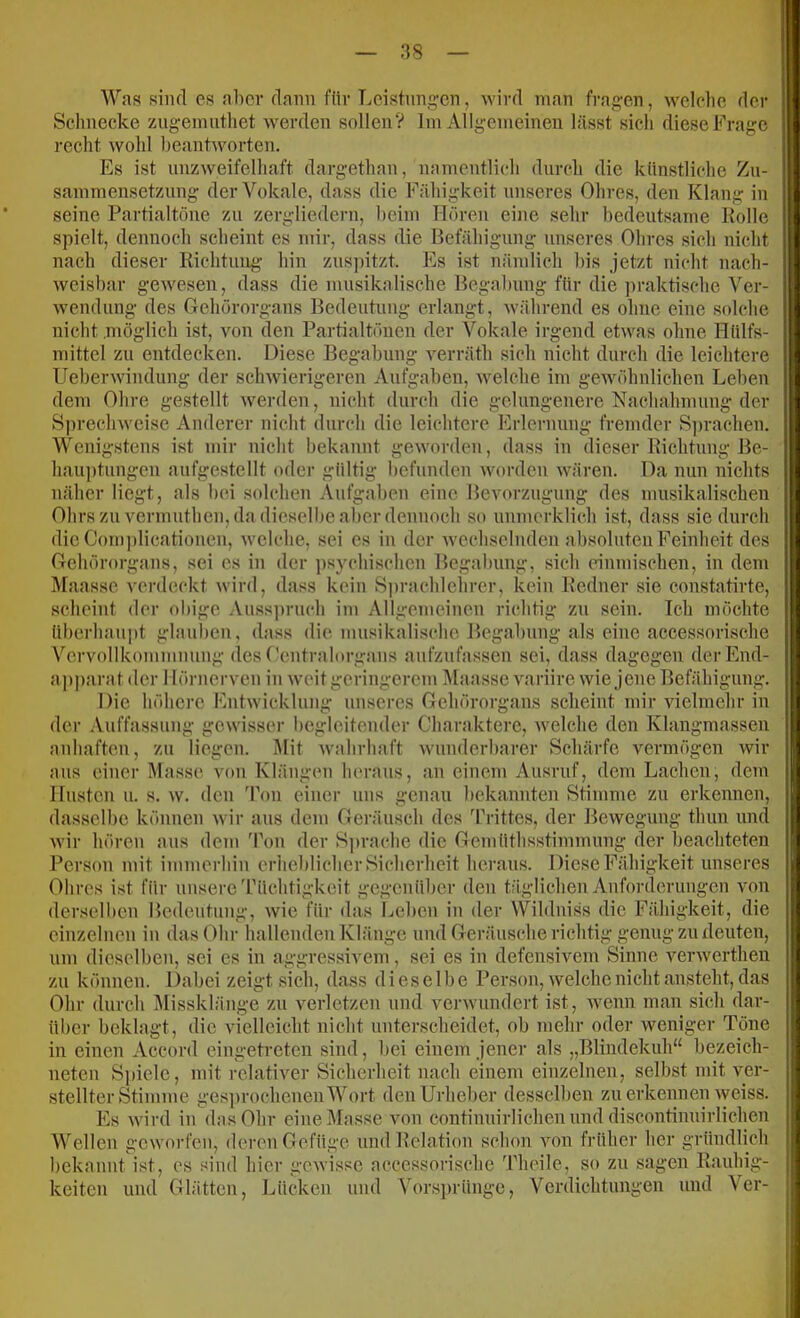 Was sind es aber (lann für Leistiing-cn, wird man fragen, welelie der Schnecke zngeimitliet werden sollen? Im Allgemeinen lässt sich diese Frage recht wohl beantworten. Es ist unzweifelhaft dargethan, namentlich durch die künstliche Zu- sammensetzung der Vokale, dass die Fähigkeit unseres Ohres, den Klang in seine Partialtöne zu zergliedern, beim Hören eine sehr bedeutsame Holle spielt, dennoch scheint es mir, dass die Befähigung unseres Ohres sich nicht nach dieser Richtuug hin zus])itzt. Es ist nämiicli bis jetzt nicht nach- weisbar gewesen, dass die musikalische Begabung für die ])raktische Ver- wendung des Gehörorgans Bedeutung erlangt, Avährend es ohne eine solche nicht möglich ist, von den Partialtönen der Vokale irgend etwas ohne Hülfs- mittel zu entdecken. Diese Begabung verräth sich nicht durch die leichtere Ueberwindung der schwierigeren Aufgaben, welche im gewöhnlichen Leben dem Ohre gestellt werden, nicht durch die gelungenere Nachahmuug der 8])rechweise Anderer nicht durch die leichtere Erlernung fremder Sprachen. Wenigstens ist mir nicht bekannt geworden, dass in dieser Richtung Be- hauptungen aufgestellt oder gültig befunden worden wären. Da nun nichts näher liegt, als bei solchen Aufgaben eine Bevorzugung des musikalischen Ohrs zu vermuthen, da dieselbe aber deuuoch so unmerklich ist, dass sie durch die Com])licatiouen, welche, sei es iu der wechselnden absoluten Feinheit des Gcliörorgans, sei cs in der psychischen Begabung, sich {dnmischen, in dem Maassc verdeckt wird, dass kein Sprachlehrer, kein Redner sie eonstatirte, scheint der ol)ige .Vussjirnch im Allgemeinen richtig zu sein. Ich möchte überhaupt glauben, dass die musikalische Begabung als eine accessorische Vervollkommnung des ('entralorgans aufzufassen sei, dass dagegen derEnd- ap])arat der I lörnerven in weit geringerem Maasse variire wie jene Befähigung. Die höhere Entwicklung unseres Gehörorgans scheint mir vielmehr in der Auffassung gewisser begleitender Charaktere, welche den Klangmassen anhaften, zu liegen. Mit wahrhaft wunderbarer Schärfe vermögen wir aus einer Masse von Klängen herans, an einem Ausruf, dem Lachen, dem linsten u. s. w. den Ton einer uns genau bekannten Stimme zu erkennen, dasselbe können wir ans dem Geräusch des Trittes, der Bewegung thun und wir hören aus dem 'Pou der S])rache die Gemüthsstimmung der beachteten Person mit immerhin erheblicher Sicherheit heraus. Diese Fähigkeit unseres Ohres ist für unsere'Püchtigkeit gegenüber den täglichen Anforderungen von derselben Bedeutung, wie für das Leben in der Wildniss die Fähigkeit, die einzelnen iu das Ohr halleuden Klänge und Geräusche richtig genug zu deuten, um dieselben, sei cs in aggressivem, sei es in defensivem Sinne verwerthen zu können. Dabei zeigt sich, dass dieselbe Person, welche nicht ansteht, das Ohr durch l\rissklänge zu verletzen nnd verwundert ist, wenn man sich dar- über beklagt, die vielleicht nicht unterscheidet, ob mehr oder weniger Töne in einen Accord eingetreten sind, bei einem jener als „Blindekuh“ bezeich- neteu Sjtiele, mit relativer Sicherheit nach einem einzelnen, selbst mit ver- stellter Stimme ges])rochenenWort den Urheber desselben zu erkennen weiss. Es wird in das Ohr eine Masse von continuirlichen und discontinuirlichen Wellen geworfen, deren Gefüge und Relation schon von früher her gründlich bekannt ist, es sind hier gewisse accessorische 'Plieile, so zu sagen Rauhig- keiten und Glätten, Lücken und Vorsi)rüngc, Verdichtungen und Ver-