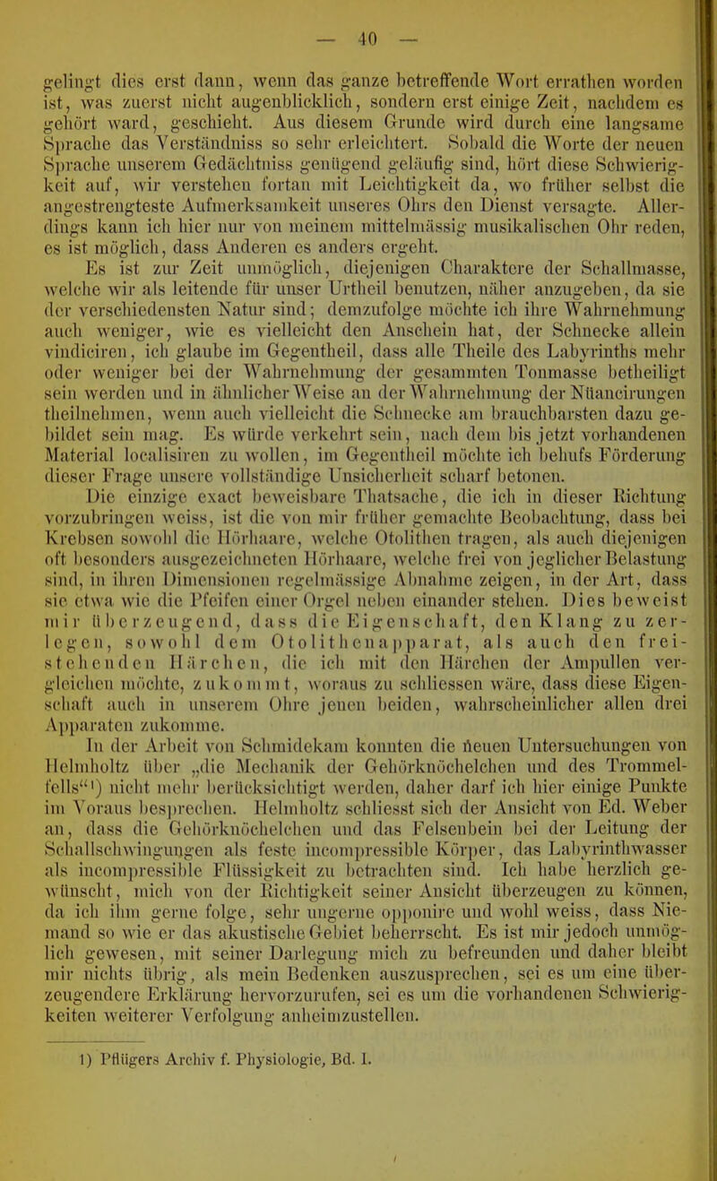 gelingt dies erst dann, wenn das ganze betreffende Wort erratlien worden ist, was zuerst nicht augenblicklich, sondern erst einige Zeit, nachdem es gehört ward, geschieht. Aus diesem Grunde wird durch eine langsame Sprache das Verständniss so sehr erleichtert. Sobald die Worte der neuen S])rache unserem Gedächtiiiss genügend geläufig sind, hört diese Schwierig- keit auf, Avir verstellen fortan mit Leichtigkeit da, wo früher selbst die angestrengteste Aufmerksamkeit unseres Ohrs den Dienst versagte. Aller- dings kann ich hier nur von meinem mittelmässig musikalischen Ohr reden, es ist möglich, dass Anderen cs anders ergeht. Es ist zur Zeit unmöglich, diejenigen Charaktere der Schallmasse, welche wir als leitende für unser Urtheil benutzen, näher anzugeben, da sie der verschiedensten Natur sind; demzufolge möchte ich ihre Wahrnehmung auch weniger, wie es vielleicht den Anschein hat, der Schnecke allein vindiciren, ich glaube im Gegentheil, dass alle Theile des Labyrinths mehr oder weniger bei der Wahrnehmung der gesammten Tonmasse betheiligt sein werden und in ähnlicher Weis.e an der Wahrnehmung der Nüancirungen theilnehmen, wenn auch vielleicht die Sclineckc am brauchbarsten dazu ge- bildet sein mag. Es würde verkehrt sein, nach dem bis jetzt vorhandenen Material localisiren zu wollen, im Gegentheil möchte ich behufs Förderung dieser Frage unsere vollständige Unsicherheit scharf betonen. Die einzige exact beweisbare Thatsache, die ich in dieser Richtung vorzubringen weiss, ist die von mir früher gemachte Reobachtung, dass bei Krebsen sowohl die llörhaare, \velche Otolithen tragen, als auch diejenigen oft besonders ausgezeichneten llörhaare, welche frei von jeglicher Belastung sind, in ihren Dimensionen regelmässige Abnahme zeigen, in der Art, dass sie etwa w'ie die Pfeifen einer Orgel neben einander stehen. Dies beweist mir überzeugend, dass die Eigenschaft, den Klang zu zer- legen, sow'ohl dem Otolithenapparat, als auch den frei- stehenden Härchen, die ich mit den Härchen der Ampullen ver- gloichcu möchte, zukommt, woraus zu schliessen w^äre, dass diese Eigen- schaft auch in unserem Ohre jenen beiden, wahrscheinlicher allen drei Apparaten zukonune. ln der Arbeit von Schmidekam konnten die heuen Untersuchungen von llelmholtz über „die Mechanik der Gehörknöchelchen und des Trommel- fells“') nicht mehr berücksichtigt w'erden, daher darf ich hier einige Punkte im Voraus bes])rechen. llelmholtz schliesst sich der Ansicht von Pkl. Weber an, dass die Gehörknöchelchen und das Felsenbein bei der Leitung der Schallschwingungen als feste incomi)ressible Körper, das Labyrinthwasser als incom])ressible Flüssigkeit zu betrachten sind. Ich habe herzlich ge- wünscht, mich von der Richtigkeit seiner Ansicht überzeugen zu können, da ich ilim gerne folge, sehr ungerne op[)onire und wohl weiss, dass Nie- mand so wie er das akustische Gebiet beherrscht. Es ist mir jedoch unmög- lich gewiesen, mit seiner Darlegung mich zu befreunden und daher bleibt mir nichts übrig, als mein Bedenken auszusprechen, sei es um eine über- zeugendere Erklärung hervorzurufen, sei es um die vorhandenen Sclnvierig- keiten w’eiterer Verfolgung anheimzustellcn. 1) rtUigers Archiv f. Physiologie, Bei. 1.