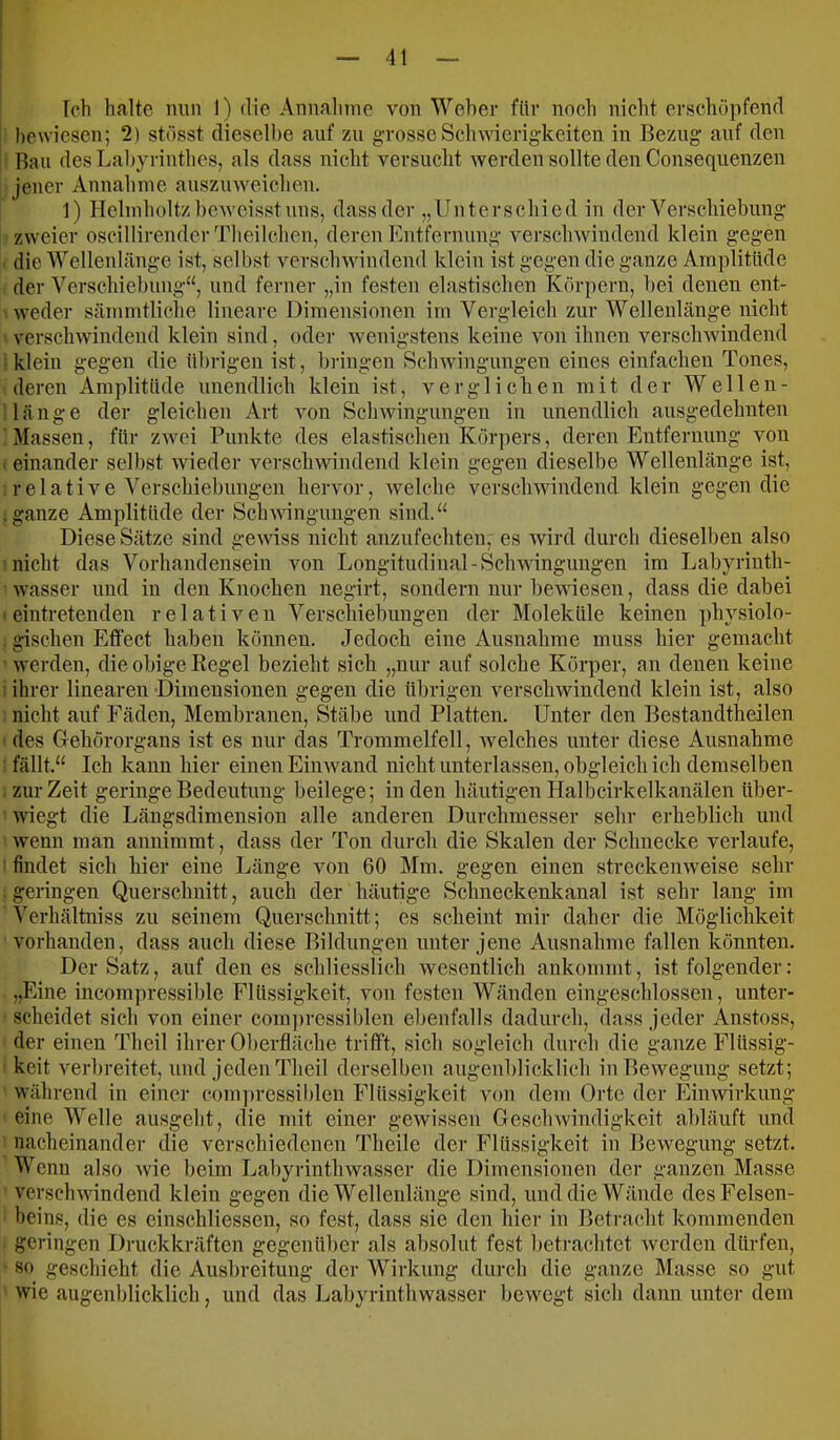 Ich halte min 1) die Annahme von Weher für noch nicht erschöpfend bewiesen; 2) stösst dieselbe auf zu grosse Schwierigkeiten in Bezug auf den Rau des Lahyrinthes, als dass nicht versucht werden sollte den Consequenzen Jener Annahme auszinveichen. 1) Helmholtzheweisstuns, dass der „Unterschied in der Verschiehnng zweier oscillirender Tlieilchen, deren Entfernung verschwindend klein gegen die Wellenlänge ist, seihst verschwindend klein ist gegen die ganze Amplitude der Verschiehnng“, und ferner „in festen elastischen Körpern, hei denen ent- weder sämmtliche lineare Dimensionen im Vergleich zur Wellenlänge nicht verschwindend klein sind, oder wenigstens keine von ihnen verschwindend iklein gegen die ührigen ist, hringen Schwingungen eines einfachen Tones, deren Amplitude unendlich klein ist, verglichen mit der W eilen- Mänge der gleichen Art von Schwingungen in unendlich ausgedehnten Massen, für ZAvei Punkte des elastischen Körpers, deren Entfernung von I einander seihst wieder verschwindend klein gegen dieselbe Wellenlänge ist, relative Verschiebungen hervor, welche verschwindend klein gegen die .ganze Amplitüde der Schwinguugen sind.“ Diese Sätze sind gewiss nicht anzufechten, es wird durch dieselben also nicht das Vorhandensein von Longitudinal-Schwingungen im Labyrinth- wasser und in den Knochen negirt, sondern nur bewiesen, dass die dabei • eintretenden relativen Versehiehungen der Moleküle keinen physiolo- . gischen Effect haben können. Jedoch eine Ausnahme muss hier gemacht ' werden, die obige Regel bezieht sich „nur auf solche Körper, an denen keine i ihrer linearen Dimensionen gegen die ührigen verschwindend klein ist, also nicht auf Fäden, Membranen, Stäbe und Platten. Unter den Bestandtheilen des Gehörorgans ist es nur das Trommelfell, welches unter diese Ausnahme : fällt.“ Ich kann hier einen Einwand nicht unterlassen, obgleich ich demselben . zur Zeit geringe Bedeutung beilege; in den häutigen Halbcirkelkanälen über- wiegt die Längsdimension alle anderen Durchmesser sehr erheblich und wenn man annimmt, dass der Ton durch die Skalen der Schnecke verlaufe, ’ findet sich hier eine Länge von 60 Mm. gegen einen streckenweise sehr . geringen Querschnitt, auch der häutige Schneckenkanal ist sehr lang im Verliältniss zu seinem Querschnitt; es scheint mir daher die Möglichkeit vorhanden, dass auch diese Bildungen unter jene Ausnahme fallen könnten. Der Satz, auf den es schliesslich wesentlich ankommt, ist folgender: „Eine incompressilile Flüssigkeit, von festen Wänden eingeschlossen, unter- scheidet sich von einer coinjiressiblen ebenfalls dadurch, dass jeder Anstoss, der einen Theil ihrer Oberfläche trifft, sich sogleich durch die ganze Flüssig- ' keit verbreitet, und jeden Theil derselben augenblicklich in Bewegung setzt; während in einer compressililen Flüssigkeit von dem Orte der Einwirkung eine Welle ausgeht, die mit einer gewissen Geschwindigkeit abläuft und nacheinander die verschiedenen Theile dei- Flüssigkeit in Bewegung setzt. Wenn also Avie beim Labyrinthwasser die Dimensionen der ganzen Masse ATrscliAvindend klein gegen die Wellenlänge sind, und die Wände des Felsen- beins, die es einscbliessen, so fest, dass sie den hier in Betracht kommenden geringen Druckkräften gegenüber als absolut fest betrachtet werden dürfen, 80 geschieht die Ausbreitung der Wirkung durch die ganze Masse so gut wie augenblicklich, und das Labyrintliwasser bewegt sich dann unter dem