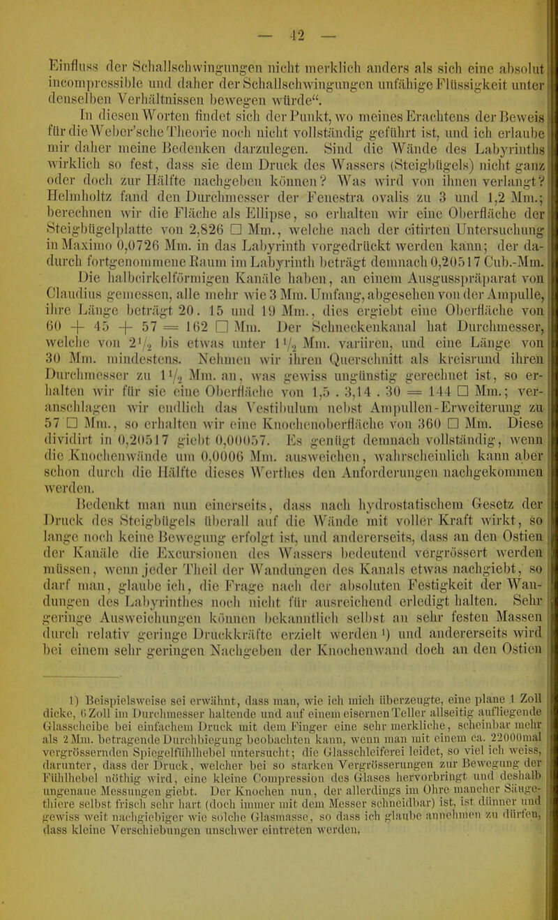 •12 Einfluss der Schallsclnvingmig-en nicht merklich anders als sich eine absolut j inconi])ressil)le und daher der Schallsehwing-ungen unfähige Flüssigkeit unter ^ denselben Verhältnissen bewegen würde“. i In diesen Worten findet sich der Punkt, wo meines Erachtens derlfeweisj für die Wcher’sche Theorie noch nicht vollständig geführt ist, und icli erlaube mir daher meine Bedenken darzniegen. Sind die Wände des Labyrinths j wirklich so fest, dass sie dem Druck des Wassers (Steigbügels) nicht ganz, oder doch zur Hälfte nachgeben können? Was wird von ihnen verlangt? Ilelmholtz fand den Durchmesser der Feuestra ovalis zu 3 und 1,2 Mm.; berechnen wir die Fläche als Ellipse, so erhalten wir eine Oberfläche der: Steigbügelplatte von 2,826 □ Mm., welche nach der citirten Untersuchung : in Maximo 0,0726 Mm. in das Labyrinth vorgedrückt werden kann; der da-! durch fortgenommene Eaum imLabyriuth beträgt demnach 0,20517 Cub.-Mm.; Die halhcirkelförmigen Kanäle haben, an einem Ausgusspräparat von Claudius gemessen, alle mehr wie 3 Mm. Umfang, abgesehen von der Ampulle, i ihre Länge beträgt 20. 15 und 19 Mm., dies ergiebt eine Oberfläche von 60 -)- 4 5 -f- 57 = 162 □ ^fm. Der Schneckenkaual hat Durchmesser, welche von 2'/.2 bis etwas unter 1 */•) Mm. variiren, und eine Länge von 30 Mm. mindestens. Nehmen wir ihren Querschnitt als kreisrund ihren Durchmesser zu D/j Mm. an, was gewiss ungünstig gerechnet ist, so er- halten wir für sie eine Oberfläche von 1,5 . 3,14 . 30 = 144 □ Mm.; ver- anschlagen wir endlich das \'esfilmlum nebst Am pullen-Erweiterung zu 57 □ Mm., so erhalten wir eine Knochenoherfläche von 360 □ I\Im. Diese dividirt in 0,20517 gieht 0,00057. Es genügt demnach vollständig, wenn j die Knoclienwände um 0,0006 Mm. ausweichen, wahrscheinlich kann aber) schon durch die Hälfte dieses Werthes den Anforderungen uachgekommeu i werden. , Bedenkt man nun einerseits, dass nach hydrostatischem Gesetz der' Druck des Steigbügels überall auf die Wände mit voller Kraft wirkt, so , lange noch keine Hewegung erfolgt ist, und andererseits, dass an den Ostien . der Kanäle die Excursionen des Wassers bedeuteud vergrössert werden müssen, wenn jeder Theil der Wandungen des Kanals etwas nachgiebt, so darf man, glaube ich, die Frage nach der absoluten Festigkeit der Wan- dungen des Labyrinthes noch nicht für ausreieheud erledigt halten. Sehr geringe Ausweichungen können bekanntlich seihst an sehr festen Massen durch relativ geringe Druckkräfte erzielt werden *) und andererseits wird bei einem sehr geringen Nachgeben dei’ Knochenwand doch an den Ostien l) Beispielsweise sei erwähnt, dass man, wie icli mich überzeugte, eine plane 1 Zoll dicke, (iZoll im Durchmesser haltende und auf einem eisernen Teller allseitig iuifliegende Glasscheibe bei einfachem Druck mit dem Finger eine sehr merkliche, scheinbar mehr als 2 5Im. betragende Durchbiegung beobachten kann, wenn man mit einem ca. ■2200üraal vergrössernden Spiegelfiihlhebel untersucht; die Glasschleifcrei leidet, so viel ich weiss, darunter, dass der Druck, welcher bei so starken Vergrösserungen zur Bewegung der Fühlhebel nöthig wird, eine kleine Compression des Glases hervorbriugt und deshalb ungenaue Messungen giebt. Der Knochen nun, der allerdings im Ohre niancher Säuge- j thiere selbst frisch sehr hart (doch immer mit dem Messer schneidbar) ist, ist dünner und j gewiss weit nachgiebiger wie solche Glasmasse, so dass ich glaube aunehmen zu dürfen, dass kleine Verschiebungen unschwer eintreten werden,