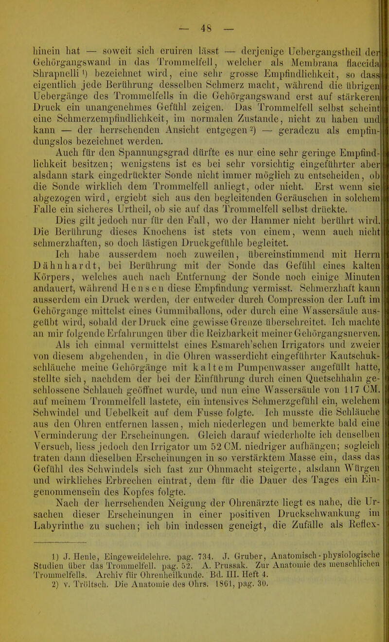 liinein hat — soAveit sich eruiren lässt — derjenige lJel)ergangstheil deiift Gehörgangswand in das Troniinelfell, welcher als Membrana flaecid}t|| Shrapnelli') bezeichnet Avird, eine sehr grosse Empfindlichkeit, so dassjl eigentlich jede Berührung desselben Schmerz macht, Avährend die übrigen■ Uebergänge des Trommelfells in die GehörgangsAvand erst auf stärkeren* Druck ein unangenehmes Gefühl zeigen. Das Trommelfell selbst scheint eine Schmerzemptindlichkeit, im normalen Zustande, nicht zu haben undj kann — der herrschenden Ansicht entgegen 2) — geradezu als eniptiii- dungslos bezeichnet Averden. Auch für den Spannuugsgrad dürfte es nur eine sehr geringe Empfind-i lichkeit besitzen; Avenigstens ist es bei sehr vorsichtig eingeführter aberl alsdann stark eingedrückter Sonde nicht immer möglich zu entscheiden, ob| die Sonde wirklich dem Trommelfell auliegt, oder nicht. Erst Avenn sie) abgezogen Avird, ergiebt sich aus den begleitenden Geräuschen in solchem| Falle ein sicheres Urtheil, ob sie auf das Trommelfell selbst drückte. 5 Dies gilt jedoch nur für den Fall, avo der Hammer nicht berührt Avird. Die Berührung dieses Knochens ist stets von einem, Avenn auch nicht schmerzhaften, so doch lästigen Druckgefühle begleitet. Ich habe ausserdem noch zuAveilen, übereinstimmend mit Herrnj Dähnhardt, bei Berührung mit der Sonde das Gefühl eines kalten|t Körpers, Avelches auch nach Entfernung der Sonde noch einige Minuten| andauert, Avährend llensen diese Empfindung vermisst. Schmerzhaft kami| ausserdem ein Druck Averdeu, der entAveder durch Compression der Luft inij Gehörgiinge ndttelst eines Gummiballons, oder durch eine Wassersäule aus-j geübt Avird, sobald der Druck eine geAvisse Grenze überschreitet. Ich machte an mir folgende Erfahrungen über die Reizbarkeit meiner Gehörgangsnerven. Als ich einmal vermittelst eines Esmarch’schen Irrigators und zAveier von diesem abgehenden, in die Ohren Avasserdicht eingeführter Kautschuk- schläuche meine Gehörgänge mit k a 11 e m Pumpemvasser angefüllt hatte, stellte sich, nachdem der bei der Einführung durch einen Quetschhahn ge-1 schlossene Schlauch geöffnet Avurde, und nun eine Wassersäule von 117 GM. auf meinem Trommelfell lastete, ein intensives Schmerzgefühl ein, Avelchem | ScliAvindel und Uebelkeit auf dem Fusse folgte. Ich musste die Schläuche ' aus den Ohren entfernen lassen, mich nicderlegen und bemerkte bald eine Verminderung der Erscheinungen. Gleich darauf Aviederholte ich denselheu Versuch, Hess jedoch deu Irrigator um 52 CM. niedriger aufhängen; sogleich traten dann dieselben Erscheinungen in so verstärktem Älasse ein, dass das Gefühl des ScliAvindels sich fast zur Ohnmacht steigerte, alsdann Würgen und Avirkliches Erbrechen eintrat, dem für die Dauer des Tages ein Ein- ? genommensein des Kopfes folgte. Nach der herrschenden Neigung der Ohrenärzte liegt es nahe, die Ur- ’j Sachen dieser Erscheinungen in einer positiven DruckscliAvankung im ij Labyrinthe zu suchen; ich bin indessen geneigt, die Zufälle als Betlex- || 1) J. Heule, EingCAveidelehre. pag. 7.34. J. Gruber, Anatomisch - physiologische :j| Studien über das Trommelfell, pag. 52. A. Prussak. Zur Anatomie des menschlichen |u 'rrommelfells. Archiv für Ohrenheilkunde. Bd. III. Heft 4. i; 2) V. Tröltseh. Die Anatomie des Ohrs. I8G1, pag. 3U. jii