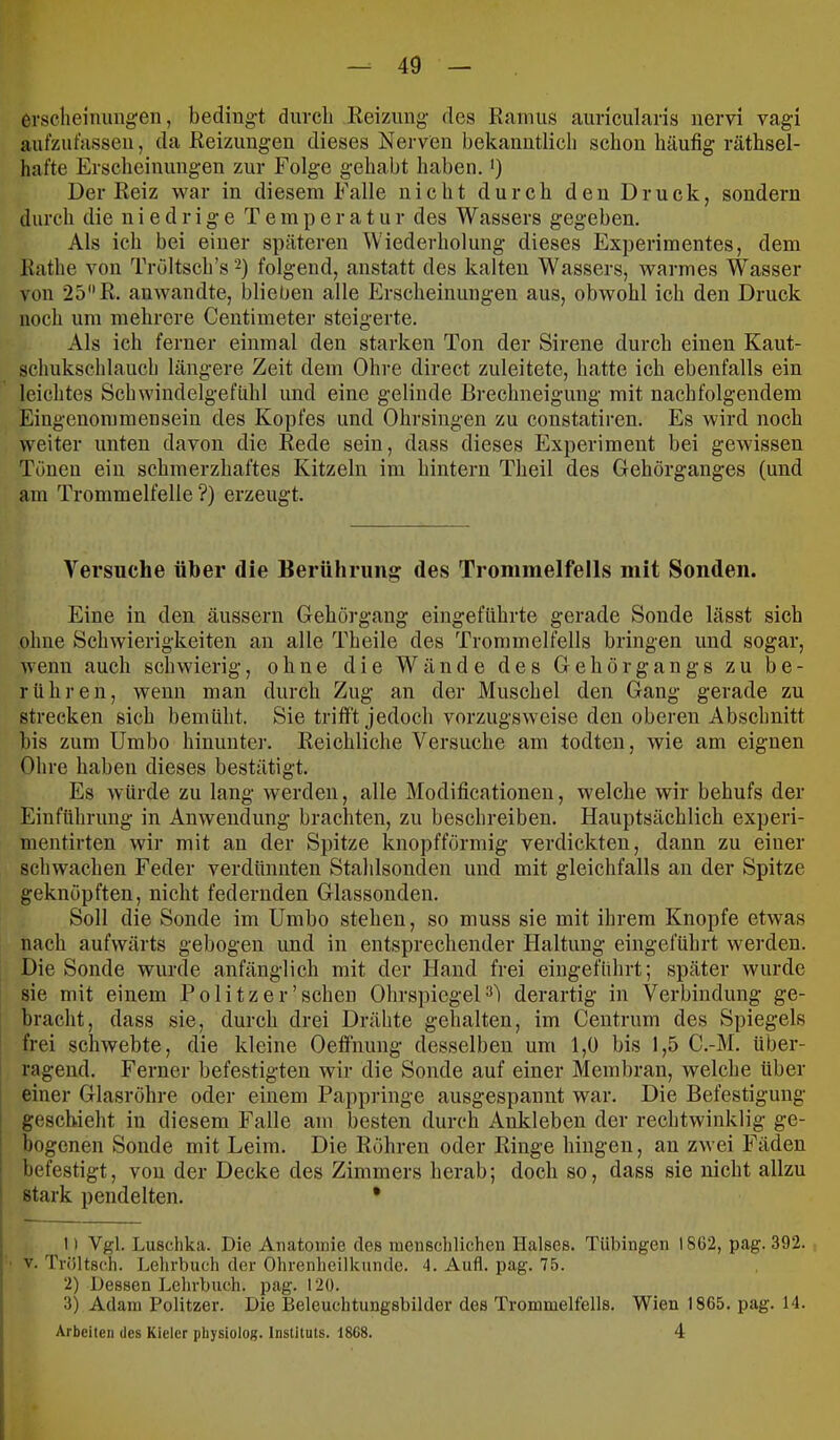 ersclieinungen, bedingt durcli Reizung des Ramus auricularis nervi vagi aufzufassen, da Reizungen dieses Nerven bekanntlich schon häufig räthsel- hafte Ersclieinungen zur Folge gehabt haben. >) Der Reiz war in diesem Falle nicht durch den Druck, sondern durch die niedrige T e m p e r a t u r des Wassers gegeben. Als ich bei einer späteren Wiederholung dieses Experimentes, dem Rathe von Tröltscb’s^) folgend, anstatt des kalten Wassers, warmes Wasser von 25R. anwandte, blieben alle Erscheinungen aus, obwohl ich den Druck noch um mehrere Centimeter steigerte. Als ich ferner einmal den starken Ton der Sirene durch einen Kaut- schukschlauch längere Zeit dem Ohre direct zuleitete, hatte ich ebenfalls ein leichtes Schwindelgefiihl und eine gelinde Brechneigung mit nachfolgendem Eingenommensein des Kopfes und Ohrsingen zu constatiren. Es wird noch weiter unten davon die Rede sein, dass dieses Experiment bei gewissen Tönen ein schmerzhaftes Kitzeln im hintern Theil des Gehörganges (und am Trommelfelle?) erzeugt. Versuche über die Berührung des Trommelfells mit Sonden. Eine in den äussern Gehorgang eingefhhrte gerade Sonde lässt sich ohne Schwierigkeiten an alle Theile des Trommelfells bringen und sogar, wenn auch schwierig, ohne die Wände des Gehörgangs zu be- rühren, wenn man durch Zug an der Muschel den Gang gerade zu strecken sich bemüht. Sie trifft jedoch vorzugsweise den oberen Abschnitt bis zum Umbo hinunter. Reichliche Versuche am todten, wie am eignen Ohre haben dieses bestätigt. Es würde zu lang werden, alle Modifieationen, welche wir behufs der Einführung in Anwendung brachten, zu bescbreiben. Hauptsächlich experi- mentirten wir mit an der Spitze knopfförmig verdickten, dann zu einer schwachen Feder verdünnten Stahlsonden und mit gleichfalls an der Spitze geknöpften, nicht federnden Glassonden. Soll die Sonde im Umbo stehen, so muss sie mit ihrem Knopfe etwas nach aufwärts gebogen und in entsprechender Haltung eingeführt werden. Die Sonde wurde anfänglich mit der Hand frei eiugeführt; später wurde sie mit einem Pölitz er'sehen OhrspiegeP) derartig in Verbindung ge- bracht, dass sie, durch drei Drähte gehalten, im Centrum des Spiegels frei schwebte, die kleine Oeffiiimg desselben um 1,0 bis 1,5 C.-M. über- ragend. Ferner befestigten wir die Sonde auf einer Membran, welche über einer Glasröbre oder einem Pappringe ausgespannt war. Die Befestigung geschieht in diesem Falle am besten durch Ankleben der rechtwinklig ge- bogenen Sonde mit Leim. Die Röhren oder Ringe hingen, an zwei Fäden befestigt, von der Decke des Zimmers herab; doch so, dass sie nicht allzu stark pendelten. * 1) Vgl. Luschka. Die Anatomie des menschlichen Halses. Tübingen I8ü2, pag. 392. V. Triiltsch. Lehrbuch der Ohrenheilkunde. 4. Aufl. pag. 75. 2) Dessen Lehrbuch, pag. 120. 3) Adam Politzer. Die Beleuchtungsbilder des Trommelfells. Wien 1865. pag. 14. Arbeiten des Kieler physiolog. Instituts. 1868. 4