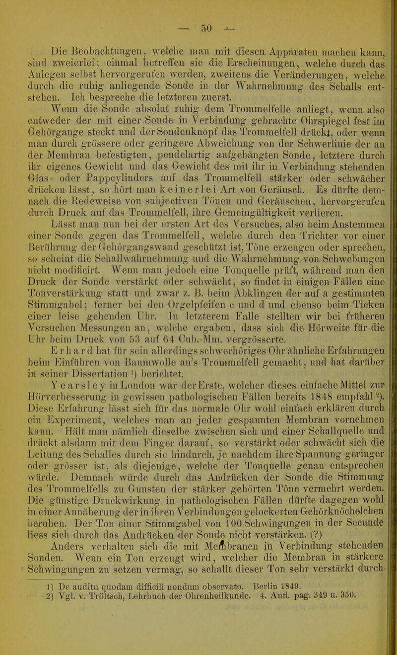 5U Die Beohaelitungeii, welche man mit diesen Apparaten machen kann, sind zweierlei; einmal betreffen sic die Erscheinungen, welche durch das Anlegen selbst hervorgcrufen werden, zweitens die Veränderungen, welche durch die ruhig anliegende Sonde in der Wahrnehmung des Schalls ent- stehen. Ich bespreche die letzteren zuerst. Wenn die Sonde absolut ruhig dem Trommelfelle anliegt, wenn also entweder der mit einer Sonde in Verbindung gebrachte Ohrspiegel fest im Gehörgange steckt und der Sondenknopf das Trommelfell drüc^, oder wenn man durch grössere oder geringere Abweichung von der Schwerlinie der an der Membran befestigten, pendelartig aufgehängten Sonde, letztere durch ihr eigenes Gewicht und das Gewicht des mit ihr in Verbindung stehenden Glas- oder Pappeylinders auf das Trommelfell stärker oder schwächer drücken lässt, so hört man keinerlei Art von Geräusch. Es dürfte dem- nach die Pedeweise von subjectiven 'rönen und Geräuschen, hervorgerufen durch Druck auf das Trommelfell, ihre Gemcingültigkeit verlieren. Lässt man nun bei der ersten Art des Versuches, also beim Anstemmen einer Sonde gegen das Trommelfell, welche durch den 'rrichter vor einer Berührung der Gehörgangswand geschützt ist, Töne erzeugen oder sprechen, so scheint die Schallwahrnehmung und die Wahrnehmung von Schwebungen nicht moditicirt. Wenn man jedoch eine Tompielle prüft, während man den Druck der Sonde verstärkt oder schwächt, so findet in einigen Fällen eine d’onverstärkung statt und zwar z. B. beim Abklingen der auf a gestimmten Stimmgabel; ferner bei den Orgelpfeifen c und d und ebenso beim Ticken einer leise gehenden Uhr. ln letzterem Falle stellten wir hei früheren N'ersuchen Me.ssungcn an, welche ergaben, dass sich die Hörweite für die Uhr beim Druck von fPl auf Ö l Ciib.-Mm. vergrösserte. E r h a r d hat für sein allerdings schwerhöriges Ohr ähnliche Erfahrungen beim Einführen von Baumwolle an’s Trommelfell gemacht, und hat darüber in seiner Dissertation ') berichtet. Yearsley in London war der Erste, welcher dieses einfache Mittel zur Hörverbesserung in gewissen ])athologischeu Fällen bereits 184S empfahl 2). Diese Erfahrung lässt sich füi’ das normale Ohr wohl einfach erklären durch ein Experiment, welches man an jeder ges])annten Membran vornehmen kann. Hält man nämlich dieselbe zwischen sich und einer Schallquelle und drückt alsdann mit dem Finger darauf, so verstärkt oder schwächt sich die Leitung des Schalles durch sie hindurch, je nachdem ihre Spannung geringer oder grösser ist, als diejenige, welche der Tonquelle genau entsprechen würde. Demnach würde durch das Andrücken der Sonde die Stimmung des Trommelfells zu Gunsten der stärker gehörten Töne vermehrt werden. Die günstige Druckwirkung in pathologischen Fällen dürfte dagegen wmhl in einer Annäherung der in ihren Verbindungen gelockerten Gehörknöcholchen beruhen. Der Ton einer Stimmgaljel von 100 Schwingungen in der Secunde Hess sich durch das Andrücken der Sonde nicht verstärken. (?) Anders verhalten sich die mit Meifibranen in Verbindung stehenden Sonden. Wenn ein Ton erzeugt wird, welcher die Membran in stärkere Schwingungen zu setzen vermag, so schallt dieser Ton sehr verstärkt durch 0 De auditu quodam difficili nonduni observato. Berlin 1849.