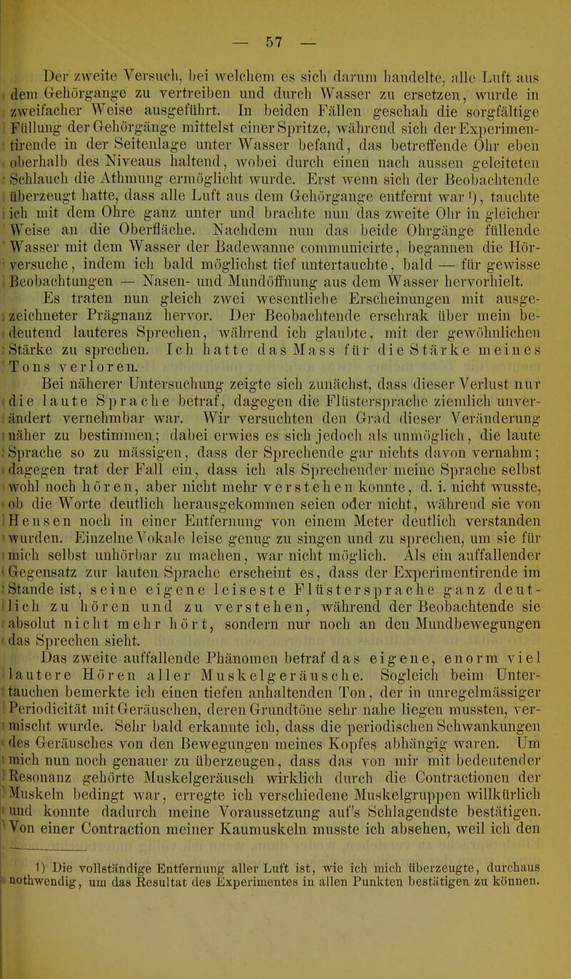 Der zweite Versueli, hei welclieiii es sieli darum liaudelte, alle Luft aus dem Geliörgang-e zu vertreiben und durch Wasser zu ersetzen, wurde in zweifacher Weise ausgeftthrt. In beiden Fällen geschah die sorgfältige Füllung der Gehörgänge mittelst einer Spritze, während sich der Ex])erimen- tirende in der Seitenlage unter Wasser befand, das betreffende Ohr eben oberhalb des Niveaus haltend, Avobei durch einen nach aussen geleiteten Schlauch die Athmung ermöglicht Avurde. Erst wenn sich der Beobachtende überzeugt hatte, dass alle Luft aus dem Gehörgange entfernt wai- >), tauchte ich mit dem Ohre ganz unter und brachte nun das zAveite Ohr in gleicher Weise an die Oberfläche. Nachdem nun das beide Obrgänge füllende Wasser mit dem Wasser der BadeAvanne communicirte, begannen die Hör- versuche , indem ich bald möglichst tief untertauchte, bald — für geAvisse Beobachtungen — Nasen- und Mundöifnung aus dem Wasser hervorhielt. Es traten nun gleich zAvei Avesentliche Erscheinungen mit ausge- zeichneter Prägnanz hervor. Der Beobachtende erschrak über mein be- deutend lauteres Sprechen, Avährend ich glaubte, mit der gewöhulichen ■ Stärke zu sprechen. Ich hatte d a s M a s s für d i e S t ä r k e meines Tons A e r 10 r e n. Bei näherer Untersuchung zeigte sich zunächst, dass dieser Verlust nur die laute Sprache betraf, dagegen die Flüstersprache ziemlich unver- ändert vernehmbar Avar. Wir versuchten den Grad dieser Veränderung näher zu bestimmen; dabei erwies es sich jedoch als unmöglich, die laute ' Sprache so zu mässigeu, dass der Sprechende gar nichts davon vernahm; ' dagegen trat der Fall ein, dass ich als Sprechender meine Sprache selbst Avohl noch hören, aber nicht mehr verstehen konnte, d. i. nicht Avusste, ob die Worte deutlich herausgekommeu seien oder nicht, Avähreiid sie von Hensen noch in einer Entfernung von einem Meter deutlich verstanden Avurden. Einzelne Vokale leise genug zu singen und zu s])rechen, um sie für mich selbst uuhörbar zu machen, Avar nicht möglich. Als ein auffallender ' Gegensatz zur lauten Sprache erscheint es, dass der Experimentirende im •Stande ist, seine eigene leiseste Flüsterspräche ganz deut- lich zu hören und zu verstehen, Avährend der Beobachtende sie • absolut nicht mehr h ö r t, sondern nur noch an den MundbeAvegungen ■ das Sprechen sieht. Das ZAveite auffallende Phänomen betraf das eigene, enorm viel lautere Hören aller Muskelgeräusche. Sogleich beim ünter- tauchen bemerkte ich einen tiefen anhaltenden Ton, der in unregelmässiger Periodicität mit Geräuschen, deren Grundtöne sehr nahe liegen mussten, ver- ' mischt Avurde. Sehr bald erkannte ich, dass die periodischen Schwankungen ' des Geräusches von den BeAvegungeu meines Kopfes abhängig Avai-en. Um ! mich nun noch genauer zu überzeugen, dass das von mir mit bedeutender Piesonanz gehörte Muskelgeräusch Avirklich durch die Contractionen der Muskeln bedingt Avar, erregte ich verschiedene Muskelgruppen willkürlich ' und konnte dadurch meine Voraussetzung auf’s Schlagendste bestätigen. Von einer Contraction meiner Kaumuskeln musste ich absehen, Aveil ich den 1) Die vollständige Entfernung aller Luft ist, wie ich mich überzeugte, durchaus nothwendig, um das Resultat des Experimentes in allen Punkten bestätigen zu können.