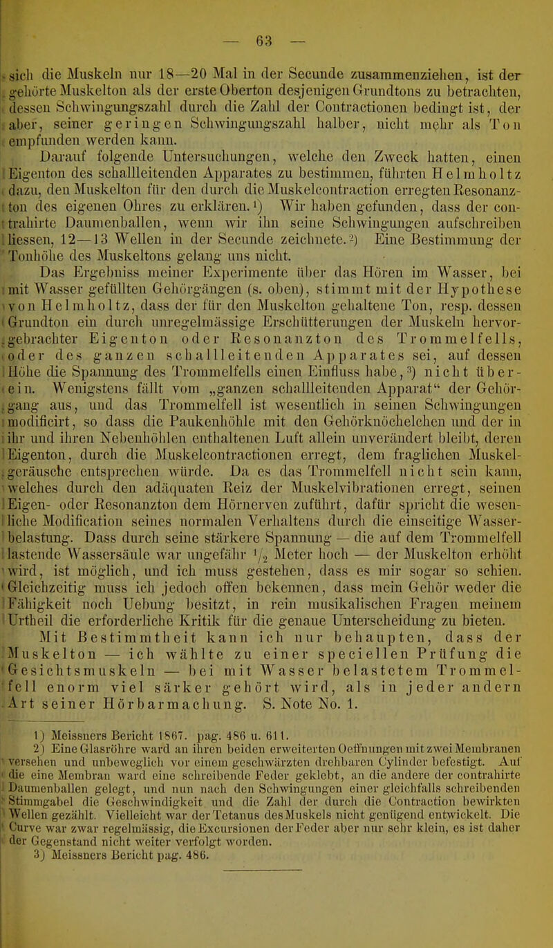 • sich die Muskeln nur 18—20 Mal in der Secunde zusaramenziehen, ist der . gehurte Muskelton als der erste Oberton desjenigen Grundtons zu betrachten, dessen Schwingungszahl durch die Zahl der Coutractionen bedingt ist, der aber, seiner geringen Schwingungszahl halber, nicht nnjlir als Ton empfunden werden kann. Darauf folgende Untersuchungen, welche den Zweck hatten, einen Eigenton des schallleitenden Apparates zu bestimmen, führten Helmlioltz dazu, den Muskelton für den durch die Muskelcoutraction erregten Resonanz- ; ton des eigenen Ohres zu erklären.*) Wir haben gefunden, dass der con- : trahirte Daumenballen, wenn wir ihn seine Schwingungen aufschreiben Giessen, 12—13 Wellen in der Secunde zeichnete, h Eine Bestimmung der 'ronhöhe des Muskeltons gelang uns nicht. Das Ergebniss meiner Experimente über das Horen im Wasser, bei •mit Wasser gefüllten Gehörgängen (s. oben), stimmt mit der Hypothese ■ von Helmlioltz, dass der für den Muskclton gehaltene Ton, resp. dessen ' Grundton ein durch unregelmässige Erschütterungen der Muskeln hervor- , gebrachter E i g e n t o n oder R e s o n a n z t o n des Trommelfells, • oder des ganzen s c h a 111 e i t e n d e n A ]i p a r a t e s sei, anf dessen Höhe die Spannung des Trommelfells einen Einfluss habe,-“*) nicht über- •ein. Wenigstens fällt vom „ganzen schallleitenden Apparat“ der Gehör- ,gang aus, uud das Trommelfell ist wesentlich in seinen Schwingungen ! modificirt, so dass die Paukenhöhle mit den Gehörknöchelchen und der in ; ihr und ihren Nebenhöhlen enthaltenen Luft allein unverändert bleibt, deren !Eigenton, durch die Muskelcontractioneu en’egt, dem fraglichen Muskel- . geränsche entsprechen würde. Da es das Trommelfell nicht sein kann, welches durch den adäquaten Reiz der Muskelvibrationen erregt, seinen .'Eigen- oder Resonanzton dem Hörnerven zuführt, dafür s])richt die wesen- i liehe Modificatiou seines normalen Verhaltens durch die einseitige Wasser- belastung. Dass durch seine stärkere Spannung — die auf dem Trommelfell lastende Wassersäule war ungefähr Meter hoch — der Mnskelton erhöht ■ wird, ist möglich, und ich muss gestehen, dass es mir sogar so schien. 'Gleichzeitig muss ich jedoch offen bekennen, dass mein Gehör weder die Fähigkeit noch Uebuug besitzt, in rein musikalischen Fragen meinem Urtheil die erforderliche Kritik für die genaue Unterscheidung zu bieten, i t Bestimmtheit kann ich nur behaupten, dass der uske 110n — ich wählte zu einer specie 11 en Prüfung die ' G e s i c h t s m u s k e 1 n — bei mit Wasser belastetem T i- o m m e 1 - feil enorm viel särker gehört wird, als in jeder andern Art seiner Hörbarmachung. S. Note No. 1. 1) Meissners Bericht 1867. pag. 486 u. 611. 2j Eine Glasröhre ward an ihren beiden erweiterten Oeffniingen mit zwei Membranen versehen und nnbeweglich vor einem geschwärzten drehbaren (Jylinder befestigt. Anl' ' die eine Membran warfl eine schreibende Feder geklebt, an die andere der contrahirte Daumenballen gelegt, und nun nach den Schwingungen einer gleichfalls schreibenden ' Stimmgabel die Geschwindigkeit und die Zahl der durch die Contraction bewirkten Wellen gezählt. Vielleicht war der Tetanus des Muskels nicht genügend entwickelt. Die ' Curve war zwar regelmässig, dieExcursionon der Feder aber nur sehr klein, es ist daher der Gegenstand nicht weiter verfolgt worden. 3) Meissners Bericht pag. 486.