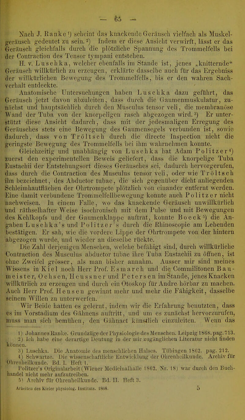 Nacli J. Hauke') scheint das kiiackeudcGeräusch vielfach als Muskel- geräusch gedeutet zu sein. 2) Indem er diese Ansicht verwirft, lässt er das Geräusch gdeichfalls durch die plötzliche Spannung- des Trommelfells bei der Contraction des Tensor tympaui entstehen. H. V. Luschka, welcher ebenfalls im Stande ist, jenes „knitternde“ Geräusch willkürlich zu erzeugen, erklärte dasselbe auch für das Ergebniss der willkürlichen Be\vegung des Trommelfells, bis er den wahren Sach- verhalt entdeckte. ' Anatomische Untersuchungen haben Luschka dazu geführt, das Geräusch jetzt davon abzuleiten, dass durch die Ganmenmuskulatur, zu- nächst und hauptsächlich durch deu Musculus tensor veli, die membrauose Wand der Tuba von der knorpeligen rasch abgezogen wird.) Er unter- stützt diese Ansicht dadurch, dass mit der jedesmaligen Erregung des Geräusches stets eine Bewegung des Gaumensegels verbunden ist, soAvie dadiu-ch, dass von Tröltsch durch die directe Inspection nicht die geringste Bewegung des Trommelfells bei ihm wahrnehmen konnte. Gleichzeitig und unabhängig von Luschka hat Adam Politzer^) zuerst deu experimentellen BeAveis geliefert, dass tlie knorpelige Tuba Eustachii der Eutstehuugsort dieses Geräusches sei, dadurch hervorgerufen, dass durch die Contraction des Musculus tensor veli, oder Avie Tröltsch ihn bezeichnet, des Abductor tubae, die sich gegenüber dicht anliegenden Schleimhautflächen der Ohrtrompete plötzlich von einander entfernt Averden. Eine damit verbundene TrommelfellbeAvegimg konnte auch Politzer nicht iiachAA'eisen. ln einem Falle, aao das knackende Geräusch unwillkürlich und räthselhafter Weise isochronisch mit dem Pulse und mit Bewegungen des Kehlkopfs und der Gaumenklappe auftrat, koimte Bo eck 0 die An- gaben L u s c h k a ’ s und 1' 01 i t z e r ’ s durch die Rhinoscopie am Lebenden bestätigen. Er sah, Avie die vordere Lippe der Ohrtrompete von der hintern abgezogen Avurde, und wieder an dieselbe rückte. Die Zahl derjenigen Menschen, welche befähigt sind, durch Avillkürliche Contraction des Musculus abductoi- tubae ihre Tuba Eustachii zu öffnen, ist ohne ZAA'eifel grösser, als man bisher annahm. Ausser mir sind meines Wissens in Kiel noch Herr Prof. Esmarch und die Commilitonen Bau- meister, Ochsen, H e u s s n e r und P e t e r s e n im Stande, jenes Knacken Avillkürlich zu erzeugen und durch ein Otoskop für Andre hörbar zu machen. Auch Herr Prof. Heusen geAviimt mehr und mehr die Fähigkeit, dasselbe seinem Willen zu unterAverfen. Wir Beide hatten es gelernt, indem Avir die Erfahrung benutzten, dass es im Vorstadium des Gähnens auftritt, und um es zunächst hervorzurufen, muss man sich bemühen, den Gälmact künstlich eiuzuleiten. Wenn das 1) .Johannes Eanke^ Gnmdzüge der Physiologie des Menschen. Leipzig 18Ü8. pag. 713. ‘2j ich habe eine derartige Deutung iii der mir zugänglicheu Literatur nielit Buden können. 3) Luschka. Die Anatomie des mcnscldichen Halses. Tübingen 180'2. pag. 212. 4) Scliwartze. Die wissenschal’tliclie Entwdckluug der ührenlieilkunde. Archiv für Ohrcnlicilkunde. Bd. 1. lieft I. Politzer’s Üriginalarbeit(Wiener Medicinalhalle 1802. Nr. 18) war durch den Buch- handel nicht mehr aufzutreiben. 0^ Archiv für Ohrenheilkunde. Bd. II. Heft 3.