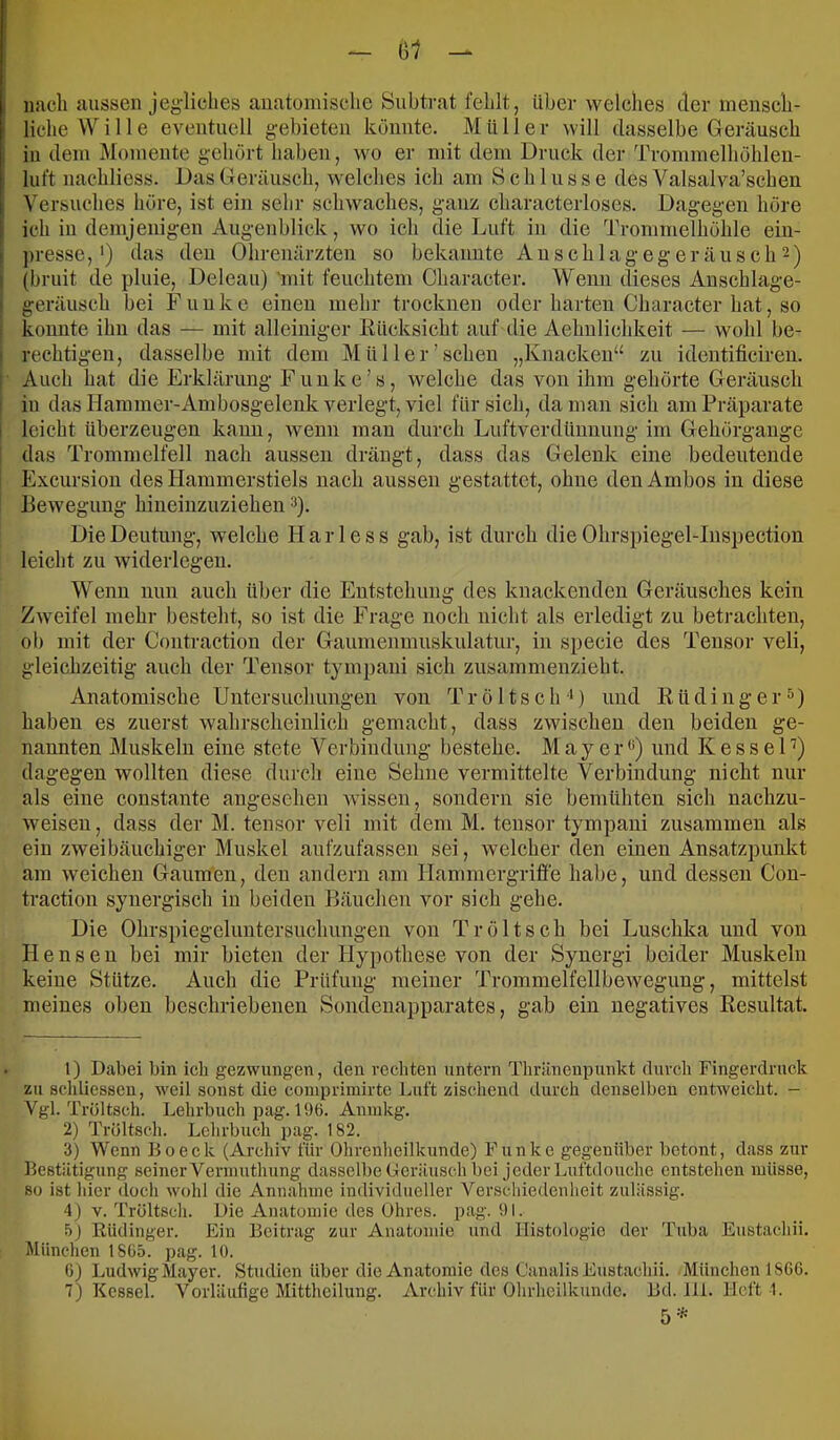 \j1 I nach aussen jegliches anatomische Snbtvat fehlt, iibei- welclies der mensch- liche Wille eventuell gebieten könnte. Müller will dasselbe Geräusch in dem Momente gehört haben, wo er mit dem Druck der Trommelhöhlen- luft nachliess. Das Geräusch, welches ich am Schlüsse des Valsalva’schen ^'ersuches höre, ist ein sehr schwaches, ganz characterloses. Dagegen höre ich in demjenigen Augenblick, wo ich die Luft in die Trommelhöhle ein- ]>resse,') das den Ohrenärzten so bekannte Auschlagegeräusch 2) (bruit de pluie, Deleau) 'mit feuchtem Character. Wenn dieses Anschlage- j geräusch bei Funke einen mehr trocknen oder harten Character hat, so i konnte ihn das — mit alleiniger Rücksicht auf die Aehulichkeit — wohl be- I rechtigen, dasselbe mit dem Mül 1er'sehen „Knacken“ zu identificiren. I Auch hat die Erklärung Funke’s, welche das von ihm gehörte Geräusch I in das Hammer-Ambosgelenk verlegt, viel für sich, da man sich am Präparate I leicht überzeugen kann, wenn mau durch Luftverdüunnng im Gehörgange i das Trommelfell nach aussen drängt, dass das Gelenk eine bedeutende Excursion des Hammerstiels nach aussen gestattet, ohne den Ambos in diese Bewegung hineiuznziehen 3). Die Deutung, welche H a r 1 e s s gab, ist durch die Ohrspiegel-Iuspection leicht zu widerlegen. Wenn nun auch über die Entstehung des knackenden Geräusches kein Zweifel mehr besteht, so ist die Frage noch nicht als erledigt zu betrachten, ob mit der Contraction der Gaumenmuskulatur, in speeie des Tensor veli, gleichzeitig auch der Tensor tympaui sich zusammenzieht. Anatomische Untersuchungen von T r ö 11 s c h ‘D und R ü d i n g e r ) haben es zuerst wahrscheinlich gemacht, dass zwischen den beiden ge- nannten Muskeln eine stete Verbindung bestehe. Mayer *‘) und K e s s e D) dagegen wollten diese durch eine Sehne vermittelte Verbindung nicht nur als eine constante angesehen -wissen, sondern sie bemühten sich nachzu- weisen , dass der M. tensor veli mit dem M. tensor tympaui zusammen als ein zwei bauchiger Muskel anfzufassen sei, welcher den einen Ansatzpunkt am weichen Gaumen, den andern am Hammergriffe habe, und dessen Con- traction synergisch in beiden Bäuchen vor sich gehe. Die Ohrspiegelnntersnchnngen von Tröltsch bei Luschka und von Henseu bei mir bieten der Hypothese von der Synergi beider Muskeln keine Stütze. Auch die Prüfung meiner Trommelfellbewegimg, mittelst meines oben beschriebenen Sondenapparates, gab ein negatives Resultat. 1) Dabei bin ich gezwungen, den rechten untern Thränenpunkt durch Fingerdruck zu schliesseu, weil sonst die comprimirte Luft zischend durch denselben entweicht. - Vgl. Tröltsch. Lehrbuch pag. 196. Annikg. 2) Tröltsch. Lehrbuch pag. 182. 3) Wenn Bo eck (Archiv für Ohrenheilkunde) Funke gegenüber betont, dass zur Bestätigung seiner Vernmthung dasselbe Geräusch bei jeder Luftdouche entstehen müsse, so ist hier doch wohl die Annahme individueller Verschiedenheit zulässig. 4) V. Tröltsch. Die Anatomie des Ohres, pag. 91. 5J Küdinger. Ein Beitrag zur Anatomie und Histologie der Tuba Eustachii. München 1865. pag. 10. 6) Ludwig Mayer. Studien über die Anatomie des Canalis Eustachii. München 1866. 7) Kessel. Vorläufige Mittheilung. Archiv für Olirheilkunde. Bd. lli. Heft 1. 5'*