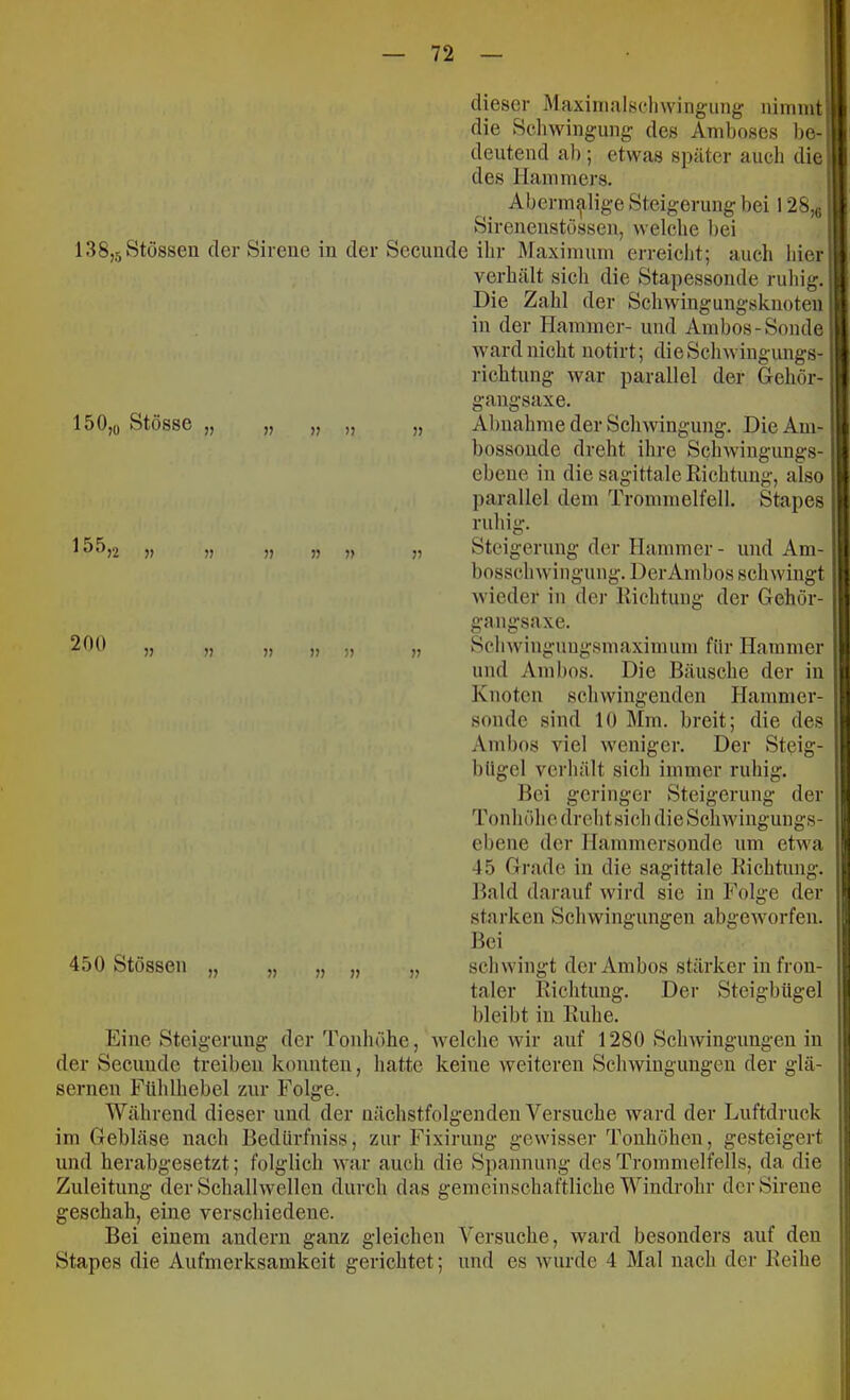 dieser Maxinialscliwingung; nimmt die Schwingung des Amboses be- deutend ab; etwas später auch die des Hammers. Abermalige Steigerung bei 128,5 Sirenenstüssen, welche bei 138,5Stössen der Sirene in der Secunde ihr Älaximum erreicht; auch hier verhält sich die Stapessonde ruhig. ■ Die Zahl der Schwingungsknoten in der Hammer- und Ambos-Sonde. Avard nicht notirt; dieSclnvingungs- richtung war parallel der Gehör- gangsaxe. „ Abnahme der Schwingung. Die Am- bossonde dreht ihre Schwingungs- ebene in die sagittale Kichtung, also parallel dem Trommelfell. Stapes ruhig. „ Steigerung der Hammer - und Am- bosschwingung. Der Ambos schwingt wieder in dei- Eichtung der Gehör- gangsaxe. „ Schwingungsmaximiim für Hammer und Ambos. Die Bäusche der in Knoten schwingenden Hammer- sonde sind 10 Mm. breit; die des Ambos viel weniger. Der Steig- IS 0,q Stösse „ 155 >2 » » n 200 450 Stössen » » bügel verhält sich immer ruhig. Bei geringer Steigerung der Tonhöhe drehtsich dieSchwingungs- ebene der Hammersonde um eHva 45 Grade in die sagittale Kichtung. Bald darauf wird sie in Folge der starken Schwingungen abgeworfen. Bei „ schwingt der Ambos stärker in fron- taler Kichtung. Der Steigbügel bleibt in Kühe. Eine Steigerung der Tonhöhe, welche Avir auf 1280 Sclnvingungen in der Secunde treiben konnten, hatte keine Aveiteren ScliAvingungen der glä- sernen Fühlhebel zur Folge. Während dieser und der nächstfolgenden Versuche ward der Luftdruck im Gebläse nach Bedürfniss, zur Fixirung gewisser Tonhöhen, gesteigert und herabgesetzt; folglich Avar auch die Spannung des Trommelfells, da die Zuleitung der Schalhvellen durch das gemeinschaftliche Windrohr der Sirene geschah, eine verschiedene. Bei einem andern ganz gleichen Versuche, Avard besonders auf den Stapes die Aufmerksamkeit gerichtet; und es Avurde 4 Mal nach der Keihe