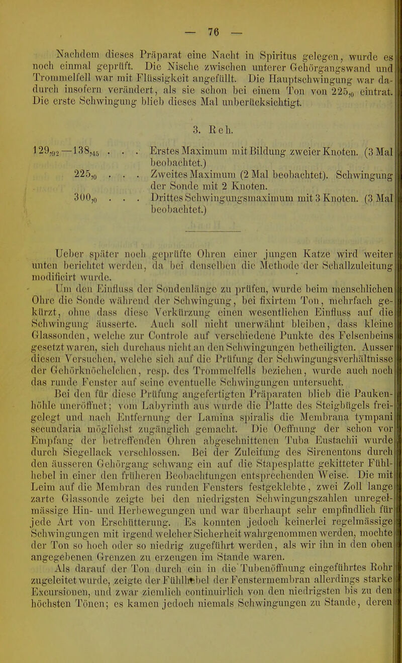 Nachdoni dieses Präparat eine Nacht in Spiritus gelegen, wurde es noch eininal geprüft. Die Nisclie zwisclien unterer Gehörgangswand und Troiuiuelfell war mit Flüssigkeit angefüllt. Die Hauptschwingung war da- durch insofern verändert, als sie schon bei einem Ton von 225,o eintrat. Die erste Schwingung blieb dieses Mal unberücksichtigt. 3. Keh. ^29,.j2—138,45 • • • Erstes ]\raximum mit Bildung zweier Knoten. (3 Mal beobachtet.) 225,0 . . . Zweites Maximum (2 I\Ial beobachtet). Schwingung der Sonde mit 2 Knoten. 3üO,o . . . Drittes Schwingungsmaximum mit 3 Knoten. (3 Mal beobachtet.) lieber später noch geprüfte Ohren einer j’ungen Katze wird weiter unten berichtet werden, da bei dcnscll)en die i\lethodc der Schallzuleitung modilicirt wurde. Um den Einfluss der Sondenlängc zu ])rüfen, wurde beim menschlichen Ohre die Sonde während der Schwingung, bei fixirtem Ton, mehrfach ge- kürzt, ohne dass diese Verkürzung einen wesentlichen Einfluss auf die Schwingung äussertc. Auch soll nicht unerwähnt bleiben, dass kleine Glassonden, Avelche zur Controle auf verschiedene Punkte des Felsenbeins gesetzt waren, sich durchaus nicht an den Schwingungen betheiligten. Ausser diesen Versuchen, welche sich auf die l’rüfuug der Schwingiiugsverhältnisse der Gehörknöchelchen, resj). des Trommelfells beziehen, wurde auch noch das runde Fenster auf seine eventuelle Schwingungen untersucht. Bei den für diese Brüfuiig angefertigten Präparaten blieb die Pauken- höhle uneröfliiet; vom Labyrinth aus wurde die Platte des Steigbügels frei- gelegt und nach l'hitfernung der Lamina spiralis die Membrana tympani secundaria möglichst zugänglich gemacht. Die Oelfnung der scheu vor Eni])fang der betreffenden Ohren abgeschnittenen Tuba Eustachii wurde durch Siegellack verschlossen. Bei der Zuleitung des Sirenentons durch den äusseren Gehörgang schwang ein auf die Stapesplatte gekitteter Fühl- hebel in einer den früheren Beobachtungen entsprechenden Weise. Die mit Leim auf die Mend)ran des runden Fensters festgeklebte, zwei Zoll lange zarte Glassonde zeigte bei den niedrigsten Schwingungszahlen unregel- mässige Hin- und Herbewegmigen und war überhaupt sehr empfindlich für jede Art von Erschütterung. Es konnten jedoch keinerlei regelmässige Schwingungen mit irgend welcher Sicherheit wahrgenommen werden, mochte der Ton so hoch oder so niedrig zugeführt werden, als wir ihn in den oben angegebenen Grenzen zu erzeugen im Stande waren. Als darauf der Ton durch ein in die Tubeuöffnung eingeführtes Rohr zugeleitet Avurde, zeigte der Fühlhtibel der Fenstermembran allerdings starke Excursionen, und ZAvar ziendich continuirlich von den niedrigsten bis zu den höchsten Tönen; es kamen jedoch niemals Schwingungen zu Stande, deren