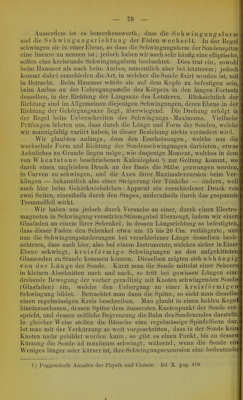 AusserdcMn ist es benierkcnswertli, dass die Scli wi n ü*iiii o-sfor m und die Scliwiiig-ungsrieiitung der Fäden wechselt, ln der Kegel schwingen sie in einer Ehene, so dass die Bchwingungsforrn der Sondenspitze eine lineare zu nennen ist; jedoch haben wir auch sehr häufig eine elliptische, selten eine kreisrunde Schwiiigungsforin beobachtet. Dies trat ein, sowohl beim Hammer als auch beim Ambos, namentlich aber bei letzterem; jedoch kommt dabei entschieden die Art, in welcher die Sonde fixirt worden ist, mit in Betracht. Beim Hammer würde sie auf dem Kopfe zu befestigen sein beim Ambos an der Uebergangsstelle des Körpers in den langen Fortsatz desselben, in der Richtung der Längsaxe des Letzteren. Kücksichtlieh der Richtung sind im Allgemeinen diejenigen Schwingungen, deren Ebene in der Richtuiiij der Gehörgangsaxe liegt, überwiegend. Die Drehuni? erfolg-t der Regel m beim Ueberschreiten des Schwingungs-Maximums. Vielfache Prüfungen lehrten uns. dass durch die Länge und Form der vSonden, welche wir mannigfaltig variirt haben. Beziehung nichts verändert wird. in dieser Wir glaubten anfangs, dass den Erscheinungen, welche uns die wechselnde Form und Richtung der Sondenschwingungen darbieten, etwas Aehnliches zu (irunde liegen möge, wie dasjenige Moment, welches in dem von Wh catstone beschriebenen Kaleidophon') zur Geltung kommt, wo durch einen ungleichen Druck an der Basis die Stäbe gez-wungen werden, in Curven zu schwingen, und die Axen ihrer Maximalexcursion beim Ver- klingen — bekanntlich also einer Steigerung der Tönhöhe — ändern, weil auch hier beim Gehörknöchelchen - Apparat ein verschiedener Druck vonj zwei Seiten, cinestheils durch den Sta}>es, anderntheils durch das gespamite Trommelfell wirkt. Wir haben uns jedoch durch Versuche an einer, durch einen Electro- magneten in SchwingungversetztenStimmgabel überzeugt, indem wir einen Glasfaden an einem ihrer Schenkel, in dessen Längsrichtung so befestigten, dass dieser Faden den Schenkel etwa um 15 bis 20 Cm. verlängerte, und nun die Schwingungsänderungen hei verschietlener Länge desselben beob- achteten, dass auch hier, also hei einem Instrumente, welches sicher in Einer Ebene sekwingt, k r e i s f ö r in i g e Schwingungen an den aufgekitteten Glassonden zu Stande kommen können. Diesellien zeigten sich abhängig von der Länge der Sonde. Kürzt man die Sonde mittelst einer Scheere in kleinen Abschnitten nach und nach, so tritt hei gewissen l^äugen eine drehende Bewegung der vorher geradlini mit Knoten schwingenden Sonde (Glasfaden) ein, welche den Uebergang zu einer kreisförmigen Schwingung bildet. Betrachtet man dann die Spitze, so sieht man dieselbf einen regelmässigen Kreis beschreiben. Man glaubt in einen hohlen Kege hiueinzuschauen, dessen Spitze dem äussersten Knotenpunkt der Sonde ent spricht, und dessen seitliche Begrenzung die Bahn desSoudenendes darstellt In gleicher Weise stellen die Bäusche eine regelmässige Spindelforra dar. Ist man mit der Verkürzung so weit vorgeschritten, dass in der Sonde kein Knoten mehr geliildet werden kann, so gibt es eineu Punkt, bis zu dessen Kürzung die Sonde ad maximum sclnvingt, während, wenn die Sonde ein Weniges länger otler kürzer ist, ihreSchwingungsexcursion eine bedeutende 1) Poggendorfs Annalen der Pliysik und Clienne. Bd X. pag. 470.