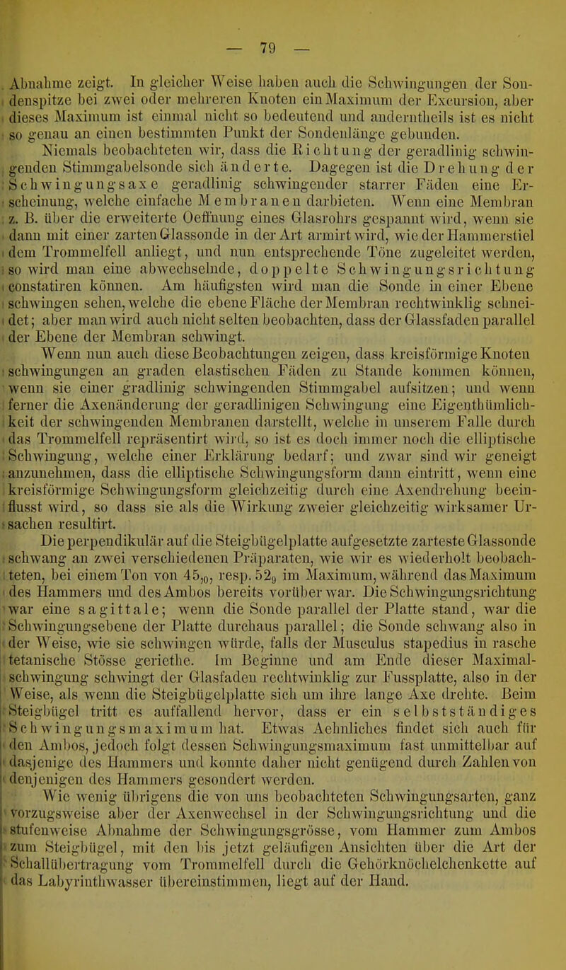 Abnalime zeigt. In gleicher Weise haben anch die Schwingungen der Sou- denspitze bei zwei oder nielireren Knoten einMaxiniuni der Excursion, aber dieses Maxinuini ist einmal nicht so bedeutend imd auderntheils ist es nicht so genau an einen bestimmten Punkt der Sondenlänge gebunden. Niemals beobachteten wir, dass die Eichtung der geradlinig schwin- genden Stimmgabelsonde sich ä n d e r t e. Dagegen ist die Dreh u n g d e r Schwiugungsaxe geradlinig schwingender starrer Fäden eine Er- scheinung, welche einfache Membrauen darbieten. Wenn eine Membran z. B. über die erweiterte Oeflhuug eines Glasrohrs gespannt wird, wenn sie dann mit einer zarten Glassonde in der Art armirtwird, wie der Hammerstiel . dem Trommelfell auliegt, und nun entsprechende Töne zugeleitet werden, ■ so wird mau eine abwechselnde, doppelte S c h w i n g u n g s r i c h t u n g I constatiren können. Am häufigsten wird man die Sonde in einer Ebene schwingen sehen, welche die ebene Fläche der Membran rechtwinklig sehnei- . det; aber man wird auch nicht selten beobachten, dass der Glassfaden parallel der Ebene der Membran schwingt. Wenn nun auch diese Beobachtungen zeigen, dass kreisförmige Knoten • Schwingungen an graden elastischen Fäden zu Stande kommen können, wenn sie einer gradlinig schwingenden Stimmgabel aufsitzen; und wenn ferner die Axenänderung der geradlinigen Schwingung eine Eigeuthümlich- keit der schwingenden Membranen darstellt, welche in unserem Falle durch das Trommelfell repräsentirt wij’d, so ist es doch immer noch die elliptische Schwingung, welche einer Erklärung bedarf; und zwar sind wir geneigt ; anzunehmen, dass die elliptische Schwingungsform dann eintritt, wenn eine kreisförmige Schwingungsform gleichzeitig durch eine Axendrehung beein- flusst wird, so dass sie als die Wirkung zweier gleichzeitig wirksamer Ur- ^ Sachen resultirt. Die perpendikulär auf die Steigbügelplatte aufgesetzte zarteste Glassonde schwang an zwei verschiedenen Präparaten, Avie wir es Aviederholt beobach- teten, bei einem Ton Amn 45,o, resp. 52g im Maximum, avährend das Maximum des Hammers und des Ambos bereits vorüber Avar. Die SchAvingungsrichtung war eine s a g i 11 a 1 e; Avenn die Sonde parallel der Platte stand, aa ar die ScliAAdngungsebeue der Platte durchaus parallel; die Sonde scliAvang also in der Weise, Avie sie scliAviugen Avürde, falls der Musculus stapedius in rasche tetanische Stösse geriethe. Im Beginne und am Ende dieser Maximal- sch Avinguug schAvingt der Glasfadeii rechtAvinklig zur Fussplatte, also in der Weise, als Avenn die Steigbügelplatte sich um ihre lange Axe drehte. Beim Steigbügel tritt es auffallend hervor, dass er ein selbstständiges 1 S c h Av i u g u n g s m a X i m u m hat. EtAvas Aehnliches findet sich auch für ! den And)os, Jedoch folgt dessen ScliAvingungsmaximum fast unmittelbar auf I' dasjenige des Hammers und konnte daher nicht genügend durch Zahlen von I' denjenigen des Hammers gesondert Averden. Wie Avenig ül)rigens die von uns beobachteten SchAvingungsarten, ganz ! vorzugsweise aber der AxeuAvechsel in der Schwingungsrichtung und die I stufenweise Alniahme der ScliAvingungsgrösse, vom Hammer zum Ambos I zum Steigbügel, mit den liis jetzt geläufigen Ansichten über die Art der f Schallübertragung vom Trommelfell durch die Gehörknöcheichenkette auf I das Labyrintlnvasser übereinstimmen, liegt auf der Hand.