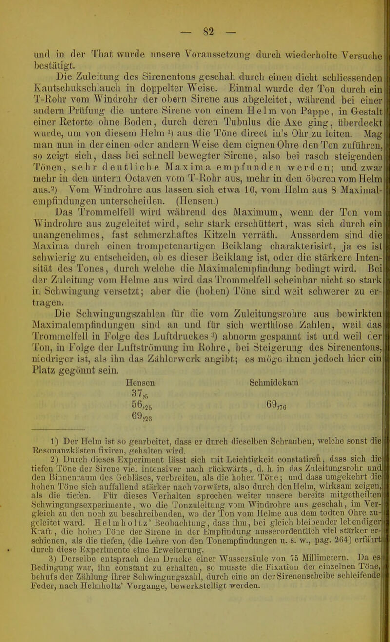 und in der That wurde unsere Voraussetzung durch wiederliolte Versuche bestätigt. Die Zuleitung des Sirenentons gesehah durch einen dicht schliessenden Kautschukschlauch in doppelter Weise. Einmal wurde der Ton durch ein] T-Rohr vom Windrohr der obern Sirene aus abgeleitet, während bei einer andern Prüfung die untere Sirene von einem Helm von Pappe, in Gestalt einer Retorte ohne Boden, durch deren Tubulus die Axe ging, überdeckt wurde, um von diesem Helm b aus die Töne direct in’s Ohr zu leiten. Mag man nun in der einen oder andern Weise dem eignen Ohre den Ton zuführen, so zeigt sich, dass bei schnell bewegter Sirene, also bei rasch steigenden Tönen, sehr deutliche M a x i m a empfunden werden; und zwar mehr in den untern Octaven vom T-Rohr aus, mehr in den oberen vom Helm aus.2) Vom Windrohre aus lassen sich etwa 10, vom Helm aus 8 Maximal- empfindungen unterscheiden. (Hensen.) Das Trommelfell wird während des Maximum, wenn der Ton vom Windrohre aus zugeleitet wird, sehr stark erschüttert, was sich durch ein unangenehmes, fast schmerzhaftes Kitzeln verräth. Ausserdem sind die Maxima durch einen trompetenartigen Beiklang charakterisirt, ja es ist schwierig zu entscheiden, ol) es dieser Beiklang ist, oder die stärkere Inten-t sität des Tones, durch w'elche die jMaximalempfiuduug bedingt wird. Bei| der Zuleitung vom Helme aus wird das Trommelfell scheinbar nicht so stark in Schwingung versetzt; aber die (hohen) Töne sind weit schwerer zu er-l tragen. Die Schwingungszahlen für die vom Zulcitungsrohre aus bewirkten^ Maximalemplindungen sind an und für sich werthlose Zahlen, weil das 'rrommclfell in Folge des Luftdruckes abnorm gespannt ist und weil der Ton, in Folge der Luftströmung im Rohre, bei Steigerung des Sirenentons, niedriger ist, als ihn das Zählcrwerk angiht; cs möge ihnen jedoch hier eint Platz gegönnt sein. Henseu Schmidekam '■i ^ >5 56,25 69,75 69 ’m 1) Dev Helm ist so gearbeitet, dass er durch dieselben Schrauben, M'elche sonst die Resonanzkästen fixiren, gehalten wird. 2) Durch dieses Experiment lässt sich mit Leichtigkeit constatireh , dass sich die) tiefen Töne der Sirene viel intensiver nach rückwärts, d. h. in das Zuleitungsrohr und: den Biunenraum des Gebläses, verbreiten, als die hohen Töne; und dass umgekehrt diei' hohen Töne sich auffallend stärker nach vorwärts, also durch den Helm, wirksam zeigen J als die tiefen. Für dieses Verhalten sj^rechen weiter unsere bereits mitgetheiltenj Schwingungsexperimente, wo die Tonzuleitung vom Windrohre aus geschah, im Ver gleich zu den noch zu beschreibenden, wo der Ton vom Helme aus dem todten Ohre zu-| L H e 1 m h 011 z ’ Beobachtung, dass ihm, bei gleich bleibender lebendigerl geleitet ward Kraft, die hohen Töne der Sirene in der Empfindung ausserordentlich viel stärker er schienen, als die tiefen, (die Lehre von den Tonempfindungen u. s. w., pag. 264) erfahr durch diese Experimente eine Erweiterung. 3) Derselbe entsprach dem Drucke einer Wassersäule von 75 Millimetern. Da es.* Bedingung war, ihn constant zu erhalten, so musste die Fixation der einzelnen Töne,I behufs der Zählung ihrer Schwingungszahl, durch eine an der Sirenenscheibe schleifendCp Feder, nach Helmholtz’ Vorgänge, bewerkstelligt werden. ;;