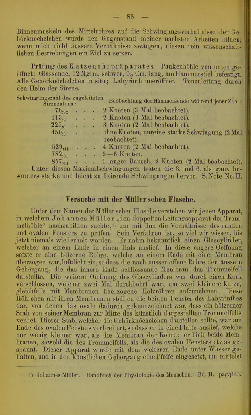 Binnenmuskeln des Mittelvohres auf die Schwingiingsverliältnisse der Gre- hörknöchelchen würde den Gegenstand meiner nächsten Arbeiten bilden, wenn mich nicht äussere Verhältnisse zwängen, diesen rein wissenschaft- lichen Bestrebungen ein Ziel zu setzen. Prüfung des K a t z e n o h r p r ä p a r a t e s. Paukenhöhle von unten ge- öffnet; Glassonde, 12Mgrm. schwer, 9,3 Cm. lang, am Hammerstiel befestigt. Alle Gehöi'knöchelchen in situ; Labyrinth uneröffuet. Tonzuleitung durch den Helm der Sirene. 450 jo Sch^vingung8zahU^^^ Beobachtung der Hammersonde während jener Zahl: 76,92 ... 2 Knoten (3 Mal beobachtet). 113,21 . . . 2 Knoten (3 Mal beobachtet). 225,0 ... 3 Knoten (2 Mal beobachtet). . . ohne Knoten, unreine starke Schwingung (2 Mal beobachtet). . . 4 Knoten (2 Mal beobachtet). . . 5—6 Knoten. 857,1., ... 1 langer Bausch, 2 Knoten (2 Mal beobachtet). Unter diesen Maximalschwingungen traten die 3. und 6. als ganz be- sonders starke und leicht zu fixirende Schwingungen hervor. S. Note No. II. 529 782 >41 >G1 Versuche mit der Müller’schen Flasche. Unter dem Namen der Müller’schen Flasche verstehen Avir jenen Apparat, in welchem Johannes Müller „den doppelten Leitungsapjiarat der Trom- melhöhle“ nachzubilden suchte,') um mit ibm die Verhältnisse des runden und ovalen Fensters zu prüfen. Sein Verfahren ist, so viel wir wissen, bis jetzt niemals wiederholt worden. Er nahm bekanntlich einen Glascylinder, welcher an einem Ende in einen Hals auslief. In diese engere Oeffnmig setzte er eine hölzerne Röhre, welche an einem Ende mit einer Membran überzogen war, luftdicht ein, so dass die nach aussen offene Röhre den äussern Gehörgang, die das innere Ende schliessende Membran das Trommelfell darstellte. Die weitere Oeffnung des Glascylinders Avar durch einen Kork verschlossen, welcher zwei Mal durchbohrt Avar, um zwei kleinere kurze, gleichfalls mit Membranen überzogene Holzröhren aufzunehmen. Diese Röhrchen mit ihren Membranen stellten die beiden Fenster des Labyrinthes dar, von denen das ovale dadurch gekennzeichnet Avai‘, dass ein hölzerner Stab von seiner Membran zur Mitte des künstlich dargestellten Trommelfells verlief. Dieser Stab, welcher die Gehörknöchelchen darstellen sollte, Avar am Ende des ovalen Fensters verbreitert, so dass er in eine Platte auslief, welche nur Aveuig kleiner Avar, als die Membran der Röhre; er hielt beide Mem- branen, soAvohl die des Trommelfells, als die des ovalen Fensters etAvas ge- spannt. Dieser Apparat wurde mit dem weiteren Ende unter Wasser ge- halten, und in den künstlichen Gehörgang eine Pfeife eingesetzt, um mittelst 1) Johannes Müller. Handbuch der Physiologie des Menschen. Bd. II. pag.)|'4-I3.