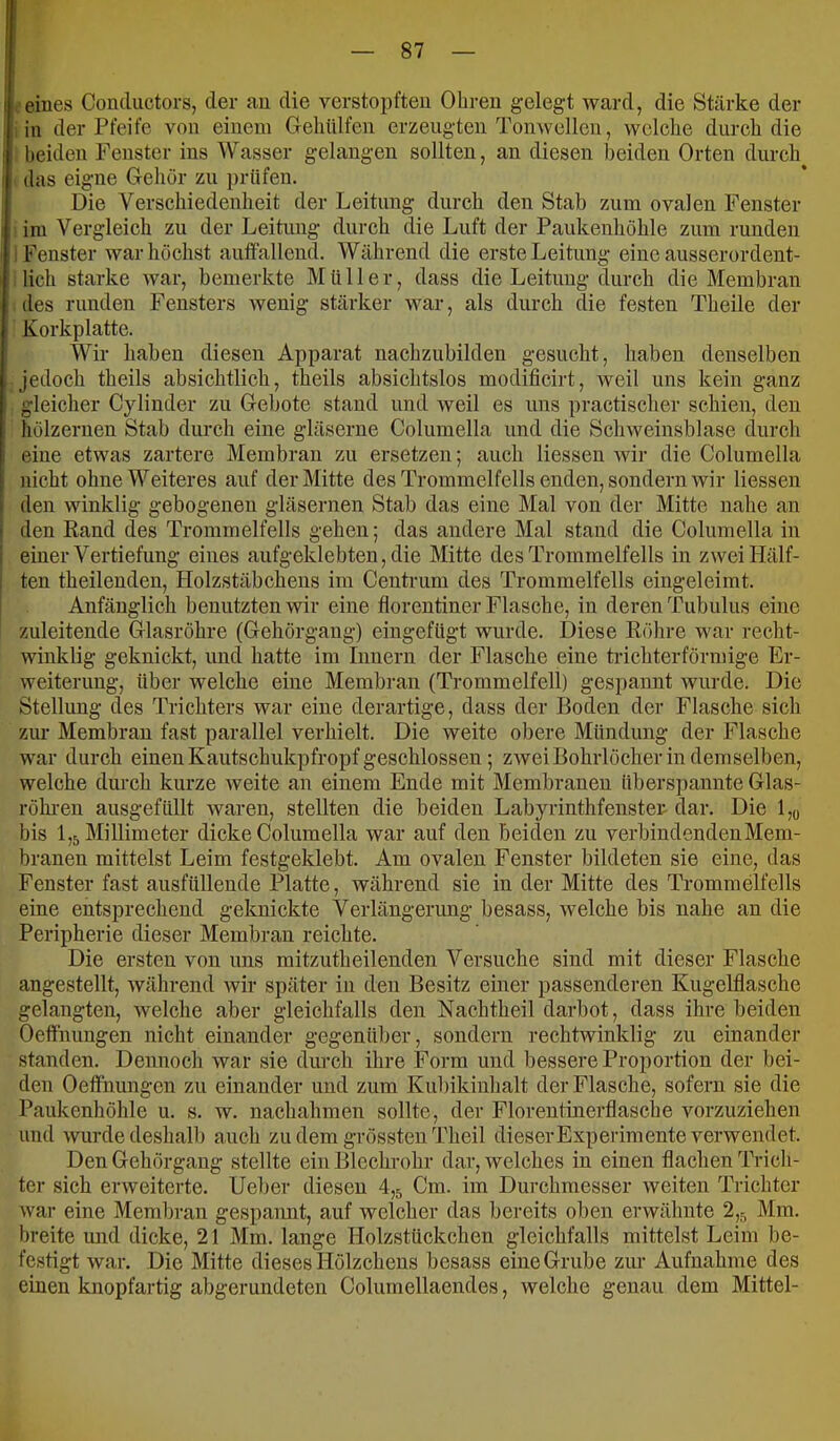 I eines Condiictors, der au die verstopften Ohren gelegt ward, die Stärke der in der Pfeife von einem Gelittlfen erzeugten Tonwellcn, welche durch die I beiden Fenster ins Wasser gelangen sollten, an diesen beiden Orten durch i das eigne Grehor zu })rttfen. ! Die Verschiedenheit der Leitung durch den Stab zum ovalen Fenster im Vergleich zu der Leitung durch die Luft der Paukenhöhle zum runden i Fenster war höchst auffallend. Während die erste Leitung eine ausserordent- lich starke Avar, bemerkte Müller, dass die Leitung durch die Membran des runden Fensters wenig stärker war, als durch die festen Theile der Korkplatte. Wir haben diesen Apparat nachzubilden gesucht, haben denselben Jedoch theils absichtlich, theils absichtslos modificirt, Aveil uns kein ganz ' gleicher Cylinder zu Oebote stand und Aveil es uns practischer schien, den hölzernen Stab durch eine gläserne Columella und die Schaveinsblase durch eine etwas zartere Membran zu ersetzen; auch Hessen Avir die Columella nicht ohne Weiteres auf der Mitte des Trommelfells enden, sondern Avir Hessen I den Avinklig gebogenen gläsernen Stab das eine Mal von der Mitte nahe an I den Rand des Trommelfells gehen; das andere Mal stand die Columella in I einer Vertiefung eines aufgeklebten, die Mitte des Trommelfells in zAveiHälf- : ten theilenden, Holzstäbchens im Centrum des Trommelfells eingeleimt. Anfänglich benutzten Avir eine florentiner Flasche, in deren Tubulus eine zuleitende Olasröhre (Gehörgang) eingefügt wurde. Diese Röhre war recht- winklig geknickt, und hatte im Innern der Flasche eine trichterförmige Er- weiterung, über welche eine Membran (Trommelfell) gespannt Avurde. Die Stellung des Trichters war eine derartige, dass der Boden der Flasche sich zur Membran fast parallel verhielt. Die Aveite obere Mündung der Flasche war durch einen Kautschukpfropf geschlossen; ZAveiBohrlöcber in demselben, welche durch kurze Aveite an einem Ende mit Membranen überspannte Glas- röhi’en ausgefüllt Avaren, stellten die beiden Labyrinthfenster dar. Die l,o bis 1,5 Millimeter dicke Columella war auf den beiden zu verbindenden Mem- branen mittelst Leim festgeklebt. Am ovalen Fenster bildeten sie eine, das Fenster fast ausfüllende Platte, während sie in der Mitte des Trommelfells eine entsprechend geknickte Verlängerung besass, av eiche bis nahe an die Peripherie dieser Membran reichte. Die ersten von uns mitzutheilenden Versuche sind mit dieser Flasche angestellt, Avährend Avir später in den Besitz einer passenderen KugeUlasche gelangten, welche aber gleichfalls den Nachtheil darbot, dass ihre beiden Oeffhungen nicht einander gegenüber, sondern rechtwinklig zu einander standen. Dennoch Avar sie durch ihre Form und bessere Proportion der bei- den Oeffnungen zu einander und zum Kubikinhalt der Flasche, sofern sie die Paukenhöhle u. s. av. nachahmen sollte, der Florentinerflasclie vorzuziehen und Avurde deshalb anch zu dem grössten Theil dieser Experimente verwendet. Den Gehörgang stellte ein Blechrohr dar, Avelches in einen flachen Trich- ter sich ei-Aveitcrte. Ueljer diesen 4,5 Cm. im Durchmesser Aveiten Trichter Avar eine Meml)ran gespaimt, auf welcher das bereits oben erwähnte 2,5 Mm. breite und dicke, 21 Mm. lange Holzstückchen gleichfalls mittelst Leim be- fesHgt Avar. Die Mitte dieses Hölzchens besass eine Grube zur Aufnahme des einen knopfartig abgerundeten Columellaendes, Avelche genau dem Mittel-