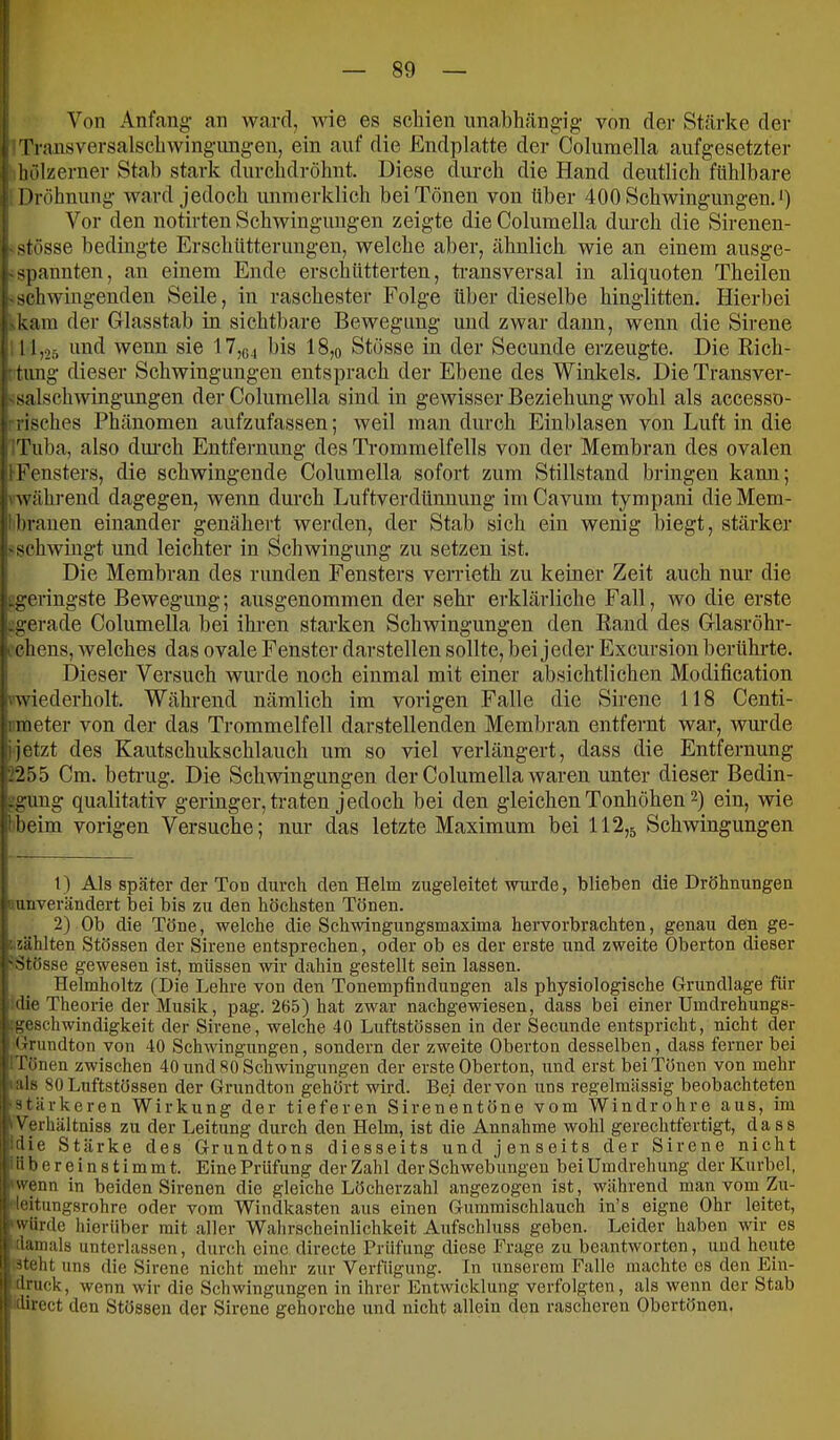 I Von Anfang' an ward, wie es schien imahhängig von der Stärke der ■ Traasversalschwingungen, ein auf die Endplatte der Columella aufgesetzter hölzerner Stab stark durclidröhnt. Diese durch die Hand deutlich fühlbare Dröhnuug ward jedoch unnierklich bei Tönen von über 400 Schwingungen.*) Vor den notirten Schwingungen zeigte die Columella durch die Sirenen- -stösse bedingte Erschütterungen, welche aber, ähnlich wie an einem ausge- ~spannten, an einem Ende erschütterten, ti'ansversal in aliquoten Theilen -schwingenden Seile, in raschester Folge Überdieselbe hinglitten. Hierbei -kam der Glasstab in sichtbare Bewegung und zwar dann, wenn die Sirene , 11,25 und wenn sie 17,ß4 bis 18,o Stösse in der Secunde erzeugte. Die Kich- •timg dieser Schwingungen entsprach der Ebene des Winkels. DieTransver- ssalschwingungen der Columella sind in gewisser Beziehung wohl als accesso- risches Phänomen aufzufassen; weil man durch Einhlasen von Luft in die Tuba, also dm'ch Entfernung des Trommelfells von der Membran des ovalen iFensters, die schwingende Columella sofort zum Stillstand bringen kann; \ während dagegen, wenn durch Luftverdünnung im Cavum tympani die Mem- !brauen einander genähert werden, der Stab sich ein wenig biegt, stärker «schwingt und leichter in Schwingung zu setzen ist. Die Membran des runden Fensters verrieth zu keiner Zeit auch nur die ^geringste Bewegung; ausgenommen der sehi' erklärliche Fall, wo die erste ^gerade Columella bei ihren starken Schwingungen den Rand des Glasröhr- V chens, welches das ovale Fenster darstellen sollte, hei jeder Excursion berührte, i Dieser Versuch wurde noch einmal mit einer absichtlichen Modification v'wiederholt. Während nämlich im vorigen Falle die Sirene 118 Centi- imeter von der das Trommelfell darstellenden Membran entfernt war, wurde ;ijetzt des Kautschukschlauch um so viel verlängert, dass die Entfernung '2255 Cm. betrug. Die Schwingungen der Columella waren unter dieser Bedin- -gung qualitativ geringer, traten jedoch hei den gleichen Tonhöhen 2) ein, wie Ibeim vorigen Versuche; nur das letzte Maximum bei 112,5 Schwingungen 1) Als später der Ton durch den Helm zugeleitet wurde, blieben die Dröhnungen ’iunverändert bei bis zu den höchsten Tönen. 2) Ob die Töne, welche die Schwingungsmaxima hervorbrachten, genau den ge- ^ iählten Stössen der Sirene entsprechen, oder ob es der erste und zweite Oberton dieser 'Stösse gewesen ist, müssen wir dahin gestellt sein lassen. Helmholtz (Die Lehre von den Tonempfindungen als physiologische Grundlage für die Theorie der Musik, pag. 265) hat zwar nachgewiesen, dass bei einerUmdrehungs- ^geschwindigkeit der Sirene, welche 40 Luftstössen in der Secunde entspricht, nicht der ’ Grundton von 40 Schwingungen, sondern der zweite Oberton desselben, dass ferner bei ! Tönen zwischen 40 und 80 Schwingungen der erste Oberton, und erst bei Tönen von mehr ials 80 Luftstössen der Grundton gehört wird. Bei der von uns regelmässig beobachteten •stärkeren Wirkung der tieferen Sirenentöne vom Windrohre aus, im Werhältniss zu der Leitung durch den Helm, ist die Annahme wohl gerechtfertigt, dass Idie Stärke des Grundtons diesseits und jenseits der Sirene nicht ! übereinstimmt. Eine Prüfung der Zahl der Schwebungen bei Umdrehung der Kurbel, ^'wenn in beiden Sh'enen die gleiche Löcherzahl angezogen ist, während manvom Zu- !• leitungsrohre oder vom Windkasten aus einen Gummischlauch in’s eigne Ohr leitet, ^würde hierüber mit aller Wahrscheinlichkeit Aufschluss geben. Leider haben wir es H damals unterlassen, durch eine directe Prüfung diese Frage zu beantworten, und heute läteht uns die Sirene nicht mehr zur Verfügung. In unserem Falle machte es den Ein- pdruck, wenn wir die Schwingungen in ihrer Entwicklung verfolgten, als wenn der Stab I direct den Stössen dev Sirene gehorche und nicht allein den rascheren Obertönen.