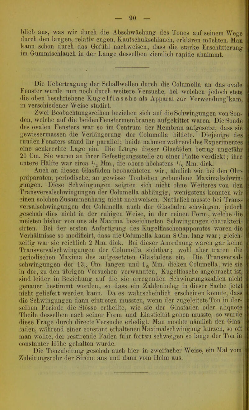 blieb aus, was wir durch die Abscliwächung des Tones auf seinem Wege durch den langen, relativ engen, Kautschuksclilauch, erklären inöchteu. Man kann schon durch das Gefühl nachweisen, dass die starke Erschütterung im Gummischlauch in der Länge desselben ziemlich rapide abuimmt. Die Uebertragung der Schallwellen durch die Columella an das ovale Fenster wurde nun noch durch weitere Versuche, bei welchen jedoch stets die oben beschriebene Kugel flasche als Apparat zur Verwendung’kam, in verschiedener Weise studirt. Zwei Beobachtungsreihen beziehen sich auf die Schwingungen von Son- den, welche auf die beiden Fenster membranen aufgekittet waren. Die Sonde des ovalen Fensters war so im Centrum der Membran aufgesetzt, dass sie gewissermassen die Verlängerung der Columella bildete. Diejenige des runden Fensters stand ihr parallel; beide nahmen während des Experimentes eine senkrechte Lage ein. Die Länge dieser Glasfäden betimg ungefähr 20 Cm. Sie waren an ihrer Befestigungsstelle zu einer Platte verdickt; ihre untere Hälfte war circa '/a Mm., die obere höchstens ‘/g Mm. dick. Auch an diesen Glasfäden beobachteten wir, ähnlich Avie bei den Ohr- präparaten, periodische, an gewisse 'Fonhöhen gebundene Maximalschwin- gungen. Diese Schwingungen zeigten sich nicht ohne Weiteres von den Transversalschwingungen der Columella abhängig, wenigstens konnten wir einen solchen Zusammenhang nicht nachweisen. Natürlich musste bei Trans- versalschwingungcn der Columella auch der Glasfaden schwingen, jedoch geschah dies nicht in der ruhigen Weise, in der reinen Form, welche die meisten bisher von uns als Maxima bezeichnetcn Schwingungen charakteri- sirten. Bei der ersten Anfertigung des Kugelflaschenapparates waren die Verhältnisse so modificirt, dass die Columella kaum 8 Cm. lang war; gleich- zeitig war sie reichlich 2 Mm. dick. Bei dieser Anordnung waren gar keine Transversalschwingungen der Columella sichtbar; wohl aber traten die periodischen Maxima des aufgesetzten Glasfadcns ein. Die Transversal- schwingungen der 13,8 Cm. langen und 1,5 Mm. dicken Columella, wie sie in der, zu eleu übrigen Versuchen verwandten, Kugelflasche angebracht ist, sind leider in Beziehung auf die sie erregenden Schwinguugszahlen nicht genauer bestimmt worden, so dass ein Zahleiibeleg in dieser Sache jetzt nicht geliefert werden kann. Da es wahrscheinlich erscheinen konnte, dass die Schwingungen dann eiutreteu mussten, wenn der zugeleitete Ton in der- selben Periode die Stösse ertheilte, wie sie der Glasfadeii oder aliquote Tbeile desselben nach seiner Form und Elastieität geben musste, so wurde diese Frage durch directe Versuche erledigt. Man mochte nämlich den Glas- faden, während einer constaut erhaltenen Maximalschwingung kürzen, so oft man wollte, der restirende Faden fuhr fort zu schAveigen so lange der Ton in constanter Höhe gehalten wurde. Die Tonzuleitung geschah auch hier in zweifacher Weise, ein Mal vom Zuleitungsrohr der Sirene aus und dann vom Helm aus.
