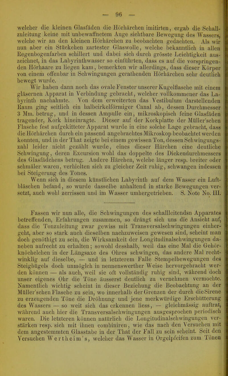 welcher die kleinen Glasfäclen die Hörliärclien imitirten, ergab die Scball- zuleitung keine mit unbewaöhetem Auge sichtbare Bewegung des Wassers, welche wir an den kleinen Hörhärchen zu beobachten gedachten. Als wir nun aber ein Stückchen zartester Glaswolle, welche bekanntlich in allen Regenbogenfarben schillert und dabei sich durch grösste Leichtigkeit aus- zeichnet, in das Labyrinthwasser so eiuführten, dass es auf die vorspringen- den Hörhaare zu liegen kam, bemerkten wir allerdings, dass dieser Körper von einem oflfeubar in Schwingungen gerathenden Hörhärchen sehr deutlich bewegt wurde. Wir haben dann noch das ovale Fenster unserer Kugelflasche mit einem gläsernen Apparat in Verbindung gebracht, welcher vollkommener das La- byrinth nachahmte. Von dem‘ erweiterten das Vestibulum darstellenden Raum ging seitlich ein halbcirkelförmiger Canal ab, dessen Durchmesser 3 Mm. betrug, und in dessen Ampulle ein, mikroskopisch feine Glasfäden tragender, Kork hineinragte. Dieser auf der Korkplatte der Müller’schen Flasche fest aufgekitteter Apparat wurde in eine solche Lage gebracht, dass die Hörhärchen durch ein passend angebrachtes Mikroskop beobachtet werden konnten, und in der That zeigte bei einem gewissen Ton, dessen Schwiugungs- zahl leider nicht gezählt wurde, eines dieser Härchen eine deutliche Schwingung, dej’en Excursion wohl das doppelte des Dickendurchmessers des Glasfädchens betrug. Andere Härchen, welche länger resp. breiter oder schmäler waren, verhielten sich zu gleicher Zeit ruhig, schwangen indessen bei Steigerung des 'i'ones. Wenn sich in diesem künstlichen Labyrinth auf dem Wasser ein Luft- bläschen befand, so wumle dasselbe anhaltend in starke Bewegungen ver- setzt, auch wohl zerrissen und im Wasser umhergetriebeu. S. Kote No. HI. Fassen wir nun alle, die Schwingungen des schalllciteudsn Apparates betreftenden, Erfahrungen zusammen, so drängt sich uns die Ansicht auf, dass die Tonzuleitung zwar gewiss mit Transversalschwingungeu eiuher- geht, aber so stark auch dieselben nachzuweisen gewesen sind, scheint man doch genöthigt zu sein, die Wirksamkeit der Longitudinalschwingungen da- neben aufrecht zu erhalten; sowohl desshalb, weil das eine Mal die Gehör- knöchelchen in der Längsaxe des Ohres schwingen, das andere Mal recht- winklig auf dieselbe, — und in letzterem Falle Stempelbewegungen des Steigbügels doch unmöglch in nenuenswerther Weise hervorgebracht wer- den können — als auch, weil sie oft vollständig ruhig sind, während doch unser eigenes Ohr die Töne äusserst deutlich zu vernehmen vermochte. Namentlich wichtig scheint in dieser Beziehung die Beobachtung au der Müller’schen Flasche zu sein, wo innerhalb der Grenzen der durch dieSirene zu erzeugenden Töne die Dröhuung und jene merkwürdige Erschütterung des Wassers — so weit sich das erkennen liess, — gleichmässig auftrat, während auch hier die Transversalschwingungeu ausgesprochen periodisch waren. Die letzteren können natürlich die Longitudinalschwingungen ver- stärken resp. sich mit ihnen combinireu, wie das nach den Versuchen mit dem angestemmten Glasstabe in der That der Fall zu sein scheint. Seit den Versuchen Wertheim’s, welcher das Wasser in Orgelpfeifen zum Tönen