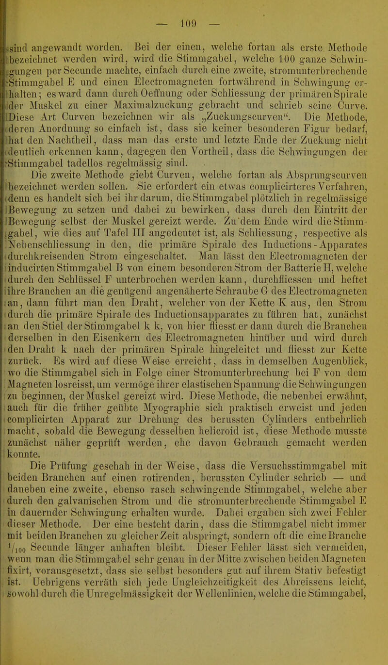 >siii(l angewandt worden. Bei der einen, welche fortan als erste Methode bezeichnet werden wird, wird die Stimmgabel, Avelche 100 ganze Schwin- .gnngen perSecunde machte, einfach durch eine zAveite, stromunterbrechende 'Stimmgabel E und einen Electromagneten fortwährend in Schwingung er- halten; esAvard dann durch Oetfnimg oder Schliessung der primären Spirale der Muskel zu einer Maximalzuckung gebracht und schrieb seine Curve. ! Diese Art Curven bezeichnen wir als „Zuckungscurven“. Die Methode, (deren Anordnung so einfach ist, dass sie keiner besonderen Figur bedarf, hat den Nachtheil, dass man das erste und letzte Ende der Zuckung nicht (deutlich erkennen kann, dagegen den Vortheil, dass die Schwingungen der .'Stimmgabel tadellos regelmässig sind. Die zweite Methode giebt Curven, welche fortan als Absprungscurven bezeichnet Averdeii sollen. Sie erfordert ein etwas complicirteres Verfahren, 'denn es handelt sich bei ihr darum, dieStimmgabel plötzlich in regelmässige iBcAvegung zu setzen und dabei zu bewirken, dass durch den Eintritt der IBeweguug selbst der Muskel gereizt werde. Zu‘dem Ende wird dieStimm- .gabel, Avie dies auf Tafel III angedeutet ist, als Schliessung, respective als Nebenschliessung in den, die primäre Spirale des Inductions - Apparates ' durchkreisenden Strom eingeschaltet. Man lässt den Electromagneten der inducirten Stimmgabel B von einem besonderen Strom der Batterie H, Avelche durch den Schlüssel F unterbrochen Averden kann, durchlliessen und heftet : ihre Branchen an die genügend angenäherte Schraube G des Electromagneten an, dann führt man den Draht, Avelcher von der Kette K aus, den Strom durch die primäre Spirale tles Inductionsapparates zu führen hat, zunächst an den Stiel der Stimmgabel k k, von hier fliessterdann durch die Branchen derselben in den Eisenkern des Electromagneten hinüber und Avird durch den Draht k nach der primären Spirale hingeleitet und fliesst zur Kette zurück. Es Avird auf diese Weise erreicht, dass in demselben Augenblick, Avo die Stimmgabel sich in Folge einer Stromunterbrechung hei F von dem Magneten losreisst, um vermöge ihrer elastischen Spannung die ScliAvinguugen zu beginnen, der Muskel gereizt Avird. Diese Methode, die nebenbei erAvähut, auch für die früher geübte Myographie sich praktisch erAveist und jeden complicirten Apparat zur Drehung des berussteii Cylinders entbehrlich macht, sobald die Bewegung desselben helicroid ist, diese Methode musste zunächst näher geprüft Averdeii, ehe davon Gebrauch gemacht Averden konnte. Die Prüfung geschah in der Weise, dass die Versuchsstimmgabel mit beiden Branchen auf einen rotirenden, berussten Cylinder schrieb — und daneben eine zweite, ebenso rasch schwingende Stimmgabel, Avelche aber durch den galvanischen Strom und die stromunterbrecheude Stimmgabel E in dauernder Schwiugimg erhalten wurde. Dabei ergaben sich zAvei Fehler dieser Methode. Der eine besteht darin, dass die Stimmgabel nicht immer mit beiden Branchen zu gleicher Zeit abspringt, sondern oft die eine Branche '/joo Secunde länger anhaften bleibt. Dieser Fehler lässt sich vermeiden, Avenn man die Stimmgabel sehr genau in der Mitte ZAvischen beiden Magneten fixirt, vorausgesetzt, dass sie selbst besonders gut auf ihrem Stativ befestigt j ist. Uebrigens verräth sich jede Ungleichzeitigkeit des Abreissens leicht, soAvohl durch die Unregelmässigkeit der Wellenlinien, Avelche die Stimmgabel,