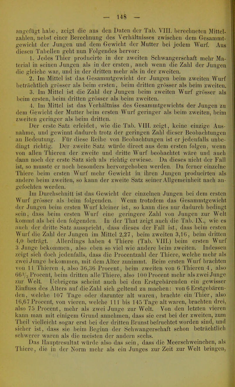 angefligt habt), zeigt die aus den Daten der Tab. VIII. berechneten Mittel- zahlen, nelrst einer Berechnung des Yei-hältnisses zwischen dem Ge.samnit- gewicht der Jungen und dem Gewicht der Mutter bei jedem Wurf. Aus diesen Tabellen geht nun Folgendes hervor: 1. Jedes Thier producirte in der zweiten Schwangerschaft mehr Ma- terial in seinen Jungen als in der ersten, auch wenn die Zahl der Jungen die gleiche war, und in der dritten mehr als in der zweiten. 2. Im Mittel ist das Gesammtgew'icht der Jungen heim zweiten Wurf beträchtlich grösser als beim ersten, beim dritten grösser als beim zweiten. 3. Im Mittel ist die Zahl der Jungen beim zweiten Wurf grösser als heim ersten, beim dritten grösser als beim zweiten. 4. Ini Mittel ist das Verhältniss des Gesammtgewdehts der Jungen zu dem Gewicht der Mutter beim ersten Wurf geringer als beim zw'eiten, beim zweiten geidnger als beim dritten. Der erste Satz erleidet, wie die Tab. VIII. zeigt, keine einzige Aus- nahme, und gew innt dadurch trotz der gejüngen Zahl dieser Beobachtungen an Bedeutung. Für diese Beihe von Beobachtungen ist er jedenfalls unbe- dingt richtig. Der zw'eite Satz w’ürde direct aus dem ersten folgen, wenn von allen Thieren der zweite und dritte Wurf beobachtet wäre und auch dann noch der erste Satz sich als richtig erwdese. Da dieses nicht der Fall ist, so musste er noch hesonders hervorgehoben w'erden. Da ferner einzelne Thicre beim ersten Wurf mehr Gewicht in ihren Jungen yn-oducirten als andere beim zweiten, so kann der zw eite Satz seiner Allgemeinheit nach an- gefochten werden. Ini Durclischnitt ist das Gew'icht der einzelnen Jungen bei dem ersten Wurf grösser als heim folgenden. Wenn trotzdem das Gesamintgewicht der Jungen beim ersten Wurf kleiner ist, so kann dies nur dadurch bedingt sein, (I a.ss heim ersten Wurf eine geringere Zahl von Jungen zur Welt In der That zeigt auch die Tab. IX., wie es kommt als bei den folgenden aticli der dritte Satz ausspricht, dass dieses der Fall ist, dass heim ersten Wurf die Zahl der Jungen im Mittel 2,27, beim zweiten 3,1 G, beim dritten 4,0 beträgt. Allerdings haben 4 Thiere (Tab. VIII.) beim ersten Wurf 3 Junge liekonimen, also eben so viel wie andere beim zweiten. Indessen zeigt sich doch jcdenfalhs, dass die Procentzahl der Thiere, welche mehr als zw ei Junge hekoimnen, mit dem Alter zuniinmt. Beim ersten Wurf brachten von 1 I Tliicren 4, also 3G,3G Procent, beim zweiten von 6 'l'hieren 4, also GG'^/s Procent, heim dritten alle Thiere, also 100 Procent mehr als zwei Junge zur Welt, (lebrigens scheint auch bei den Erstgebärenden ein gewisser Einliuss des Alters auf die Zahl sich geltend zu machen: von G Erstgebären- den, welche 107 Tage oder darunter alt wmren, brachte ein Thier, also IG,G7 Procent, von vieren, w'elche 111 bis 145 Tage alt waren, brachten drei, also 75 Procent, mehr als zw^ei Junge zur Welt. Von den letzten vieren kann man mit einigem Grund annehmen, dass sie erst hei der zweiten, zum 'riieil vielleicht sogar erst bei der dritten Brunst befruchtet worden sind, und sicher ist, dass sie beim Beginn der Schwangerschaft schon beträchtlich sclnverer waren als die meisten der andern sechs. Das Hauy)tresultat würde also das sein, dass die Meerschweinchen, als Thiere, die in der Norm mehr als ein Junges zur Zeit zur Welt bringen.