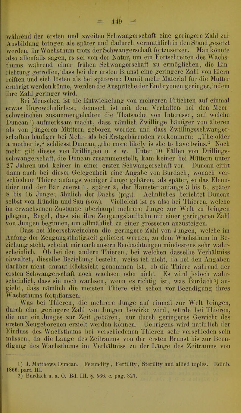 149 wälireiui der ersten und zweiten Scliwangerschaft eine geringere Zahl zur Ausbildung bringen als später und dadurcb veruuitblicb in den Stand gesetzt werden, ihr Wacbstlmin trotz der Scbwangerscbaft fortzusetzeu. Man könnte also allenfalls sagen, es sei von der Natur, um ein Fortscbreiten des Wacbs- tbums während einer frühen Schwangerschaft zu ermöglichen, die Ein- richtung getroffen, dass bei der ersten Brunst eine geringere Zahl von Eiern reiften und sieh lösten als bei späteren: Damit mehr Material für die Mutter erübrigt werden könne, werden die Ansprüche der Embryonen geringer, indem ihre Zahl geringer wird. Bei Menschen ist die Entwickelung von mehreren Früchten auf einmal etwas Ungewöhnliches; dennoch ist mit dem Verhalten bei den Meer- schweinchen zusammengehalten die Thatsache von Interesse, auf welche Duncan') aufmerksam maeht, dass nämlich Zwillinge häufiger von älteren als von jüngeren Müttern geboren werden und dass ZwillTngsschwanger- schaften häutiger bei Mehr- als bei Erstgebärenden Vorkommen: „'l’he older a mother is,“ schliesst Duncan, „the more likely is she to havetwins.“ Noch mehr gilt dieses von Drillingen u. s. w. Unter 10 Fällen von Drillings- schwangerschaft, die Duncan zusammeustellt, kam keiner bei Müttern unter 27 Jahren und keinei' in einer ersten Schwangerschaft vor. Duncan citirt dann auch bei dieser Gelegenheit eine Angabe von Burdach, wonach ver- schiedene Thiere anfangs weniger Junge gebären, als s})äter, so das Elenn- thier und der Bär zuerst 1, später 2, der Hamster anfangs 3 bis 6, si)äter 8 bis 16 Junge; ähnlich der Dachs (pig.). Aehnliches berichtet Duncan selbst von Hündin und Sau (sow). Vielleicht ist es also bei Thiereu, welche im erwachsenen Zustande überhaupt mehrere Junge zur Welt zu bringen pflegen, Regel, dass sie ihre Zeugungslaufbahn mit einer geringeren Zahl von Jungen beginnen, um allmählich zu einer grösseren anzusteigen. Dass bei Meerschweinchen die geringere Zahl von Jungen, welche im Anfang der Zeugungsthätigkeit geliefert werden, zu dem Wachsthum in Be- ziehung steht, scheint mir nach unsern Beobachtungen mindestens sehr wahr- scheinlich. Ob bei den andern Thieren, bei welchen dasselbe Verhältniss obwaltet, dieselbe Beziehung besteht, weiss ich nicht, da bei den Angaben darüber nicht darauf Rücksicht genommen ist, ob die Thiere während der ersten Schwangerschaft noch wachsen oder nicht. Es wird jedoch wahr- scheinlich, dass sie noch wachsen, wenn es richtig ist, was Burdach 2) an- giebt, dass nämlich die meisten Thiere sich schon vor Beendigung ihres Wachsthums fortpflanzen. AVas bei Thieren, die mehrej'e Junge auf einmal zur Welt bringen, durch eine geringere Zahl von Jungen bewirkt wird, würde bei Thieren, die nur ein Junges zur Zeit gebären, nur durch geringeres GeAvicht des ersten Neugeborenen erzielt werden können. Uebrigens wird natürlich der Einfluss des Waclisthums bei verschiedenen Thieren sehr verschieden sein müssen, da die Länge des Zeitraums von der ersten Brunst bis zur Been- digung des Wachsthums im Verhältniss zu der Länge des Zeitraums voii 1) J. Matthews Duncan. Fecundity, Fertility, Sterility and allied topics. Edinb. 1866. part. 111.