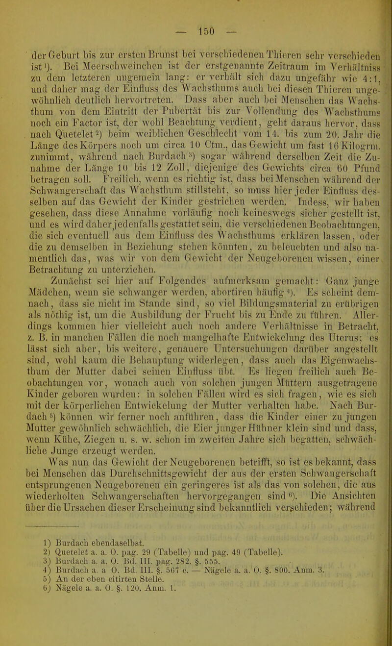 der Geburt bis /Air ersten Brunst liei verschiedenen Tliieren selir verscliieden ist)- Bei Meerschweinchen ist der erstgenannte Zeitrnum ini Verliältniss /u dem letzteren ungemein lang: er verhält sicli dazu ungefähr wie 4:1, und daher mag der Einfluss des Waclistluuns aucli bei diesen Thieren unge- wöhnlich deutlich hervortreten. Dass aber aucli bei Menschen das Wachs- thum von dem Eintritt der Pubertät bis zur '\'ollendung des Wachsthums noch ein Factor ist, der wohl Beachtung verdient, geht daraus hervor, dass nach Quetelet^) beim Aveiblichen Geschleclit vom 14. bis zum 20. Jalir die Länge des Körpers noch um circa 10 Ctm., das Gewicht um fast lOKilogrm. zunimmt, Avährend nach Burdach •*) sogar während derselben Zeit die Zu- nahme der Länge 10 bis 12 Zoll, diejenige des GeAvichts circa GO Pfund betragen soll. Freilich, Avenn es richtig ist, dass bei Menschen Avährcnd der SchAvangerschaft das Wachsthum stillsteht, so muss hier jeder Einfluss des- selben auf das GcAvicht der Kinder gestrichen Averden. Indess, Avir haben gesehen, dass diese Annahme A'orläutig noch keinesAvegs sicher gestellt ist, und es Avirddahcrjedenfalls gestattet sein, die verschiedenen Beobachtungen, die sich eventuell aus dem Eintlu.ss des Wachsthums erklären lassen, oder die zu demselben in Beziehung stehen könnten, zu beleuchten und also na- mentlich das, Avas Avir von dem GcAvicht der Keugeborenen Avissen, einer Betrachtung zu unterziehen. Zunächst sei hier auf Folgeudcs aufmerksam gemacht: Ganz junge Mädchen, Avenn sie scliAvangcr Averden, abortiren häutig '). Es scheint dem- nach, dass sie nicht im Stande sind, so viel Bildiiiigsmaterial zu erübrigen als nöthig ist, um die Ausbildung der Frucht bis zu Ihide zu führen. Aller- dings kommen hier vielleicht auch noch andere Verhältni.sse in Betracht, z. B. in manchen Pälleii die noch mangelhafte EiitAvickelung des Uterus; es lässt sich aber, bis Aveitere, genauere Untersuchungen darüber angestclit sind, Avohl kaum die Behaujitung Aviderlegen, dass auch das Eigenwachs- thum der Mutter dabei seinen Eiiilluss übt. Es liegen freilich auch Be- obachtungen vor, Avonach auch von solchen jungen Müttern ausgetragene Kinder geboren Avurden: in .solchen Fällen Avird es sich fragen, Avie es sich mit der körperlichen EntAvickelung der Mutter verhalten habe. Nach Bur- dach*) können Avir ferner noch anführen, dass die Kinder einer zu jungen Mutter geAvöhulich schAvächlich, die Eier junger Hühner klein sind und dass, Avenu Kühe, Ziegen u. s. av. schon im zAveiten Jahre sich begatten, schAväch- liche Junge erzeugt Averden. Was nun das GcAvicht der Neugeborenen betrifft, so ist es bekannt, dass bei Menschen das DurchschnittsgeAvicht der aus der ersten .ScliAvangerschaft entsprungenen Neugeborenen ein geringeres ist als das von solchen, die aus Aviederholten SchAvangerschaften hervorgegaugen sind *). Die Ansichten über die Ursachen dieser Erscheinung sind bekanntlich A^erschieden; AA’ährend 1) Burdaeh ebendaselbst. 2) Quetelet a. a. 0. pag. 29 (Tabelle) mul pag. 49 (Tabelle). 3) Bimlaeh a. a. 0. Bd. 111. pag. 282. §. 555. 4) Burdaeh a. a ü. Bd. 111. §. 507 c. — Nägele a. a. Ü. §. 800. Aiiui. 3. 5) An der eben citirten Stelle. OJ Nägele a. a. 0. §. 120, Aum. 1.