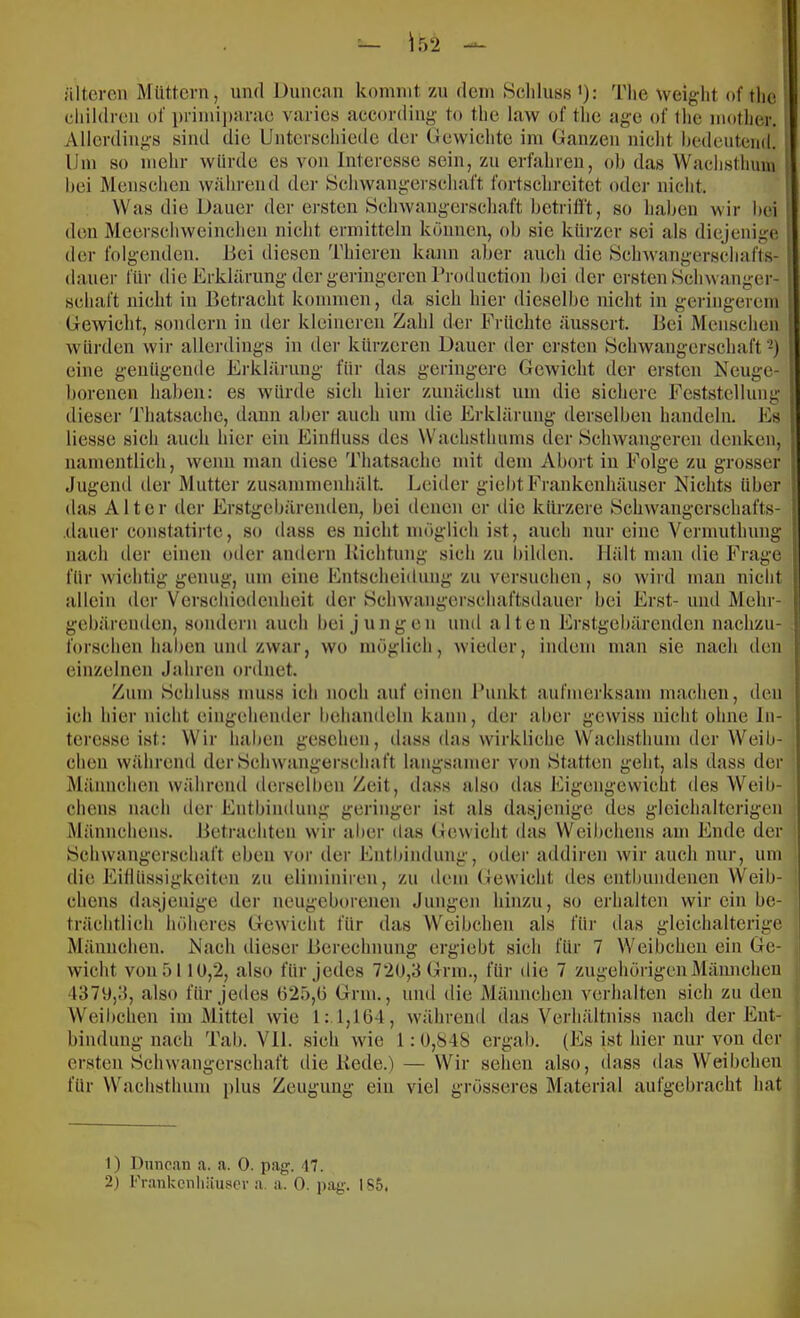 — ir>2 älteren Müttern, nml Dnnean kommt zn dem Scliluss’): Tlie weiglit of tlic diildren of i)rimi]):mie varies aecording to tlie law of tlie age of tlie motlier. Allerdings sind die Unterseliiede der Gewichte im Ganzen nicht hedentend. Um so mehr würde es von Interesse sein, zu erfahren, ol) das Wachstlmni hei Menschen während der Schwangerscliaft fortsclircitct oder nicht. Was die Dauer der ersten Bchwangcrseliaft bctrifi't, so haben wir bei den Meerschweinchen nicht ermitteln können, ob sie kurzer sei als diejenige der folgenden. Bei diesen Thieren kann aber auch die Schwangerschafts- dauer für die Erklärung der geringeren Production bei der ersten Schwanger- schaft nicht in Betracht kommen, da sich liier dieselbe nicht in geringerem Gewicht, sondern in der kleineren Zahl der Früchte äussert. Bei Menschen würden wir allerdings in iler kürzeren Dauer der ersten Schwangerschaft-) eine genügende Erklärung für das geringere Gewicht der ersten Neuge- borenen haben: es würde sich hier zunächst um die sichere Feststellung dieser Thatsachc, dann aber auch um die Erklärung derselben handeln. Es Hesse sich auch hier ein Einfluss des Wachsthums der Schwangeren denken. namentlich, wenn man diese Thatsache mit dem Abort in Folge zu grosser Jugend der Mutter zusanimenhält. Leitier giebtFrankenhäuser Nichts über das Alter der Erstgebärenden, bei denen er tlie kürzere Schwangcrschafts- .dauer constatirte, so dass es nicht möglicli ist, auch nur eine Vermuthung nach der einen oder andern Richtung sich zu bilden. Hält man die Frage für wichtig genug, um eine Entscheidung zu versuchen, so wird man nicht allein der Verschiedenheit der Schwangerschaftsdauer bei Erst- und Mehr- I gebärenden, sondern auch bei jungen und alten Erstgebärenden nachzu- forschen haben und zwar wo möglich, wieder, indem man sie nach den einzelnen Jahren ordnet. Zum Schluss muss ich noch auf einen Punkt aufmerksam machen, den ich hier nicht eingehender behandeln kann, der aber gewiss nicht ohne In- teresse ist: Wir haben gesehen, dass das wirkliche VVachsthum der Weib- chen während der Schwangerschaft langsamer von Statten geht, als dass der Männchen während derselben Zeit, dass also das Eigengewicht des Weib- chens nach der Entbindung geringer ist als dasjenige des gicichalterigen Männchens. Betrachten wir aber das Gewicht das Weibchens am Ende der Schwangerschaft eben vor der die Eiflüssigkeiten zu eliminiren. Entbindung, Oller addiren wir auch nur, um zu dem Gewicht des entbundenen Weib- chens dasjenige der neugeborenen Jungen hinzu, so erhalten wir ein be- trächtlich höheres Gewicht für das Weibchen als für ilas gleichalterige Männchen. Nacli dieser Berechnung ergiebt sich für 7 Weibchen ein Ge- wicht von 5110,2, also für jedes 720,3 Grm., für die 7 zugehörigenMännchen •1370,3, also für jedes 025,0 Grm., und die Männchen verhalten sich zu den Weibchen im Mittel wie 1:1,10-1, während das Verhältniss nach der Ent- bindung nach Tab. VH. sich wie 1:0,S48 ergab. (Es ist hier nur von der ersten Schwangerschaft die Rede.) — Wir sehen also, dass das Weibchen für Wachsthum plus Zeugung ein viel grösseres Material aufgebracht hat 1) Duncan a. a. 0. pag. 47.