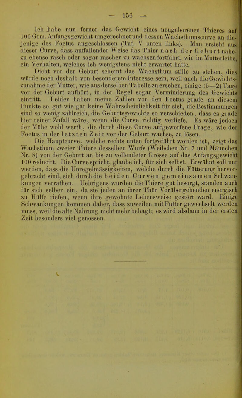 Ich Jia,l)C nun ferner das Gewiclit eines neugeborenen Thieres auf 100 Grni. Anfangsgewicht umgerechnetund dessen Waclisthuniscurve an die- jenige des Foetus angeschlossen (Taf. V unten links). Man ersieht aus dieser Curve, dass auffallender Weise das Thier nach der Geburt nahe- zu ebenso rasch oder sogar rascher zu wachsen fortfährt, wie ini Mutterleibe, ein Verhalten, welches ich wenigstens nicht erwartet hatte. Dicht vor der Geburt scheint das Wachsthuni stille zu .stehen, dies wUi'de noch deshalb von besonderem Interesse sein, weil auch die Gewichts-’ Zunahme der Mutter, wie aus derselben Tabelle zu ersehen, einige (5—2) 'ragei vor der Geburt aufhört, in der Kegel sogar Verminderung des Gewichts eintritt. Leider haben meine Zahlen von den Foetus grade an diesem Punkte so gut wie gar keine Wahrscheinlichkeit für sich, die Bestimmungen sind so wenig zahlreich, die Geburtsgewichte so verschieden, dass es grade hier reiner Zufall wäre, wenn die Curve richtig verliefe. Es wäre jedoch der Mühe wohl werth, die durch diese Curve aufgeworfene Frage, wie der Foetus in der letzten Zelt vor der Geburt wachse, zu lösen. Die Haupteurve, welche rechts unten fortgeführt worden ist, zeigt das Wachsthum zweier Thiere desselben Wurfs (Weibchen Nr. 7 und Männchen Nr. 8) von der Geburt an bis zu vollendeter Grösse auf das Anfangsgewicht 100 reducirt. Die Curve spricht, glaube ich, für sich selbst. Erwähnt soll nur werden, dass die Unregelmässigkeiten, welche durch die Fütterung hervor- gebracht sind, sich durch die beiden C u r v e n gemeinsamen Schwan- kungen verrathen. IJebrigens wurden die Thiere gut besorgt, standen auch für sich scll)cr ein, da sie jeden an ihrer Thür Vorübergehenden energisch, zu Hülfe riefen, wenn ihre gewohnte Lebensweise gestört ward. Einige, Schwankungen kommen daher, dass zuweilen mit Futter gewechselt werden muss, weil die alte Nahrung nicht mehr behagt; es wird alsdann iu der ersten Zeit besonders viel genossen. V.