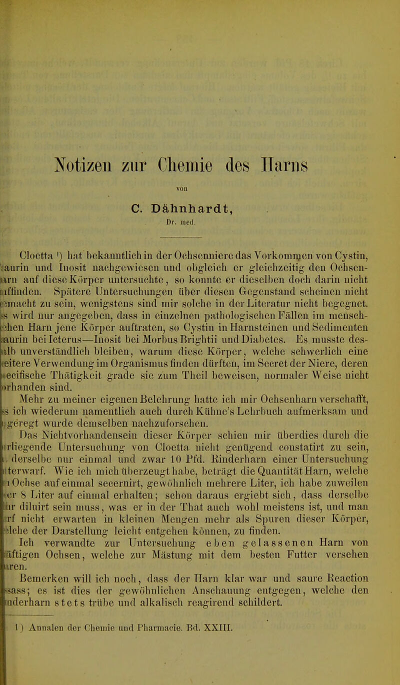 Notizen zur Gliemie des Harns von C. Dähnhardt, Dr. incd. Cloetta ') hat bekanntlich in der Ochsenniere das Vorkomiijen von Cystin, iaurin und luosit iiachgewiesen und obgleich er gleichzeitig den Ochsen- Hrn auf diese Körper untersnchte, so konnte er dieselben doch darin nicht inffinden. Spätere Untersuchungen über diesen Gegenstand scheinen nicht P3macht zu sein, wenigstens sind mir solche in der Literatur nicht begegnet. SS wird nur angegeben, dass in einzelnen pathologischen Fällen im mensch- •jhen Harn jene Körper auftraten, so Cystin in Harnsteinen und Sedimenten iiauriu bei Icterus—Inosit bei Morbus Brightii und Diabetes. Es musste des- iilb unverständlich bleiben, warum diese Körper, welche schwerlich eine leitere Verwendung im Organismus finden dürften, im Secret der Niere, deren loecifische Thätigkeit grade sie zum Theil beweisen, normaler Weise nicht urhanden sind. Mehr zu meiner eigenen Belehrung hatte ich mir Ochsenharn verschaflft, ss ich wiederum namentlich auch durch Kühne’s Lehrbuch aufmerksam und i; geregt wurde demselben nachzuforschen. Das Nichtvorhandensein dieser Körper schien mir überdies durch die erliegende Untersuchung von Cloetta nicht genügend constatirt zu sein, 1, derselbe nur einmal und zwar 10 Pfd. Rinderharn einer Untersuchung iiterwarf. Wie ich mich überzeugt habe, beträgt die Quantität Harn, welche 1 Ochse auf einmal secernirt, gewöhnlich mehrere Liter, ich habe zuweilen >er 8 Liter auf einmal erhalten; schon daraus ergiebt sich, dass derselbe lir diliiirt sein muss, was er in der That auch wohl meistens ist, und man rrf nicht erwarten in kleinen Mengen mehr als Spuren dieser Körper, ‘dche der Darstellung leicht entgehen können, zu finden. Ich verwandte zur Untersuchung eben gelassenen Harn von iäftigen Ochsen, welche zur Mästung mit dem besten Futter verseilen uren. Bemerken will ich noch, dass der Harn klar war und saure Reaction '■iass; es ist dies der gewöhnlichen Anschauung entgegen, welche den imderharn stets trübe und alkalisch reagirend schildert. 1) Annalen der (''licniie und riiarniacie. Bd. XXIII.