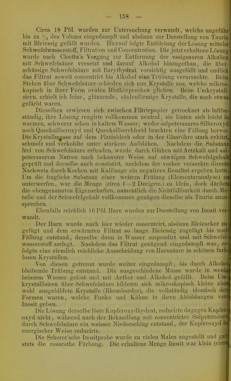 Circa 18 Pfd. wurden zur Untersuchung verwandt, welche ungefähr bis zu Vs des Volums eingedampft und alsdann zur Darstellung von Taurin mit Bleiessig gefällt win den. Hierauf folgte Enthleiung der Lösung mittelst Schwefelwasserstofi', Filtration und Concentration. Die jetzt erhaltene Lösung wurde nach Cloetta’s Vorgang zur Entfernung der essigsauren Alkalien mit Schwefelsäure versetzt und darauf Alkohol hinzugethan, die über- schüssige Schwefelsäure mit Barjthydrut vorsichtig ausgefällt und endlich das Filtrat soweit concentrirt bis Alkohol eine Trübung verursachte. Beim Stehen über Schwefelsäure schieden sich nun Krjstalle aus, welche mikros- kopisch in ihrer Form ovalen Blutkörperchen glichen. Beim Umkrystali siren. erhielt ich feine, glänzende, säulenförmige Krystalle, die noch etwas gefärbt waren. Dieselben erwiesen sich zwischen Filtrirpapicr getrocknet als luftbe ständig, ihre Lösung reagirte vollkommen neutral, sie lösten .sich leicht in warmen, schwerer schon in kaltem Wasser; weder salpetersaures Silberoxyd noch Quecksilberoxyd und Quecksilberchlorid brachten eine Fällung hervor. DieKrysfallu]|^sse auf dem l’latinbloch oder in der Glasröhre stark erhitzt, schmolz und verkohlte unter starkem Aufblähen. Nachdem die Substanz frei von Schwefelsäure erfuiideu, wurde durch Glühen luitAetzkali und sal- petersaurem Natron nach bekannter Weise auf etwaigen Schwefelgehal geprüft und derselbe auch coiistatirt, nachdem der vorher versuchte direeh Nachweis durch Kochen mit Kalilauge ein negatives Bcsultat ergeben hatte Um die fragliche Substanz einer weitern Prüfung (Elomentaranalyse) zuj unterwerfen, war die Menge (circa 1 — 2 Decigrm.) zu klein, doch dürften die obengeuaunten Eigenschaften, namentlich die Nichtfällbarkeit durch iMe- talle und der Schwefelgehalt vollkommen genügen diesellie als Taurin anzU' Sjirechen. Ebenfalls reichlich lü l’fd. Harn wurden zur Darstellung von Inosit ver- wandt. Der Harn wurde auch hier wieder concentrirt, alsdann Bleizucker zu It ;e gefügt Fällung und dem erwärmten Filtrat so lange Blciessig zugefügt bis noclj entstand, derselbe daun in Wasser suspciidirt und mit Schwefel wasserstotV zerlegt. Nachdem das Filtrat genügend eingedampft war, er folgte eine ziemlich reichliche Ausscheidung von Harnsäure in schonen färb losen Krystalleu Von diesen {retrennt wurde w'eiter bleibende Trübung eingedami ])ft, bis durch Alkoho entstand. Die ausgeschiedene Masse wurde in weni heissem Wasser gelöst und mit Aether und Alkohol gefällt. Beim Uni krystallisiren über Schwefelsäure bildeten sich mikroskopi.sch kleine abe: wohl ausgebildete Krystalle (Khomboeder), die vollständig identisch der Formen waren, welche Funke und Kühne in ihren Abbildungen von Inosit geben Die Lösung derselbe löste Kupferoxydhydrat, reducirte dagegen Kupfer oxyd nicht, während nach der Behandlung mit concentrirter Salpetersäurf durch Schwefelsäure ein weisser Niederschlag entstand, der Kupfei'oxyd ii energischer Weise reducirte. Die Scherer’sche luositprobe wurde zu vielen Malen augestellt und gal stets die rosarothe Färbung. Die erhaltene Menge Inosit war klein (ciref